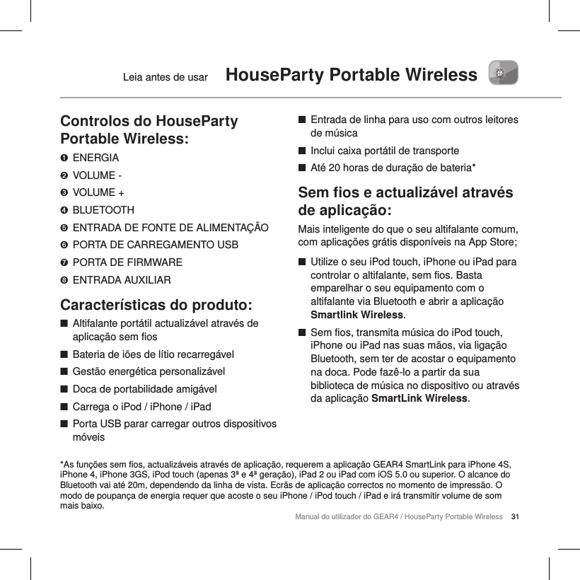 31Manual do utilizador do GEAR4 / HouseParty Portable WirelessLeia antes de usar  HouseParty Portable WirelessControlos do HouseParty Portable Wireless:➊  ENERGIA➋  VOLUME -➌  VOLUME +➍  BLUETOOTH➎  ENTRADA DE FONTE DE ALIMENTA&Ccedil;&Atilde;O➏  PORTA DE CARREGAMENTO USB➐  PORTA DE FIRMWARE➑  ENTRADA AUXILIARCaracter&iacute;sticas do produto: ■Altifalante port&aacute;til actualiz&aacute;vel atrav&eacute;s de aplica&ccedil;&atilde;o sem fios ■Bateria de i&otilde;es de l&iacute;tio recarreg&aacute;vel ■Gest&atilde;o energ&eacute;tica personaliz&aacute;vel ■Doca de portabilidade amig&aacute;vel ■Carrega o iPod / iPhone / iPad ■Porta USB parar carregar outros dispositivos m&oacute;veis  ■Entrada de linha para uso com outros leitores de m&uacute;sica ■Inclui caixa port&aacute;til de transporte ■At&eacute; 20 horas de dura&ccedil;&atilde;o de bateria*Sem ﬁos e actualiz&aacute;vel atrav&eacute;s de aplica&ccedil;&atilde;o:Mais inteligente do que o seu altifalante comum, com aplica&ccedil;&otilde;es gr&aacute;tis dispon&iacute;veis na App Store; ■Utilize o seu iPod touch, iPhone ou iPad para controlar o altifalante, sem fios. Basta emparelhar o seu equipamento com o altifalante via Bluetooth e abrir a aplica&ccedil;&atilde;o Smartlink Wireless. ■Sem fios, transmita m&uacute;sica do iPod touch, iPhone ou iPad nas suas m&atilde;os, via liga&ccedil;&atilde;o Bluetooth, sem ter de acostar o equipamento na doca. Pode faz&ecirc;-lo a partir da sua biblioteca de m&uacute;sica no dispositivo ou atrav&eacute;s da aplica&ccedil;&atilde;o SmartLink Wireless.*As fun&ccedil;&otilde;es sem fios, actualiz&aacute;veis atrav&eacute;s de aplica&ccedil;&atilde;o, requerem a aplica&ccedil;&atilde;o GEAR4 SmartLink para iPhone 4S, iPhone 4, iPhone 3GS, iPod touch (apenas 3&ordf; e 4&ordf; gera&ccedil;&atilde;o), iPad 2 ou iPad com iOS 5.0 ou superior. O alcance do Bluetooth vai at&eacute; 20m, dependendo da linha de vista. Ecr&atilde;s de aplica&ccedil;&atilde;o correctos no momento de impress&atilde;o. O modo de poupan&ccedil;a de energia requer que acoste o seu iPhone / iPod touch / iPad e ir&aacute; transmitir volume de som mais baixo.
