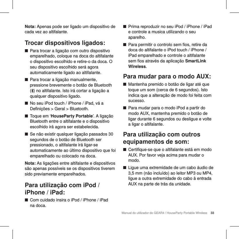 33Manual do utilizador do GEAR4 / HouseParty Portable WirelessNota: Apenas pode ser ligado um dispositivo de cada vez ao altifalante.Trocar dispositivos ligados: ■Para trocar a liga&ccedil;&atilde;o com outro dispositivo emparelhado, coloque na doca do altifalante o dispositivo escolhido e retire-o da doca. O seu dispositivo escolhido ser&aacute; agora automaticamente ligado ao altifalante. ■Para trocar a liga&ccedil;&atilde;o manualmente, pressione brevemente o bot&atilde;o de Bluetooth  () no altifalante. Isto ir&aacute; cortar a liga&ccedil;&atilde;o a qualquer dispositivo ligado.  ■No seu iPod touch / iPhone / iPad, v&aacute; a Defini&ccedil;&otilde;es > Geral > Bluetooth. ■Toque em &lsquo;HouseParty Portable&rsquo;. A liga&ccedil;&atilde;o Bluetooth entre o altifalante e o dispositivo escolhido ir&aacute; agora ser estabelecida. ■Se n&atilde;o existir qualquer liga&ccedil;&atilde;o passados 30 segundos de o bot&atilde;o de Bluetooth ser pressionado, o altifalante ir&aacute; ligar-se automaticamente ao &uacute;ltimo dispositivo que foi emparelhado ou colocado na doca.Nota: As liga&ccedil;&otilde;es entre altifalante e dispositivos s&atilde;o apenas poss&iacute;veis se os dispositivos tiverem sido previamente emparelhados.Para utiliza&ccedil;&atilde;o com iPod / iPhone / iPad: ■Com cuidado insira o iPod / iPhone / iPad  na doca. ■Prima reproduzir no seu iPod / iPhone / iPad e controle a musica utilizando o seu aparelho. ■Para permitir o controlo sem fios, retire da doca do altifalante o iPod touch / iPhone / iPad emparelhado e controle o altifalante sem fios atrav&eacute;s da aplica&ccedil;&atilde;o SmartLink Wireless.Para mudar para o modo AUX: ■Mantenha premido o bot&atilde;o de ligar at&eacute; que toque um som (cerca de 6 segundos). Isto indica que a altera&ccedil;&atilde;o de modo foi feita com sucesso. ■Para mudar para o modo iPod a partir do modo AUX, mantenha premido o bot&atilde;o de ligar durante 6 segundos ou desligue e volte a ligar o altifalante.Para utiliza&ccedil;&atilde;o com outros equipamentos de som: ■Certifique-se que o altifalante est&aacute; em modo AUX. Por favor veja acima para mudar o modo. ■Ligue uma extremidade de um cabo &aacute;udio de 3,5 mm (n&atilde;o inclu&iacute;do) ao leitor MP3 ou MP4, ligue a outra extremidade do cabo &agrave; entrada AUX na parte de tr&aacute;s da unidade.
