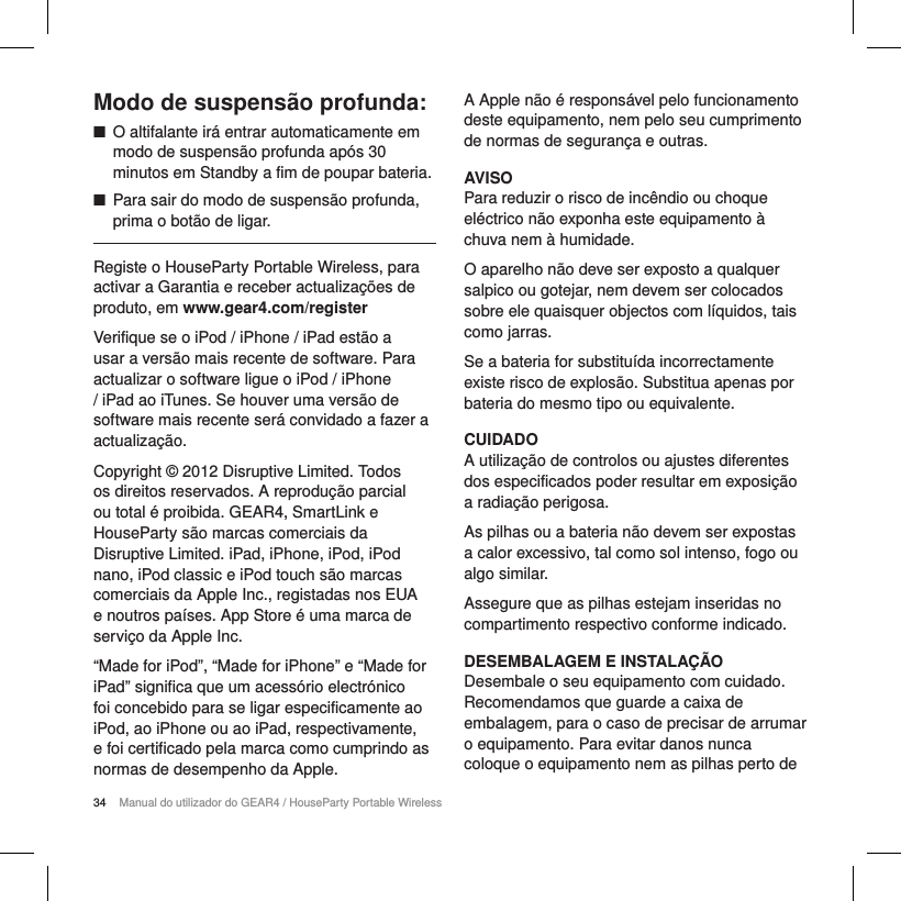 34 Manual do utilizador do GEAR4 / HouseParty Portable WirelessModo de suspens&atilde;o profunda: ■O altifalante ir&aacute; entrar automaticamente em modo de suspens&atilde;o profunda ap&oacute;s 30 minutos em Standby a fim de poupar bateria. ■Para sair do modo de suspens&atilde;o profunda, prima o bot&atilde;o de ligar.Registe o HouseParty Portable Wireless, para activar a Garantia e receber actualiza&ccedil;&otilde;es de produto, em www.gear4.com/registerVerifique se o iPod / iPhone / iPad est&atilde;o a usar a vers&atilde;o mais recente de software. Para actualizar o software ligue o iPod / iPhone / iPad ao iTunes. Se houver uma vers&atilde;o de software mais recente ser&aacute; convidado a fazer a actualiza&ccedil;&atilde;o.Copyright &copy; 2012 Disruptive Limited. Todos os direitos reservados. A reprodu&ccedil;&atilde;o parcial ou total &eacute; proibida. GEAR4, SmartLink e HouseParty s&atilde;o marcas comerciais da Disruptive Limited. iPad, iPhone, iPod, iPod nano, iPod classic e iPod touch s&atilde;o marcas comerciais da Apple Inc., registadas nos EUA e noutros pa&iacute;ses. App Store &eacute; uma marca de servi&ccedil;o da Apple Inc.&ldquo;Made for iPod&rdquo;, &ldquo;Made for iPhone&rdquo; e &ldquo;Made for iPad&rdquo; significa que um acess&oacute;rio electr&oacute;nico foi concebido para se ligar especificamente ao iPod, ao iPhone ou ao iPad, respectivamente, e foi certificado pela marca como cumprindo as normas de desempenho da Apple.A Apple n&atilde;o &eacute; respons&aacute;vel pelo funcionamento deste equipamento, nem pelo seu cumprimento de normas de seguran&ccedil;a e outras.AVISOPara reduzir o risco de inc&ecirc;ndio ou choque el&eacute;ctrico n&atilde;o exponha este equipamento &agrave; chuva nem &agrave; humidade.O aparelho n&atilde;o deve ser exposto a qualquer salpico ou gotejar, nem devem ser colocados sobre ele quaisquer objectos com l&iacute;quidos, tais como jarras.Se a bateria for substitu&iacute;da incorrectamente existe risco de explos&atilde;o. Substitua apenas por bateria do mesmo tipo ou equivalente.CUIDADOA utiliza&ccedil;&atilde;o de controlos ou ajustes diferentes dos especificados poder resultar em exposi&ccedil;&atilde;o a radia&ccedil;&atilde;o perigosa.As pilhas ou a bateria n&atilde;o devem ser expostas a calor excessivo, tal como sol intenso, fogo ou algo similar.Assegure que as pilhas estejam inseridas no compartimento respectivo conforme indicado.DESEMBALAGEM E INSTALA&Ccedil;&Atilde;ODesembale o seu equipamento com cuidado. Recomendamos que guarde a caixa de embalagem, para o caso de precisar de arrumar o equipamento. Para evitar danos nunca coloque o equipamento nem as pilhas perto de 