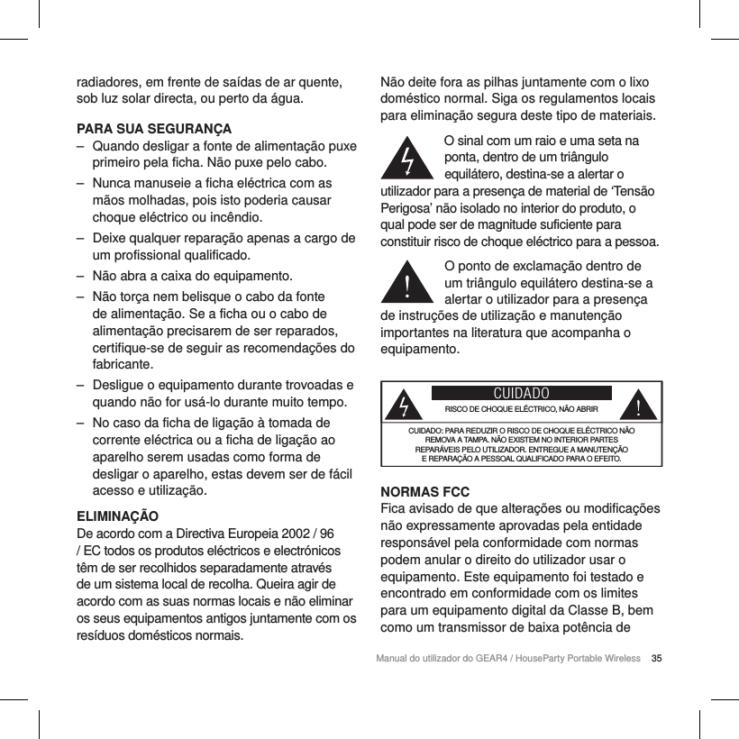 35Manual do utilizador do GEAR4 / HouseParty Portable Wirelessradiadores, em frente de sa&iacute;das de ar quente, sob luz solar directa, ou perto da &aacute;gua.PARA SUA SEGURAN&Ccedil;A ‒ Quando desligar a fonte de alimenta&ccedil;&atilde;o puxe primeiro pela ficha. N&atilde;o puxe pelo cabo. ‒ Nunca manuseie a ficha el&eacute;ctrica com as m&atilde;os molhadas, pois isto poderia causar choque el&eacute;ctrico ou inc&ecirc;ndio. ‒ Deixe qualquer repara&ccedil;&atilde;o apenas a cargo de um profissional qualificado. ‒ N&atilde;o abra a caixa do equipamento. ‒ N&atilde;o tor&ccedil;a nem belisque o cabo da fonte de alimenta&ccedil;&atilde;o. Se a ficha ou o cabo de alimenta&ccedil;&atilde;o precisarem de ser reparados, certifique-se de seguir as recomenda&ccedil;&otilde;es do fabricante. ‒ Desligue o equipamento durante trovoadas e quando n&atilde;o for us&aacute;-lo durante muito tempo. ‒ No caso da ficha de liga&ccedil;&atilde;o &agrave; tomada de corrente el&eacute;ctrica ou a ficha de liga&ccedil;&atilde;o ao aparelho serem usadas como forma de desligar o aparelho, estas devem ser de f&aacute;cil acesso e utiliza&ccedil;&atilde;o.ELIMINA&Ccedil;&Atilde;ODe acordo com a Directiva Europeia 2002 / 96 / EC todos os produtos el&eacute;ctricos e electr&oacute;nicos t&ecirc;m de ser recolhidos separadamente atrav&eacute;s de um sistema local de recolha. Queira agir de acordo com as suas normas locais e n&atilde;o eliminar os seus equipamentos antigos juntamente com os res&iacute;duos dom&eacute;sticos normais.N&atilde;o deite fora as pilhas juntamente com o lixo dom&eacute;stico normal. Siga os regulamentos locais para elimina&ccedil;&atilde;o segura deste tipo de materiais.O sinal com um raio e uma seta na ponta, dentro de um tri&acirc;ngulo equil&aacute;tero, destina-se a alertar o utilizador para a presen&ccedil;a de material de &lsquo;Tens&atilde;o Perigosa&rsquo; n&atilde;o isolado no interior do produto, o qual pode ser de magnitude suficiente para constituir risco de choque el&eacute;ctrico para a pessoa.O ponto de exclama&ccedil;&atilde;o dentro de um tri&acirc;ngulo equil&aacute;tero destina-se a alertar o utilizador para a presen&ccedil;a de instru&ccedil;&otilde;es de utiliza&ccedil;&atilde;o e manuten&ccedil;&atilde;o importantes na literatura que acompanha o equipamento.CUIDADORISCO DE CHOQUE EL&Eacute;CTRICO, N&Atilde;O ABRIRCUIDADO: PARA REDUZIR O RISCO DE CHOQUE EL&Eacute;CTRICO N&Atilde;O  REMOVA A TAMPA. N&Atilde;O EXISTEM NO INTERIOR PARTES  REPAR&Aacute;VEIS PELO UTILIZADOR. ENTREGUE A MANUTEN&Ccedil;&Atilde;O  E REPARA&Ccedil;&Atilde;O A PESSOAL QUALIFICADO PARA O EFEITO.NORMAS FCCFica avisado de que altera&ccedil;&otilde;es ou modifica&ccedil;&otilde;es n&atilde;o expressamente aprovadas pela entidade respons&aacute;vel pela conformidade com normas podem anular o direito do utilizador usar o equipamento. Este equipamento foi testado e encontrado em conformidade com os limites para um equipamento digital da Classe B, bem como um transmissor de baixa pot&ecirc;ncia de 