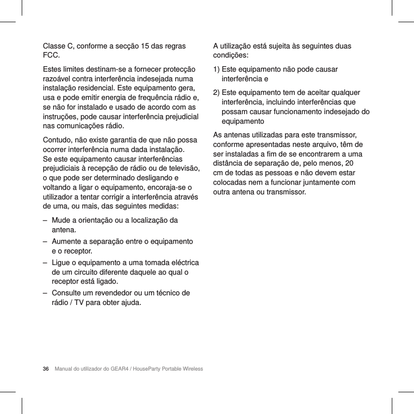 36 Manual do utilizador do GEAR4 / HouseParty Portable WirelessClasse C, conforme a sec&ccedil;&atilde;o 15 das regras FCC.Estes limites destinam-se a fornecer protec&ccedil;&atilde;o razo&aacute;vel contra interfer&ecirc;ncia indesejada numa instala&ccedil;&atilde;o residencial. Este equipamento gera, usa e pode emitir energia de frequ&ecirc;ncia r&aacute;dio e, se n&atilde;o for instalado e usado de acordo com as instru&ccedil;&otilde;es, pode causar interfer&ecirc;ncia prejudicial nas comunica&ccedil;&otilde;es r&aacute;dio.Contudo, n&atilde;o existe garantia de que n&atilde;o possa ocorrer interfer&ecirc;ncia numa dada instala&ccedil;&atilde;o. Se este equipamento causar interfer&ecirc;ncias prejudiciais &agrave; recep&ccedil;&atilde;o de r&aacute;dio ou de televis&atilde;o, o que pode ser determinado desligando e voltando a ligar o equipamento, encoraja-se o utilizador a tentar corrigir a interfer&ecirc;ncia atrav&eacute;s de uma, ou mais, das seguintes medidas: ‒ Mude a orienta&ccedil;&atilde;o ou a localiza&ccedil;&atilde;o da antena. ‒ Aumente a separa&ccedil;&atilde;o entre o equipamento e o receptor. ‒ Ligue o equipamento a uma tomada el&eacute;ctrica de um circuito diferente daquele ao qual o receptor est&aacute; ligado. ‒ Consulte um revendedor ou um t&eacute;cnico de r&aacute;dio / TV para obter ajuda.A utiliza&ccedil;&atilde;o est&aacute; sujeita &agrave;s seguintes duas condi&ccedil;&otilde;es:1)  Este equipamento n&atilde;o pode causar interfer&ecirc;ncia e2)  Este equipamento tem de aceitar qualquer interfer&ecirc;ncia, incluindo interfer&ecirc;ncias que possam causar funcionamento indesejado do equipamentoAs antenas utilizadas para este transmissor, conforme apresentadas neste arquivo, t&ecirc;m de ser instaladas a fim de se encontrarem a uma dist&acirc;ncia de separa&ccedil;&atilde;o de, pelo menos, 20 cm de todas as pessoas e n&atilde;o devem estar colocadas nem a funcionar juntamente com outra antena ou transmissor.