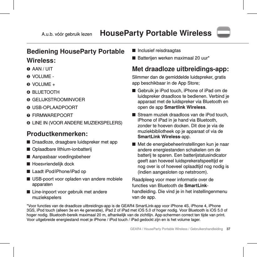 37GEAR4 / HouseParty Portable Wireless / GebruikershandleidingA.u.b. v&oacute;&oacute;r gebruik lezen  HouseParty Portable WirelessBediening HouseParty Portable Wireless:➊  AAN / UIT➋  VOLUME -➌  VOLUME +➍  BLUETOOTH➎  GELIJKSTROOMINVOER➏  USB-OPLAADPOORT➐  FIRMWAREPOORT➑  LINE IN (VOOR ANDERE MUZIEKSPELERS)Productkenmerken: ■Draadloze, draagbare luidspreker met app ■Oplaadbare lithium-ionbatterij ■Aanpasbaar voedingsbeheer ■Hoesvriendelijk dock ■Laadt iPod/iPhone/iPad op ■USB-poort voor opladen van andere mobiele apparaten  ■Line-inpoort voor gebruik met andere muziekspelers ■Inclusief reisdraagtas ■Batterijen werken maximaal 20 uur*Met draadloze uitbreidings-app:Slimmer dan de gemiddelde luidspreker, gratis app beschikbaar in de App Store; ■Gebruik je iPod touch, iPhone of iPad om de luidspreker draadloos te bedienen. Verbind je apparaat met de luidspreker via Bluetooth en open de app Smartlink Wireless. ■Stream muziek draadloos van de iPod touch, iPhone of iPad in je hand via Bluetooth, zonder te hoeven docken. Dit doe je via de muziekbibliotheek op je apparaat of via de SmartLink Wireless-app. ■Met de energiebeheerinstellingen kun je naar andere energiestanden schakelen om de batterij te sparen. Een batterijstatusindicator geeft aan hoeveel luidsprekerafspeeltijd er nog over is of hoeveel oplaadtijd nog nodig is (indien aangesloten op netstroom).Raadpleeg voor meer informatie over de functies van Bluetooth de SmartLink-handleiding. Die vind je in het instellingenmenu van de app.  *Voor functies van de draadloze uitbreidings-app is de GEAR4 SmartLink-app voor iPhone 4S, iPhone 4, iPhone 3GS, iPod touch (alleen 3e en 4e generatie), iPad 2 of iPad met iOS 5.0 of hoger nodig. Voor Bluetooth is iOS 5.0 of hoger nodig. Bluetooth-bereik maximaal 20 m, afhankelijk van de zichtlijn. App-schermen correct ten tijde van print. Voor uitgebreide energiestand moet je iPhone / iPod touch / iPad gedockt zijn en is het volume lager.
