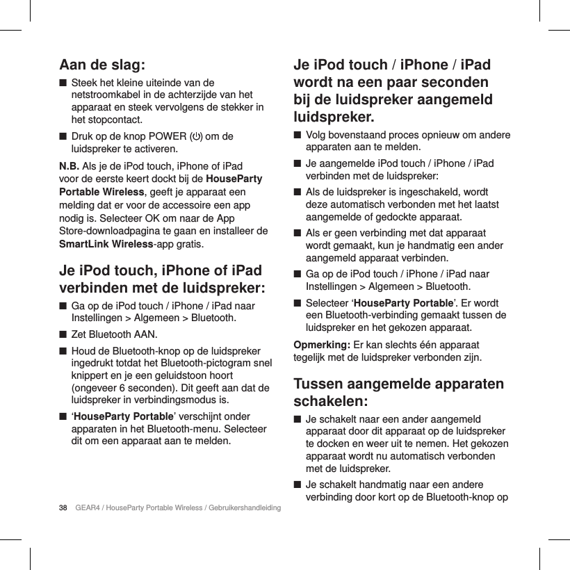 38 GEAR4 / HouseParty Portable Wireless / GebruikershandleidingAan de slag: ■Steek het kleine uiteinde van de netstroomkabel in de achterzijde van het apparaat en steek vervolgens de stekker in het stopcontact. ■Druk op de knop POWER ( ) om de luidspreker te activeren. N.B. Als je de iPod touch, iPhone of iPad voor de eerste keert dockt bij de HouseParty Portable Wireless, geeft je apparaat een melding dat er voor de accessoire een app nodig is. Selecteer OK om naar de App Store-downloadpagina te gaan en installeer de SmartLink Wireless-app gratis.Je iPod touch, iPhone of iPad verbinden met de luidspreker: ■Ga op de iPod touch / iPhone / iPad naar Instellingen > Algemeen > Bluetooth. ■Zet Bluetooth AAN. ■Houd de Bluetooth-knop op de luidspreker ingedrukt totdat het Bluetooth-pictogram snel knippert en je een geluidstoon hoort (ongeveer 6 seconden). Dit geeft aan dat de luidspreker in verbindingsmodus is. ■&lsquo;HouseParty Portable&rsquo; verschijnt onder apparaten in het Bluetooth-menu. Selecteer dit om een apparaat aan te melden.Je iPod touch / iPhone / iPad wordt na een paar seconden bij de luidspreker aangemeld luidspreker. ■Volg bovenstaand proces opnieuw om andere apparaten aan te melden. ■Je aangemelde iPod touch / iPhone / iPad verbinden met de luidspreker: ■Als de luidspreker is ingeschakeld, wordt deze automatisch verbonden met het laatst aangemelde of gedockte apparaat. ■Als er geen verbinding met dat apparaat wordt gemaakt, kun je handmatig een ander aangemeld apparaat verbinden. ■Ga op de iPod touch / iPhone / iPad naar Instellingen > Algemeen > Bluetooth. ■Selecteer &lsquo;HouseParty Portable&rsquo;. Er wordt een Bluetooth-verbinding gemaakt tussen de luidspreker en het gekozen apparaat.Opmerking: Er kan slechts &eacute;&eacute;n apparaat tegelijk met de luidspreker verbonden zijn.Tussen aangemelde apparaten schakelen: ■Je schakelt naar een ander aangemeld apparaat door dit apparaat op de luidspreker te docken en weer uit te nemen. Het gekozen apparaat wordt nu automatisch verbonden met de luidspreker. ■Je schakelt handmatig naar een andere verbinding door kort op de Bluetooth-knop op 