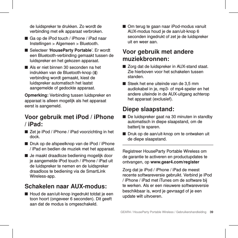 39GEAR4 / HouseParty Portable Wireless / Gebruikershandleidingde luidspreker te drukken. Zo wordt de verbinding met elk apparaat verbroken.  ■Ga op de iPod touch / iPhone / iPad naar Instellingen > Algemeen > Bluetooth. ■Selecteer &lsquo;HouseParty Portable&rsquo;. Er wordt een Bluetooth-verbinding gemaakt tussen de luidspreker en het gekozen apparaat. ■Als er niet binnen 30 seconden na het indrukken van de Bluetooth-knop ( ) verbinding wordt gemaakt, kiest de luidspreker automatisch het laatst aangemelde of gedockte apparaat.Opmerking: Verbinding tussen luidspreker en apparaat is alleen mogelijk als het apparaat eerst is aangemeld.Voor gebruik met iPod / iPhone / iPad: ■Zet je iPod / iPhone / iPad voorzichting in het dock. ■Druk op de afspeelknop van de iPod / iPhone / iPad en bedien de muziek met het apparaat. ■Je maakt draadloze bediening mogelijk door je aangemelde iPod touch / iPhone / iPad uit de luidspreker te nemen en de luidspreker draadloos te bediening via de SmartLink Wireless-app.Schakelen naar AUX-modus: ■Houd de aan/uit-knop ingedrukt totdat je een toon hoort (ongeveer 6 seconden). Dit geeft aan dat de modus is omgeschakeld. ■Om terug te gaan naar iPod-modus vanuit AUX-modus houd je de aan/uit-knop 6 seconden ingedrukt of zet je de luidspreker uit en weer aan.Voor gebruik met andere muziekbronnen: ■Zorg dat de luidspreker in AUX-stand staat. Zie hierboven voor het schakelen tussen standen. ■Steek het ene uiteinde van de 3,5 mm audiokabel in je, mp3- of mp4-speler en het andere uiteinde in de AUX-uitgang achterop het apparaat (exclusief).Diepe slaapstand: ■De luidspreker gaat na 30 minuten in standby automatisch in diepe slaapstand, om de batterij te sparen. ■Druk op de aan/uit-knop om te ontwaken uit de diepe slaapstand.Registreer HouseParty Portable Wireless om de garantie te activeren en productupdates te ontvangen, op www.gear4.com/registerZorg dat je iPod / iPhone / iPad de meest recente softwareversie gebruikt. Verbind je iPod / iPhone / iPad met iTunes om de software bij te werken. Als er een nieuwere softwareversie beschikbaar is, word je gevraagd of je een update wilt uitvoeren.