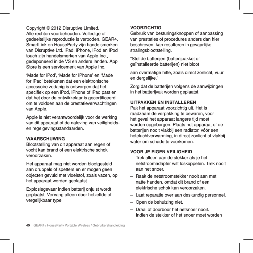 40 GEAR4 / HouseParty Portable Wireless / GebruikershandleidingCopyright &copy; 2012 Disruptive Limited. Alle rechten voorbehouden. Volledige of gedeeltelijke reproductie is verboden. GEAR4, SmartLink en HouseParty zijn handelsmerken van Disruptive Ltd. iPad, iPhone, iPod en iPod touch zijn handelsmerken van Apple Inc., gedeponeerd in de VS en andere landen. App Store is een servicemerk van Apple Inc.&lsquo;Made for iPod&rsquo;, &lsquo;Made for iPhone&rsquo; en &lsquo;Made for iPad&rsquo; betekenen dat een elektronische accessoire zodanig is ontworpen dat het specifiek op een iPod, iPhone of iPad past en dat het door de ontwikkelaar is gecertificeerd om te voldoen aan de prestatieverwachtingen van Apple.Apple is niet verantwoordelijk voor de werking van dit apparaat of de naleving van veiligheids- en regelgevingsstandaarden.WAARSCHUWINGBlootstelling van dit apparaat aan regen of vocht kan brand of een elektrische schok veroorzaken.Het apparaat mag niet worden blootgesteld aan druppels of spetters en er mogen geen objecten gevuld met vloeistof, zoals vazen, op het apparaat worden geplaatst.Explosiegevaar indien batterij onjuist wordt geplaatst. Vervang alleen door hetzelfde of vergelijkbaar type.VOORZICHTIGGebruik van besturingsknoppen of aanpassing van prestaties of procedures anders dan hier beschreven, kan resulteren in gevaarlijke stralingsblootstelling.&ldquo;Stel de batterijen (batterijpakket of ge&iuml;nstalleerde batterijen) niet blootaan overmatige hitte, zoals direct zonlicht, vuur en dergelijke.&rdquo;Zorg dat de batterijen volgens de aanwijzingen in het batterijvak worden geplaatst.UITPAKKEN EN INSTALLERENPak het apparaat voorzichtig uit. Het is raadzaam de verpakking te bewaren, voor het geval het apparaat langere tijd moet worden opgeborgen. Plaats het apparaat of de batterijen nooit vlakbij een radiator, v&oacute;&oacute;r een heteluchtverwarming, in direct zonlicht of vlakbij water om schade te voorkomen.VOOR JE EIGEN VEILIGHEID ‒ Trek alleen aan de stekker als je het netstroomadapter wilt loskoppelen. Trek nooit aan het snoer. ‒ Raak de netstroomstekker nooit aan met natte handen, omdat dit brand of een elektrische schok kan veroorzaken. ‒ Laat reparatie over aan deskundig personeel.  ‒ Open de behuizing niet. ‒ Draai of doorboor het netsnoer nooit. Indien de stekker of het snoer moet worden 