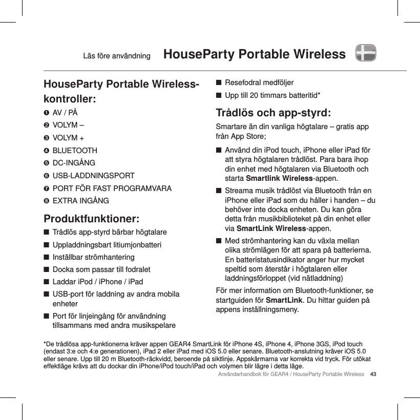 43Anv&auml;ndarhandbok f&ouml;r GEAR4 / HouseParty Portable WirelessL&auml;s f&ouml;re anv&auml;ndning  HouseParty Portable WirelessHouseParty Portable Wireless-kontroller:➊  AV / P&Aring;➋  VOLYM &ndash;➌  VOLYM +➍  BLUETOOTH➎  DC-ING&Aring;NG➏  USB-LADDNINGSPORT➐  PORT F&Ouml;R FAST PROGRAMVARA➑  EXTRA ING&Aring;NGProduktfunktioner: ■Tr&aring;dl&ouml;s app-styrd b&auml;rbar h&ouml;gtalare ■Uppladdningsbart litiumjonbatteri ■Inst&auml;llbar str&ouml;mhantering ■Docka som passar till fodralet ■Laddar iPod / iPhone / iPad ■USB-port f&ouml;r laddning av andra mobila enheter  ■Port f&ouml;r linjeing&aring;ng f&ouml;r anv&auml;ndning tillsammans med andra musikspelare ■Resefodral medf&ouml;ljer ■Upp till 20 timmars batteritid*Tr&aring;dl&ouml;s och app-styrd:Smartare &auml;n din vanliga h&ouml;gtalare &ndash; gratis app fr&aring;n App Store; ■Anv&auml;nd din iPod touch, iPhone eller iPad f&ouml;r att styra h&ouml;gtalaren tr&aring;dl&ouml;st. Para bara ihop din enhet med h&ouml;gtalaren via Bluetooth och starta Smartlink Wireless-appen. ■Streama musik tr&aring;dl&ouml;st via Bluetooth fr&aring;n en iPhone eller iPad som du h&aring;ller i handen &ndash; du beh&ouml;ver inte docka enheten. Du kan g&ouml;ra detta fr&aring;n musikbiblioteket p&aring; din enhet eller via SmartLink Wireless-appen.        ■Med str&ouml;mhantering kan du v&auml;xla mellan olika str&ouml;ml&auml;gen f&ouml;r att spara p&aring; batterierna. En batteristatusindikator anger hur mycket speltid som &aring;terst&aring;r i h&ouml;gtalaren eller laddningsf&ouml;rloppet (vid n&auml;tladdning)F&ouml;r mer information om Bluetooth-funktioner, se startguiden f&ouml;r SmartLink. Du hittar guiden p&aring; appens inst&auml;llningsmeny.    *De tr&aring;dl&ouml;sa app-funktionerna kr&auml;ver appen GEAR4 SmartLink f&ouml;r iPhone 4S, iPhone 4, iPhone 3GS, iPod touch (endast 3:e och 4:e generationen), iPad 2 eller iPad med iOS 5.0 eller senare. Bluetooth-anslutning kr&auml;ver iOS 5.0 eller senare. Upp till 20 m Bluetooth-r&auml;ckvidd, beroende p&aring; siktlinje. Appsk&auml;rmarna var korrekta vid tryck. F&ouml;r ut&ouml;kat effektl&auml;ge kr&auml;vs att du dockar din iPhone/iPod touch/iPad och volymen blir l&auml;gre i detta l&auml;ge.