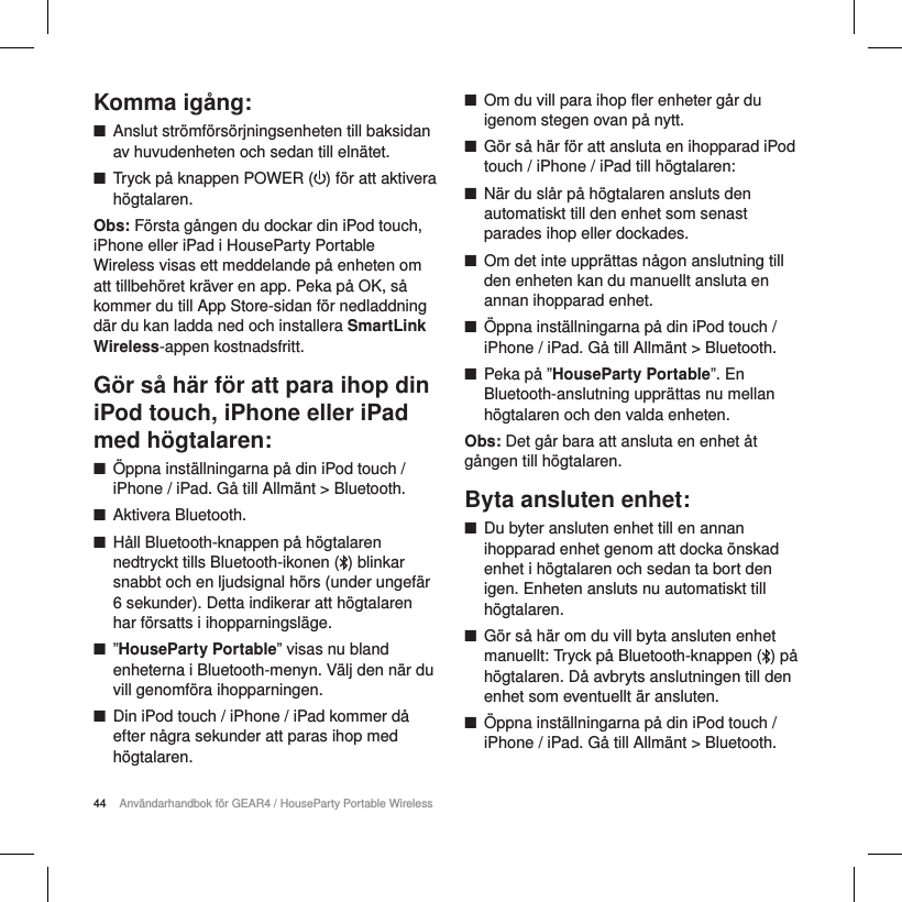 44 Anv&auml;ndarhandbok f&ouml;r GEAR4 / HouseParty Portable WirelessKomma ig&aring;ng: ■Anslut str&ouml;mf&ouml;rs&ouml;rjningsenheten till baksidan av huvudenheten och sedan till eln&auml;tet. ■Tryck p&aring; knappen POWER ( ) f&ouml;r att aktivera h&ouml;gtalaren. Obs: F&ouml;rsta g&aring;ngen du dockar din iPod touch, iPhone eller iPad i HouseParty Portable Wireless visas ett meddelande p&aring; enheten om att tillbeh&ouml;ret kr&auml;ver en app. Peka p&aring; OK, s&aring; kommer du till App Store-sidan f&ouml;r nedladdning d&auml;r du kan ladda ned och installera SmartLink Wireless-appen kostnadsfritt.  G&ouml;r s&aring; h&auml;r f&ouml;r att para ihop din iPod touch, iPhone eller iPad med h&ouml;gtalaren: ■&Ouml;ppna inst&auml;llningarna p&aring; din iPod touch / iPhone / iPad. G&aring; till Allm&auml;nt > Bluetooth. ■Aktivera Bluetooth. ■H&aring;ll Bluetooth-knappen p&aring; h&ouml;gtalaren nedtryckt tills Bluetooth-ikonen ( ) blinkar snabbt och en ljudsignal h&ouml;rs (under ungef&auml;r 6 sekunder). Detta indikerar att h&ouml;gtalaren har f&ouml;rsatts i ihopparningsl&auml;ge. ■&rdquo;HouseParty Portable&rdquo; visas nu bland enheterna i Bluetooth-menyn. V&auml;lj den n&auml;r du vill genomf&ouml;ra ihopparningen. ■Din iPod touch / iPhone / iPad kommer d&aring; efter n&aring;gra sekunder att paras ihop med h&ouml;gtalaren. ■Om du vill para ihop fler enheter g&aring;r du igenom stegen ovan p&aring; nytt. ■G&ouml;r s&aring; h&auml;r f&ouml;r att ansluta en ihopparad iPod touch / iPhone / iPad till h&ouml;gtalaren: ■N&auml;r du sl&aring;r p&aring; h&ouml;gtalaren ansluts den automatiskt till den enhet som senast parades ihop eller dockades. ■Om det inte uppr&auml;ttas n&aring;gon anslutning till den enheten kan du manuellt ansluta en annan ihopparad enhet. ■&Ouml;ppna inst&auml;llningarna p&aring; din iPodtouch / iPhone / iPad. G&aring; till Allm&auml;nt > Bluetooth. ■Peka p&aring; &rdquo;HouseParty Portable&rdquo;. En Bluetooth-anslutning uppr&auml;ttas nu mellan h&ouml;gtalaren och den valda enheten.Obs: Det g&aring;r bara att ansluta en enhet &aring;t g&aring;ngen till h&ouml;gtalaren.Byta ansluten enhet: ■Du byter ansluten enhet till en annan ihopparad enhet genom att docka &ouml;nskad enhet i h&ouml;gtalaren och sedan ta bort den igen. Enheten ansluts nu automatiskt till h&ouml;gtalaren. ■G&ouml;r s&aring; h&auml;r om du vill byta ansluten enhet manuellt: Tryck p&aring; Bluetooth-knappen ( ) p&aring; h&ouml;gtalaren. D&aring; avbryts anslutningen till den enhet som eventuellt &auml;r ansluten.  ■&Ouml;ppna inst&auml;llningarna p&aring; din iPodtouch / iPhone / iPad. G&aring; till Allm&auml;nt > Bluetooth.
