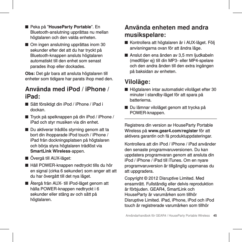 45Anv&auml;ndarhandbok f&ouml;r GEAR4 / HouseParty Portable Wireless ■Peka p&aring; &rdquo;HouseParty Portable&rdquo;. En Bluetooth-anslutning uppr&auml;ttas nu mellan h&ouml;gtalaren och den valda enheten. ■Om ingen anslutning uppr&auml;ttas inom 30 sekunder efter det att du har tryckt p&aring; Bluetooth-knappen ansluts h&ouml;gtalaren automatiskt till den enhet som senast parades ihop eller dockades.Obs: Det g&aring;r bara att ansluta h&ouml;gtalaren till enheter som tidigare har parats ihop med den.Anv&auml;nda med iPod / iPhone / iPad: ■S&auml;tt f&ouml;rsiktigt din iPod / iPhone / iPad i dockan. ■Tryck p&aring; spelknappen p&aring; din iPod / iPhone / iPad och styr musiken via din enhet. ■Du aktiverar tr&aring;dl&ouml;s styrning genom att ta bort din ihopparade iPodtouch / iPhone / iPad fr&aring;n dockningsplatsen p&aring; h&ouml;gtalaren och b&ouml;rja styra h&ouml;gtalaren tr&aring;dl&ouml;st via SmartLink Wireless-appen. ■&Ouml;verg&aring; till AUX-l&auml;get: ■H&aring;ll POWER-knappen nedtryckt tills du h&ouml;r en signal (cirka 6 sekunder) som anger att att du har &ouml;verg&aring;tt till det nya l&auml;get. ■&Aring;terg&aring; fr&aring;n AUX- till iPod-l&auml;get genom att h&aring;lla POWER-knappen nedtryckt i 6 sekunder eller st&auml;ng av och s&auml;tt p&aring; h&ouml;gtalaren.Anv&auml;nda enheten med andra musikspelare: ■Kontrollera att h&ouml;gtalaren &auml;r i AUX-l&auml;get. F&ouml;lj anvisningarna ovan f&ouml;r att &auml;ndra l&auml;ge. ■Anslut den ena &auml;nden av 3,5 mm ljudkabeln (medf&ouml;ljer ej) till din MP3- eller MP4-spelare och den andra &auml;nden till den extra ing&aring;ngen p&aring; baksidan av enheten.Vilol&auml;ge: ■H&ouml;gtalaren intar automatiskt vilol&auml;get efter 30 minuter i standby-l&auml;get f&ouml;r att spara p&aring; batterierna. ■Du l&auml;mnar vilol&auml;get genom att trycka p&aring; POWER-knappen.Registrera din version av HouseParty Portable Wireless p&aring; www.gear4.com/register f&ouml;r att aktivera garantin och f&aring; produktuppdateringar.Kontrollera att din iPod / iPhone / iPad anv&auml;nder den senaste programvaruversionen. Du kan uppdatera programvaran genom att ansluta din iPod / iPhone / iPad till iTunes. Om en nyare programvaruversion &auml;r tillg&auml;nglig uppmanas du att uppgradera.Copyright &copy; 2012 Disruptive Limited. Med ensamr&auml;tt. Fullst&auml;ndig eller delvis reproduktion &auml;r f&ouml;rbjuden. GEAR4, SmartLink och HouseParty &auml;r varum&auml;rken som tillh&ouml;r Disruptive Limited. iPad, iPhone, iPod och iPod touch &auml;r registrerade varum&auml;rken som tillh&ouml;r 