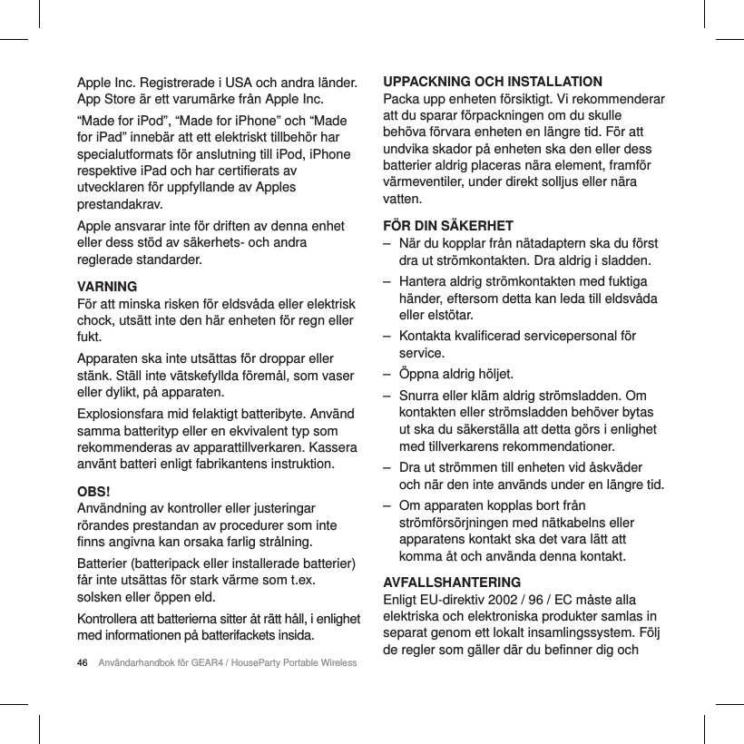 46 Anv&auml;ndarhandbok f&ouml;r GEAR4 / HouseParty Portable WirelessApple Inc. Registrerade i USA och andra l&auml;nder. App Store &auml;r ett varum&auml;rke fr&aring;n Apple Inc. &ldquo;Made for iPod&rdquo;, &ldquo;Made for iPhone&rdquo; och &ldquo;Made for iPad&rdquo; inneb&auml;r att ett elektriskt tillbeh&ouml;r har specialutformats f&ouml;r anslutning till iPod, iPhone respektive iPad och har certifierats av utvecklaren f&ouml;r uppfyllande av Apples prestandakrav.Apple ansvarar inte f&ouml;r driften av denna enhet eller dess st&ouml;d av s&auml;kerhets- och andra reglerade standarder.VARNINGF&ouml;r att minska risken f&ouml;r eldsv&aring;da eller elektrisk chock, uts&auml;tt inte den h&auml;r enheten f&ouml;r regn eller fukt.Apparaten ska inte uts&auml;ttas f&ouml;r droppar eller st&auml;nk. St&auml;ll inte v&auml;tskefyllda f&ouml;rem&aring;l, som vaser eller dylikt, p&aring; apparaten.Explosionsfara mid felaktigt batteribyte. Anv&auml;nd samma batterityp eller en ekvivalent typ som rekommenderas av apparattillverkaren. Kassera anv&auml;nt batteri enligt fabrikantens instruktion.OBS!Anv&auml;ndning av kontroller eller justeringar r&ouml;randes prestandan av procedurer som inte finns angivna kan orsaka farlig str&aring;lning.Batterier (batteripack eller installerade batterier) f&aring;r inte uts&auml;ttas f&ouml;r stark v&auml;rme som t.ex. solsken eller &ouml;ppen eld.Kontrollera att batterierna sitter &aring;t r&auml;tt h&aring;ll, i enlighet med informationen p&aring; batterifackets insida.UPPACKNING OCH INSTALLATIONPacka upp enheten f&ouml;rsiktigt. Vi rekommenderar att du sparar f&ouml;rpackningen om du skulle beh&ouml;va f&ouml;rvara enheten en l&auml;ngre tid. F&ouml;r att undvika skador p&aring; enheten ska den eller dess batterier aldrig placeras n&auml;ra element, framf&ouml;r v&auml;rmeventiler, under direkt solljus eller n&auml;ra vatten.F&Ouml;R DIN S&Auml;KERHET ‒ N&auml;r du kopplar fr&aring;n n&auml;tadaptern ska du f&ouml;rst dra ut str&ouml;mkontakten. Dra aldrig i sladden. ‒ Hantera aldrig str&ouml;mkontakten med fuktiga h&auml;nder, eftersom detta kan leda till eldsv&aring;da eller elst&ouml;tar. ‒ Kontakta kvalificerad servicepersonal f&ouml;r service.  ‒ &Ouml;ppna aldrig h&ouml;ljet. ‒ Snurra eller kl&auml;m aldrig str&ouml;msladden. Om kontakten eller str&ouml;msladden beh&ouml;ver bytas ut ska du s&auml;kerst&auml;lla att detta g&ouml;rs i enlighet med tillverkarens rekommendationer. ‒ Dra ut str&ouml;mmen till enheten vid &aring;skv&auml;der och n&auml;r den inte anv&auml;nds under en l&auml;ngre tid. ‒ Om apparaten kopplas bort fr&aring;n str&ouml;mf&ouml;rs&ouml;rjningen med n&auml;tkabelns eller apparatens kontakt ska det vara l&auml;tt att komma &aring;t och anv&auml;nda denna kontakt.AVFALLSHANTERINGEnligt EU-direktiv 2002 / 96 / EC m&aring;ste alla elektriska och elektroniska produkter samlas in separat genom ett lokalt insamlingssystem. F&ouml;lj de regler som g&auml;ller d&auml;r du befinner dig och 