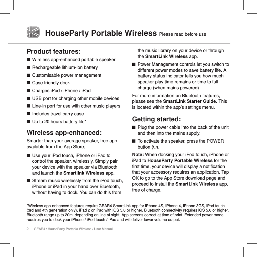 2GEAR4 / HouseParty Portable Wireless / User ManualHouseParty Portable Wireless Please read before useProduct features: ■Wireless app-enhanced portable speaker ■Rechargeable lithium-ion battery ■Customisable power management ■Case friendly dock ■Charges iPod / iPhone / iPad ■USB port for charging other mobile devices  ■Line-in port for use with other music players ■Includes travel carry case ■Up to 20 hours battery life*Wireless app-enhanced:Smarter than your average speaker, free app available from the App Store; ■Use your iPod touch, iPhone or iPad to control the speaker, wirelessly. Simply pair your device with the speaker via Bluetooth and launch the Smartlink Wireless app. ■Stream music wirelessly from the iPod touch, iPhone or iPad in your hand over Bluetooth, without having to dock. You can do this from the music library on your device or through the SmartLink Wireless app.        ■Power Management controls let you switch to different power modes to save battery life. A battery status indicator tells you how much speaker play time remains or time to full charge (when mains powered). For more information on Bluetooth features, please see the SmartLink Starter Guide. This is located within the app&rsquo;s settings menu. Getting started: ■Plug the power cable into the back of the unit and then into the mains supply. ■To activate the speaker, press the POWER button ( ). Note: When docking your iPod touch, iPhone or iPad to HouseParty Portable Wireless for the first time, your device will display a notification that your accessory requires an application. Tap OK to go to the App Store download page and proceed to install the SmartLink Wireless app, free of charge.  *Wireless app-enhanced features require GEAR4 SmartLink app for iPhone 4S, iPhone 4, iPhone 3GS, iPod touch (3rd and 4th generation only), iPad 2 or iPad with iOS 5.0 or higher. Bluetooth connectivity requires iOS 5.0 or higher. Bluetooth range up to 20m, depending on line of sight. App screens correct at time of print. Extended power mode requires you to dock your iPhone / iPod touch / iPad and will deliver lower volume output.