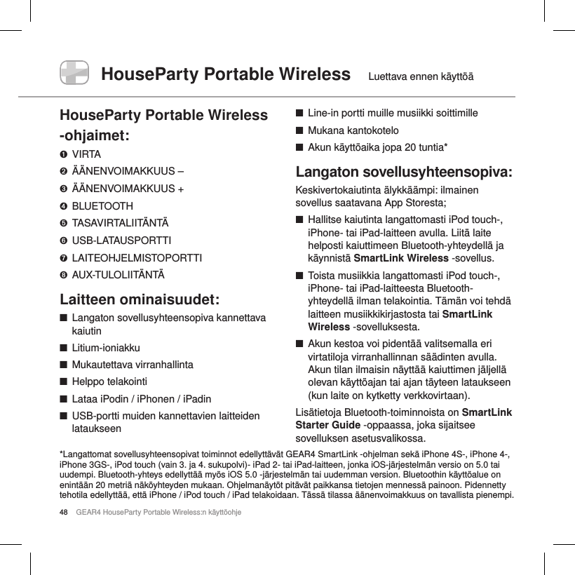48 GEAR4 HouseParty Portable Wireless:n k&auml;ytt&ouml;ohjeHouseParty Portable Wireless  Luettava ennen k&auml;ytt&ouml;&auml;HouseParty Portable Wireless -ohjaimet:➊  VIRTA➋  &Auml;&Auml;NENVOIMAKKUUS &ndash;➌  &Auml;&Auml;NENVOIMAKKUUS +➍  BLUETOOTH➎  TASAVIRTALIIT&Auml;NT&Auml;➏  USB-LATAUSPORTTI➐  LAITEOHJELMISTOPORTTI➑  AUX-TULOLIIT&Auml;NT&Auml;Laitteen ominaisuudet: ■Langaton sovellusyhteensopiva kannettava kaiutin ■Litium-ioniakku ■Mukautettava virranhallinta ■Helppo telakointi ■Lataa iPodin / iPhonen / iPadin ■USB-portti muiden kannettavien laitteiden lataukseen  ■Line-in portti muille musiikki soittimille ■Mukana kantokotelo ■Akun k&auml;ytt&ouml;aika jopa 20 tuntia*Langaton sovellusyhteensopiva:Keskivertokaiutinta &auml;lykk&auml;&auml;mpi: ilmainen sovellus saatavana App Storesta; ■Hallitse kaiutinta langattomasti iPod touch-, iPhone- tai iPad-laitteen avulla. Liit&auml; laite helposti kaiuttimeen Bluetooth-yhteydell&auml; ja k&auml;ynnist&auml; SmartLink Wireless -sovellus. ■Toista musiikkia langattomasti iPod touch-, iPhone- tai iPad-laitteesta Bluetooth-yhteydell&auml; ilman telakointia. T&auml;m&auml;n voi tehd&auml; laitteen musiikkikirjastosta tai SmartLink Wireless -sovelluksesta.        ■Akun kestoa voi pident&auml;&auml; valitsemalla eri virtatiloja virranhallinnan s&auml;&auml;dinten avulla. Akun tilan ilmaisin n&auml;ytt&auml;&auml; kaiuttimen j&auml;ljell&auml; olevan k&auml;ytt&ouml;ajan tai ajan t&auml;yteen lataukseen (kun laite on kytketty verkkovirtaan). Lis&auml;tietoja Bluetooth-toiminnoista on SmartLink Starter Guide -oppaassa, joka sijaitsee sovelluksen asetusvalikossa.    *Langattomat sovellusyhteensopivat toiminnot edellytt&auml;v&auml;t GEAR4 SmartLink -ohjelman sek&auml; iPhone 4S-, iPhone 4-, iPhone 3GS-, iPod touch (vain 3. ja 4. sukupolvi)- iPad 2- tai iPad-laitteen, jonka iOS-j&auml;rjestelm&auml;n versio on 5.0 tai uudempi. Bluetooth-yhteys edellytt&auml;&auml; my&ouml;s iOS 5.0 -j&auml;rjestelm&auml;n tai uudemman version. Bluetoothin k&auml;ytt&ouml;alue on enint&auml;&auml;n 20 metri&auml; n&auml;k&ouml;yhteyden mukaan. Ohjelman&auml;yt&ouml;t pit&auml;v&auml;t paikkansa tietojen menness&auml; painoon. Pidennetty tehotila edellytt&auml;&auml;, ett&auml; iPhone / iPod touch / iPad telakoidaan. T&auml;ss&auml; tilassa &auml;&auml;nenvoimakkuus on tavallista pienempi.