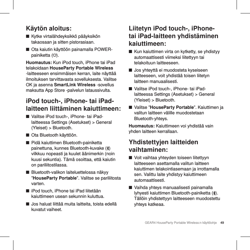 49GEAR4 HouseParty Portable Wireless:n k&auml;ytt&ouml;ohjeK&auml;yt&ouml;n aloitus: ■Kytke virtal&auml;hdeyksikk&ouml; p&auml;&auml;yksik&ouml;n takaosaan ja sitten pistorasiaan. ■Ota kaiutin k&auml;ytt&ouml;&ouml;n painamalla POWER-painiketta ( ). Huomautus: Kun iPod touch, iPhone tai iPad telakoidaan HouseParty Portable Wireless -laitteeseen ensimm&auml;isen kerran, laite n&auml;ytt&auml;&auml; ilmoituksen tarvittavasta sovelluksesta. Valitse OK ja asenna SmartLink Wireless -sovellus maksutta App Store -palvelun lataussivulta.  iPod touch-, iPhone- tai iPad-laitteen liitt&auml;minen kaiuttimeen: ■Valitse iPod touch-, iPhone- tai iPad-laitteessa Settings (Asetukset) > General (Yleiset) > Bluetooth. ■Ota Bluetooth k&auml;ytt&ouml;&ouml;n. ■Pid&auml; kaiuttimen Bluetooth-painiketta painettuna, kunnes Bluetooth-kuvake ( ) vilkkuu nopeasti ja kuulet &auml;&auml;nimerkin (noin kuusi sekuntia). T&auml;m&auml; osoittaa, ett&auml; kaiutin on pariliitostilassa. ■Bluetooth-valikon laiteluettelossa n&auml;kyy &rdquo;HouseParty Portable&rdquo;. Valitse se pariliitosta varten. ■iPod touch, iPhone tai iPad liitet&auml;&auml;n kaiuttimeen usean sekunnin kuluttua. ■Jos haluat liitt&auml;&auml; muita laitteita, toista edell&auml; kuvatut vaiheet.Liitetyn iPod touch-, iPhone- tai iPad-laitteen yhdist&auml;minen kaiuttimeen: ■Kun kaiuttimen virta on kytketty, se yhdistyy automaattisesti viimeksi liitettyyn tai telakoituun laitteeseen. ■Jos yhteytt&auml; ei muodosteta kyseiseen laitteeseen, voit yhdist&auml;&auml; toisen liitetyn laitteen manuaalisesti. ■Valitse iPod touch-, iPhone- tai iPad-laitteessa Settings (Asetukset) > General (Yleiset) > Bluetooth. ■Valitse &rdquo;HouseParty Portable&rdquo;. Kaiuttimen ja valitun laitteen v&auml;lille muodostetaan Bluetooth-yhteys.Huomautus: Kaiuttimeen voi yhdist&auml;&auml; vain yhden laitteen kerrallaan.Yhdistettyjen laitteiden vaihtaminen: ■Voit vaihtaa yhteyden toiseen liitettyyn laitteeseen asettamalla valitun laitteen kaiuttimen telakointiasemaan ja irrottamalla sen. Valittu laite yhdistyy kaiuttimeen automaattisesti. ■Vaihda yhteys manuaalisesti painamalla lyhyesti kaiuttimen Bluetooth-painiketta ( ). T&auml;ll&ouml;in yhdistettyyn laitteeseen muodostettu yhteys katkeaa. 