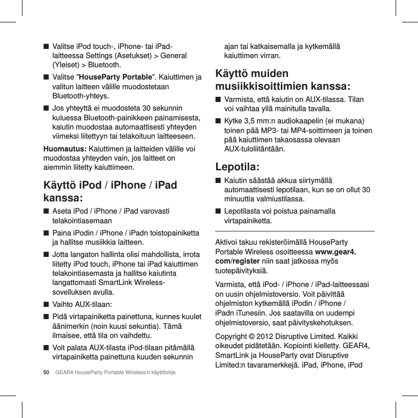 50 GEAR4 HouseParty Portable Wireless:n k&auml;ytt&ouml;ohje ■Valitse iPod touch-, iPhone- tai iPad-laitteessa Settings (Asetukset) > General (Yleiset) > Bluetooth. ■Valitse &rdquo;HouseParty Portable&rdquo;. Kaiuttimen ja valitun laitteen v&auml;lille muodostetaan Bluetooth-yhteys. ■Jos yhteytt&auml; ei muodosteta 30 sekunnin kuluessa Bluetooth-painikkeen painamisesta, kaiutin muodostaa automaattisesti yhteyden viimeksi liitettyyn tai telakoituun laitteeseen.Huomautus: Kaiuttimen ja laitteiden v&auml;lille voi muodostaa yhteyden vain, jos laitteet on aiemmin liitetty kaiuttimeen.K&auml;ytt&ouml; iPod / iPhone / iPad kanssa: ■Aseta iPod / iPhone / iPad varovasti telakointiasemaan ■Paina iPodin / iPhone / iPadn toistopainiketta ja hallitse musiikkia laitteen. ■Jotta langaton hallinta olisi mahdollista, irrota liitetty iPod touch, iPhone tai iPad kaiuttimen telakointiasemasta ja hallitse kaiutinta langattomasti SmartLink Wireless-sovelluksen avulla. ■Vaihto AUX-tilaan: ■Pid&auml; virtapainiketta painettuna, kunnes kuulet &auml;&auml;nimerkin (noin kuusi sekuntia). T&auml;m&auml; ilmaisee, ett&auml; tila on vaihdettu. ■Voit palata AUX-tilasta iPod-tilaan pit&auml;m&auml;ll&auml; virtapainiketta painettuna kuuden sekunnin  ajan tai katkaisemalla ja kytkem&auml;ll&auml; kaiuttimen virran.K&auml;ytt&ouml; muiden musiikkisoittimien kanssa: ■Varmista, ett&auml; kaiutin on AUX-tilassa. Tilan voi vaihtaa yll&auml; mainitulla tavalla. ■Kytke 3,5 mm:n audiokaapelin (ei mukana) toinen p&auml;&auml; MP3- tai MP4-soittimeen ja toinen p&auml;&auml; kaiuttimen takaosassa olevaan AUX-tuloliit&auml;nt&auml;&auml;n.Lepotila: ■Kaiutin s&auml;&auml;st&auml;&auml; akkua siirtym&auml;ll&auml; automaattisesti lepotilaan, kun se on ollut 30 minuuttia valmiustilassa. ■Lepotilasta voi poistua painamalla virtapainiketta.Aktivoi takuu rekister&ouml;im&auml;ll&auml; HouseParty Portable Wireless osoitteessa www.gear4.com/register niin saat jatkossa my&ouml;s tuotep&auml;ivityksi&auml;.Varmista, ett&auml; iPod- / iPhone / iPad-laitteessasi on uusin ohjelmistoversio. Voit p&auml;ivitt&auml;&auml; ohjelmiston kytkem&auml;ll&auml; iPodin / iPhone / iPadn iTunesiin. Jos saatavilla on uudempi ohjelmistoversio, saat p&auml;ivityskehotuksen.Copyright &copy; 2012 Disruptive Limited. Kaikki oikeudet pid&auml;tet&auml;&auml;n. Kopiointi kielletty. GEAR4, SmartLink ja HouseParty ovat Disruptive Limited:n tavaramerkkej&auml;. iPad, iPhone, iPod 