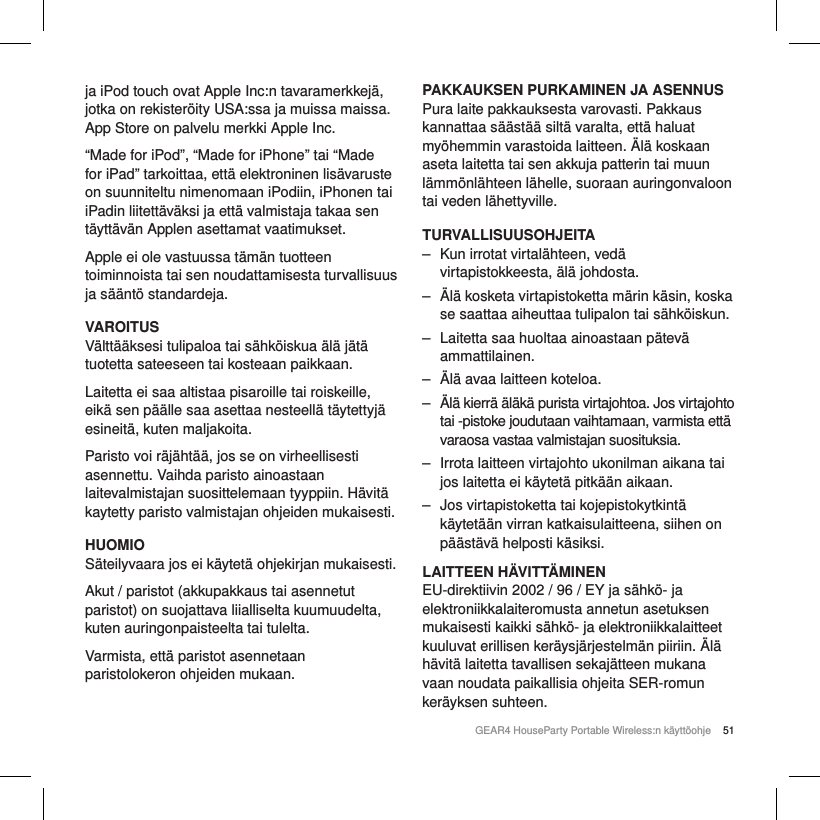 51GEAR4 HouseParty Portable Wireless:n k&auml;ytt&ouml;ohjeja iPod touch ovat Apple Inc:n tavaramerkkej&auml;, jotka on rekister&ouml;ity USA:ssa ja muissa maissa. App Store on palvelu merkki Apple Inc. &ldquo;Made for iPod&rdquo;, &ldquo;Made for iPhone&rdquo; tai &ldquo;Made for iPad&rdquo; tarkoittaa, ett&auml; elektroninen lis&auml;varuste on suunniteltu nimenomaan iPodiin, iPhonen tai iPadin liitett&auml;v&auml;ksi ja ett&auml; valmistaja takaa sen t&auml;ytt&auml;v&auml;n Applen asettamat vaatimukset.Apple ei ole vastuussa t&auml;m&auml;n tuotteen toiminnoista tai sen noudattamisesta turvallisuus ja s&auml;&auml;nt&ouml; standardeja.VAROITUSV&auml;ltt&auml;&auml;ksesi tulipaloa tai s&auml;hk&ouml;iskua &auml;l&auml; j&auml;t&auml; tuotetta sateeseen tai kosteaan paikkaan.Laitetta ei saa altistaa pisaroille tai roiskeille, eik&auml; sen p&auml;&auml;lle saa asettaa nesteell&auml; t&auml;ytettyj&auml; esineit&auml;, kuten maljakoita.Paristo voi r&auml;j&auml;ht&auml;&auml;, jos se on virheellisesti asennettu. Vaihda paristo ainoastaan laitevalmistajan suosittelemaan tyyppiin. H&auml;vit&auml; kaytetty paristo valmistajan ohjeiden mukaisesti.HUOMIOS&auml;teilyvaara jos ei k&auml;ytet&auml; ohjekirjan mukaisesti.Akut / paristot (akkupakkaus tai asennetut paristot) on suojattava liialliselta kuumuudelta, kuten auringonpaisteelta tai tulelta.Varmista, ett&auml; paristot asennetaan paristolokeron ohjeiden mukaan.PAKKAUKSEN PURKAMINEN JA ASENNUSPura laite pakkauksesta varovasti. Pakkaus kannattaa s&auml;&auml;st&auml;&auml; silt&auml; varalta, ett&auml; haluat my&ouml;hemmin varastoida laitteen. &Auml;l&auml; koskaan aseta laitetta tai sen akkuja patterin tai muun l&auml;mm&ouml;nl&auml;hteen l&auml;helle, suoraan auringonvaloon tai veden l&auml;hettyville.TURVALLISUUSOHJEITA ‒ Kun irrotat virtal&auml;hteen, ved&auml; virtapistokkeesta, &auml;l&auml; johdosta. ‒ &Auml;l&auml; kosketa virtapistoketta m&auml;rin k&auml;sin, koska se saattaa aiheuttaa tulipalon tai s&auml;hk&ouml;iskun. ‒ Laitetta saa huoltaa ainoastaan p&auml;tev&auml; ammattilainen. ‒ &Auml;l&auml; avaa laitteen koteloa. ‒ &Auml;l&auml; kierr&auml; &auml;l&auml;k&auml; purista virtajohtoa. Jos virtajohto tai -pistoke joudutaan vaihtamaan, varmista ett&auml; varaosa vastaa valmistajan suosituksia. ‒ Irrota laitteen virtajohto ukonilman aikana tai jos laitetta ei k&auml;ytet&auml; pitk&auml;&auml;n aikaan. ‒ Jos virtapistoketta tai kojepistokytkint&auml; k&auml;ytet&auml;&auml;n virran katkaisulaitteena, siihen on p&auml;&auml;st&auml;v&auml; helposti k&auml;siksi.LAITTEEN H&Auml;VITT&Auml;MINENEU-direktiivin 2002 / 96 / EY ja s&auml;hk&ouml;- ja elektroniikkalaiteromusta annetun asetuksen mukaisesti kaikki s&auml;hk&ouml;- ja elektroniikkalaitteet kuuluvat erillisen ker&auml;ysj&auml;rjestelm&auml;n piiriin. &Auml;l&auml; h&auml;vit&auml; laitetta tavallisen sekaj&auml;tteen mukana vaan noudata paikallisia ohjeita SER-romun ker&auml;yksen suhteen.