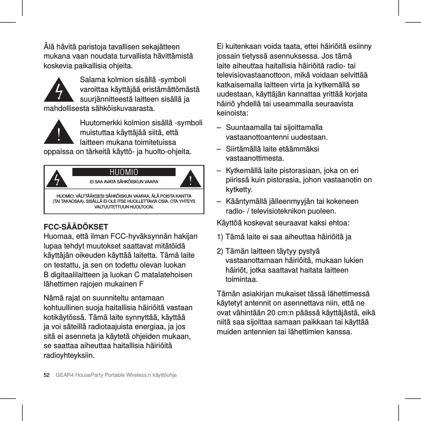 52 GEAR4 HouseParty Portable Wireless:n k&auml;ytt&ouml;ohje&Auml;l&auml; h&auml;vit&auml; paristoja tavallisen sekaj&auml;tteen mukana vaan noudata turvallista h&auml;vitt&auml;mist&auml; koskevia paikallisia ohjeita.Salama kolmion sis&auml;ll&auml; -symboli varoittaa k&auml;ytt&auml;j&auml;&auml; erist&auml;m&auml;tt&ouml;m&auml;st&auml; suurj&auml;nnitteest&auml; laitteen sis&auml;ll&auml; ja mahdollisesta s&auml;hk&ouml;iskuvaarasta.Huutomerkki kolmion sis&auml;ll&auml; -symboli muistuttaa k&auml;ytt&auml;j&auml;&auml; siit&auml;, ett&auml; laitteen mukana toimitetuissa oppaissa on t&auml;rkeit&auml; k&auml;ytt&ouml;- ja huolto-ohjeita.HUOMIOEI SAA AVATA S&Auml;HK&Ouml;ISKUN VAARAHUOMIO: V&Auml;LTT&Auml;&Auml;KSESI S&Auml;HK&Ouml;ISKUN VAARAA, &Auml;L&Auml; POISTA KANTTA (TAI TAKAOSAA). SIS&Auml;LL&Auml; EI OLE ITSE HUOLLETTAVIA OSIA. OTA YHTEYS VALTUUTETTUUN HUOLTOON.FCC-S&Auml;&Auml;D&Ouml;KSETHuomaa, ett&auml; ilman FCC-hyv&auml;ksynn&auml;n hakijan lupaa tehdyt muutokset saattavat mit&auml;t&ouml;id&auml; k&auml;ytt&auml;j&auml;n oikeuden k&auml;ytt&auml;&auml; laitetta. T&auml;m&auml; laite on testattu, ja sen on todettu olevan luokan B digitaalilaitteen ja luokan C matalatehoisen l&auml;hettimen rajojen mukainen FN&auml;m&auml; rajat on suunniteltu antamaan kohtuullinen suoja haitallisia h&auml;iri&ouml;it&auml; vastaan kotik&auml;yt&ouml;ss&auml;. T&auml;m&auml; laite synnytt&auml;&auml;, k&auml;ytt&auml;&auml; ja voi s&auml;teill&auml; radiotaajuista energiaa, ja jos sit&auml; ei asenneta ja k&auml;ytet&auml; ohjeiden mukaan, se saattaa aiheuttaa haitallisia h&auml;iri&ouml;it&auml; radioyhteyksiin.Ei kuitenkaan voida taata, ettei h&auml;iri&ouml;it&auml; esiinny jossain tietyss&auml; asennuksessa. Jos t&auml;m&auml; laite aiheuttaa haitallisia h&auml;iri&ouml;it&auml; radio- tai televisiovastaanottoon, mik&auml; voidaan selvitt&auml;&auml; katkaisemalla laitteen virta ja kytkem&auml;ll&auml; se uudestaan, k&auml;ytt&auml;j&auml;n kannattaa yritt&auml;&auml; korjata h&auml;iri&ouml; yhdell&auml; tai useammalla seuraavista keinoista: ‒ Suuntaamalla tai sijoittamalla vastaanottoantenni uudestaan. ‒ Siirt&auml;m&auml;ll&auml; laite et&auml;&auml;mm&auml;ksi vastaanottimesta. ‒ Kytkem&auml;ll&auml; laite pistorasiaan, joka on eri piiriss&auml; kuin pistorasia, johon vastaanotin on kytketty. ‒ K&auml;&auml;ntym&auml;ll&auml; j&auml;lleenmyyj&auml;n tai kokeneen radio- / televisioteknikon puoleen.K&auml;ytt&ouml;&auml; koskevat seuraavat kaksi ehtoa:1)  T&auml;m&auml; laite ei saa aiheuttaa h&auml;iri&ouml;it&auml; ja2)  T&auml;m&auml;n laitteen t&auml;ytyy pysty&auml; vastaanottamaan h&auml;iri&ouml;it&auml;, mukaan lukien h&auml;iri&ouml;t, jotka saattavat haitata laitteen toimintaa.T&auml;m&auml;n asiakirjan mukaiset t&auml;ss&auml; l&auml;hettimess&auml; k&auml;ytetyt antennit on asennettava niin, ett&auml; ne ovat v&auml;hint&auml;&auml;n 20cm:n p&auml;&auml;ss&auml; k&auml;ytt&auml;j&auml;st&auml;, eik&auml; niit&auml; saa sijoittaa samaan paikkaan tai k&auml;ytt&auml;&auml; muiden antennien tai l&auml;hettimien kanssa.