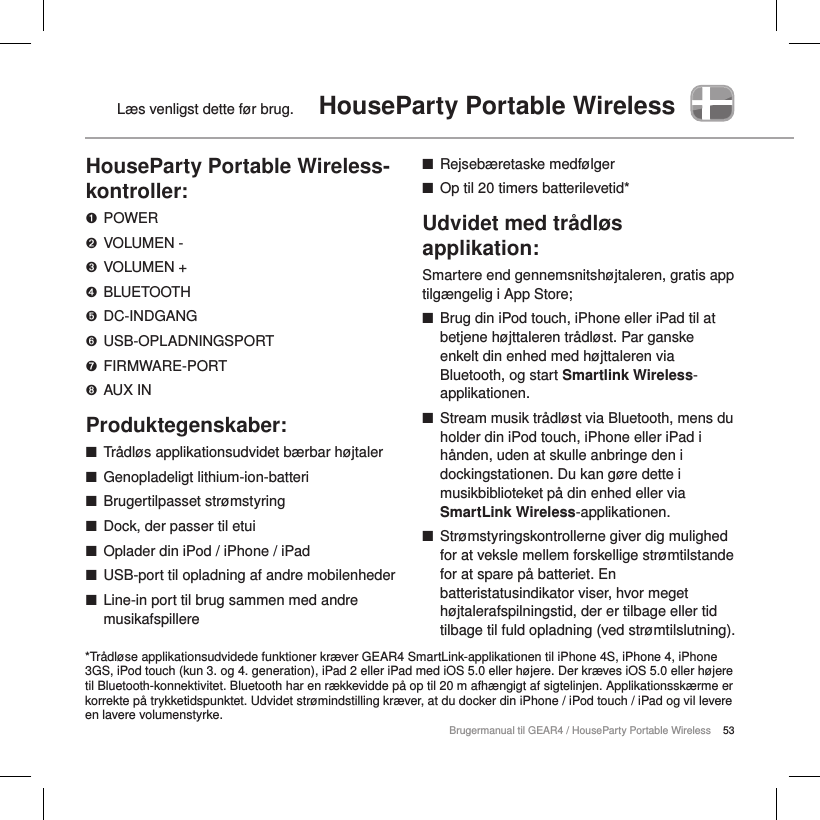53Brugermanual til GEAR4 / HouseParty Portable WirelessL&aelig;s venligst dette f&oslash;r brug.  HouseParty Portable WirelessHouseParty Portable Wireless-kontroller:➊  POWER➋  VOLUMEN -➌  VOLUMEN +➍  BLUETOOTH➎  DC-INDGANG➏  USB-OPLADNINGSPORT➐  FIRMWARE-PORT➑  AUX INProduktegenskaber: ■Tr&aring;dl&oslash;s applikationsudvidet b&aelig;rbar h&oslash;jtaler ■Genopladeligt lithium-ion-batteri ■Brugertilpasset str&oslash;mstyring ■Dock, der passer til etui ■Oplader din iPod / iPhone / iPad ■USB-port til opladning af andre mobilenheder  ■Line-in port til brug sammen med andre musikafspillere ■Rejseb&aelig;retaske medf&oslash;lger ■Op til 20 timers batterilevetid*Udvidet med tr&aring;dl&oslash;s applikation:Smartere end gennemsnitsh&oslash;jtaleren, gratis app tilg&aelig;ngelig i App Store; ■Brug din iPod touch, iPhone eller iPad til at betjene h&oslash;jttaleren tr&aring;dl&oslash;st. Par ganske enkelt din enhed med h&oslash;jttaleren via Bluetooth, og start Smartlink Wireless-applikationen. ■Stream musik tr&aring;dl&oslash;st via Bluetooth, mens du holder din iPod touch, iPhone eller iPad i h&aring;nden, uden at skulle anbringe den i dockingstationen. Du kan g&oslash;re dette i musikbiblioteket p&aring; din enhed eller via SmartLink Wireless-applikationen.        ■Str&oslash;mstyringskontrollerne giver dig mulighed for at veksle mellem forskellige str&oslash;mtilstande for at spare p&aring; batteriet. En batteristatusindikator viser, hvor meget h&oslash;jtalerafspilningstid, der er tilbage eller tid tilbage til fuld opladning (ved str&oslash;mtilslutning). *Tr&aring;dl&oslash;se applikationsudvidede funktioner kr&aelig;ver GEAR4 SmartLink-applikationen til iPhone 4S, iPhone 4, iPhone 3GS, iPod touch (kun 3. og 4. generation), iPad 2 eller iPad med iOS 5.0 eller h&oslash;jere. Der kr&aelig;ves iOS 5.0 eller h&oslash;jere til Bluetooth-konnektivitet. Bluetooth har en r&aelig;kkevidde p&aring; op til 20 m afh&aelig;ngigt af sigtelinjen. Applikationssk&aelig;rme er korrekte p&aring; trykketidspunktet. Udvidet str&oslash;mindstilling kr&aelig;ver, at du docker din iPhone / iPod touch / iPad og vil levere en lavere volumenstyrke.