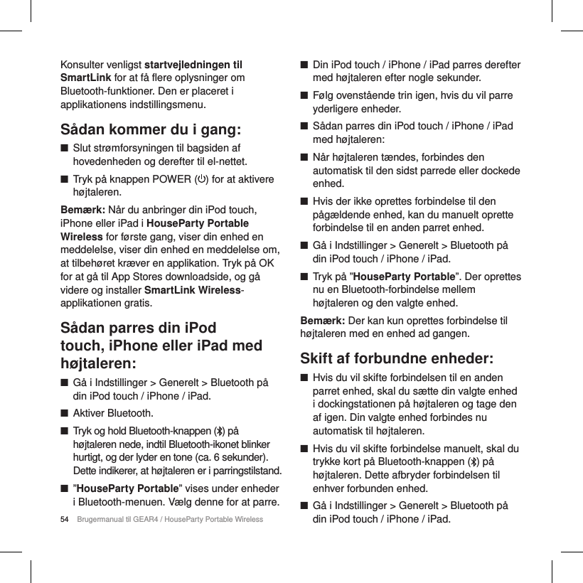 54 Brugermanual til GEAR4 / HouseParty Portable WirelessKonsulter venligst startvejledningen til SmartLink for at f&aring; flere oplysninger om Bluetooth-funktioner. Den er placeret i applikationens indstillingsmenu.    S&aring;dan kommer du i gang: ■Slut str&oslash;mforsyningen til bagsiden af hovedenheden og derefter til el-nettet.  ■Tryk p&aring; knappen POWER ( ) for at aktivere h&oslash;jtaleren.Bem&aelig;rk: N&aring;r du anbringer din iPod touch, iPhone eller iPad i HouseParty Portable Wireless for f&oslash;rste gang, viser din enhed en meddelelse, viser din enhed en meddelelse om, at tilbeh&oslash;ret kr&aelig;ver en applikation. Tryk p&aring; OK for at g&aring; til App Stores downloadside, og g&aring; videre og installer SmartLink Wireless-applikationen gratis.  S&aring;dan parres din iPod touch, iPhone eller iPad med h&oslash;jtaleren: ■G&aring; i Indstillinger > Generelt > Bluetooth p&aring; din iPod touch / iPhone / iPad. ■Aktiver Bluetooth. ■Tryk og hold Bluetooth-knappen () p&aring; h&oslash;jtaleren nede, indtil Bluetooth-ikonet blinker hurtigt, og der lyder en tone (ca. 6 sekunder). Dette indikerer, at h&oslash;jtaleren er i parringstilstand. ■&rdquo;HouseParty Portable&rdquo; vises under enheder i Bluetooth-menuen. V&aelig;lg denne for at parre. ■Din iPod touch / iPhone / iPad parres derefter med h&oslash;jtaleren efter nogle sekunder. ■F&oslash;lg ovenst&aring;ende trin igen, hvis du vil parre yderligere enheder. ■S&aring;dan parres din iPod touch / iPhone / iPad med h&oslash;jtaleren: ■N&aring;r h&oslash;jtaleren t&aelig;ndes, forbindes den automatisk til den sidst parrede eller dockede enhed. ■Hvis der ikke oprettes forbindelse til den p&aring;g&aelig;ldende enhed, kan du manuelt oprette forbindelse til en anden parret enhed. ■G&aring; i Indstillinger > Generelt > Bluetooth p&aring; din iPod touch / iPhone / iPad. ■Tryk p&aring; &rdquo;HouseParty Portable&rdquo;. Der oprettes nu en Bluetooth-forbindelse mellem h&oslash;jtaleren og den valgte enhed.Bem&aelig;rk: Der kan kun oprettes forbindelse til h&oslash;jtaleren med en enhed ad gangen.Skift af forbundne enheder: ■Hvis du vil skifte forbindelsen til en anden parret enhed, skal du s&aelig;tte din valgte enhed i dockingstationen p&aring; h&oslash;jtaleren og tage den af igen. Din valgte enhed forbindes nu automatisk til h&oslash;jtaleren. ■Hvis du vil skifte forbindelse manuelt, skal du trykke kort p&aring; Bluetooth-knappen ( ) p&aring; h&oslash;jtaleren. Dette afbryder forbindelsen til enhver forbunden enhed.  ■G&aring; i Indstillinger > Generelt > Bluetooth p&aring; din iPod touch / iPhone / iPad.