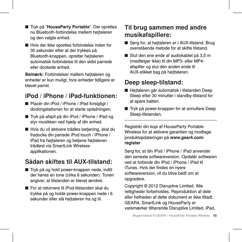 55Brugermanual til GEAR4 / HouseParty Portable Wireless ■Tryk p&aring; &rdquo;HouseParty Portable&rdquo;. Der oprettes nu Bluetooth-forbindelse mellem h&oslash;jtaleren og den valgte enhed. ■Hvis der ikke oprettes forbindelse inden for 30 sekunder efter at der trykkes p&aring; Bluetooth-knappen, opretter h&oslash;jtaleren automatisk forbindelse til den sidst parrede eller dockede enhed.Bem&aelig;rk: Forbindelser mellem h&oslash;jtaleren og enheder er kun muligt, hvis enheder tidligere er blevet parret.iPod / iPhone / iPad-funktionen: ■Plac&eacute;r din iPod / iPhone / iPad forsigtigt i dockingstationen for at starte opladningen. ■Tryk p&aring; afspil p&aring; din iPod / iPhone / iPad og styr musikken ved hj&aelig;lp af din enhed. ■Hvis du vil aktivere tr&aring;dl&oslash;s betjening, skal du fradocke din parrede iPod touch / iPhone / iPad fra h&oslash;jtaleren og betjene h&oslash;jtaleren tr&aring;dl&oslash;st via SmartLink Wireless-applikationen.S&aring;dan skiftes til AUX-tilstand: ■Tryk p&aring; og hold power-knappen nede, indtil der h&oslash;res en tone (cirka 6 sekunder). Tonen angiver, at tilstanden er blevet &aelig;ndret.  ■For at returnere til iPod-tilstanden skal du trykke p&aring; og holde power-knappen nede i 6 sekunder eller sl&aring; h&oslash;jtaleren fra og til. Til brug sammen med andre musikafspillere: ■S&oslash;rg for, at h&oslash;jtaleren er i AUX-tilstand. Brug ovenst&aring;ende metode for at skifte tilstand. ■Slut den ene ende af audiokablet p&aring; 3,5 m (medf&oslash;lger ikke) til din MP3- eller MP4-afspiller og slut den anden ende til AUX-stikket bag p&aring; h&oslash;jttaleren.Deep sleep-tilstand: ■H&oslash;jtaleren g&aring;r automatisk i tilstanden Deep Sleep efter 30 minutter i standby-tilstand for at spare batteri. ■Tryk p&aring; power-knappen for at annullere Deep Sleep-tilstanden.Registr&eacute;r din kopi af HouseParty Portable Wireless for at aktivere garantien og modtage produktopdateringer p&aring; www.gear4.com/registerS&oslash;rg for, at din iPod / iPhone / iPad anvender den seneste softwareversion. Opdat&eacute;r softwaren ved at forbinde din iPod / iPhone / iPad til iTunes. Hvis der findes en nyere softwareversion, vil du blive bedt om at opgradere.Copyright &copy; 2012 Disruptive Limited. Alle rettigheder forbeholdes. Reproduktion af dele eller helheden af dette dokument er ikke tilladt. GEAR4, SmartLink og HouseParty er varem&aelig;rker tilh&oslash;rende Disruptive Limited. iPad, 