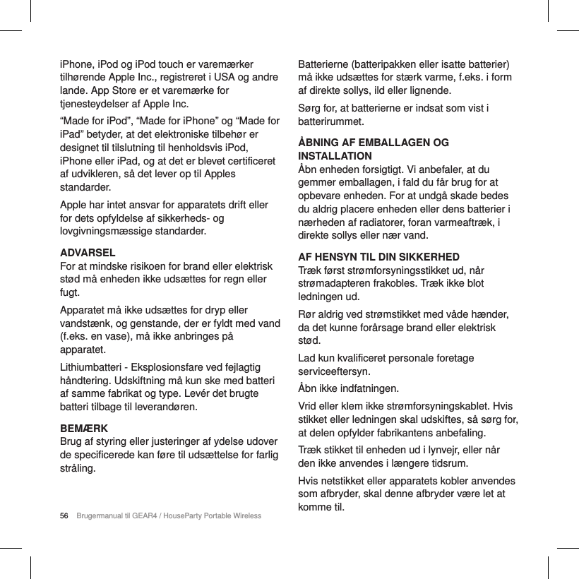 56 Brugermanual til GEAR4 / HouseParty Portable WirelessiPhone, iPod og iPod touch er varem&aelig;rker tilh&oslash;rende Apple Inc., registreret i USA og andre lande. App Store er et varem&aelig;rke for tjenesteydelser af Apple Inc. &ldquo;Made for iPod&rdquo;, &ldquo;Made for iPhone&rdquo; og &ldquo;Made for iPad&rdquo; betyder, at det elektroniske tilbeh&oslash;r er designet til tilslutning til henholdsvis iPod, iPhone eller iPad, og at det er blevet certificeret af udvikleren, s&aring; det lever op til Apples standarder.Apple har intet ansvar for apparatets drift eller for dets opfyldelse af sikkerheds- og lovgivningsm&aelig;ssige standarder.ADVARSELFor at mindske risikoen for brand eller elektrisk st&oslash;d m&aring; enheden ikke uds&aelig;ttes for regn eller fugt.Apparatet m&aring; ikke uds&aelig;ttes for dryp eller vandst&aelig;nk, og genstande, der er fyldt med vand (f.eks. en vase), m&aring; ikke anbringes p&aring; apparatet.Lithiumbatteri - Eksplosionsfare ved fejlagtig h&aring;ndtering. Udskiftning m&aring; kun ske med batteri af samme fabrikat og type. Lev&eacute;r det brugte batteri tilbage til leverand&oslash;ren.BEM&AElig;RKBrug af styring eller justeringer af ydelse udover de specificerede kan f&oslash;re til uds&aelig;ttelse for farlig str&aring;ling.Batterierne (batteripakken eller isatte batterier) m&aring; ikke uds&aelig;ttes for st&aelig;rk varme, f.eks. i form af direkte sollys, ild eller lignende.S&oslash;rg for, at batterierne er indsat som vist i batterirummet.&Aring;BNING AF EMBALLAGEN OG INSTALLATION&Aring;bn enheden forsigtigt. Vi anbefaler, at du gemmer emballagen, i fald du f&aring;r brug for at opbevare enheden. For at undg&aring; skade bedes du aldrig placere enheden eller dens batterier i n&aelig;rheden af radiatorer, foran varmeaftr&aelig;k, i direkte sollys eller n&aelig;r vand.AF HENSYN TIL DIN SIKKERHEDTr&aelig;k f&oslash;rst str&oslash;mforsyningsstikket ud, n&aring;r str&oslash;madapteren frakobles. Tr&aelig;k ikke blot ledningen ud.R&oslash;r aldrig ved str&oslash;mstikket med v&aring;de h&aelig;nder, da det kunne for&aring;rsage brand eller elektrisk st&oslash;d.Lad kun kvalificeret personale foretage serviceeftersyn.&Aring;bn ikke indfatningen.Vrid eller klem ikke str&oslash;mforsyningskablet. Hvis stikket eller ledningen skal udskiftes, s&aring; s&oslash;rg for, at delen opfylder fabrikantens anbefaling.Tr&aelig;k stikket til enheden ud i lynvejr, eller n&aring;r den ikke anvendes i l&aelig;ngere tidsrum.Hvis netstikket eller apparatets kobler anvendes som afbryder, skal denne afbryder v&aelig;re let at komme til.