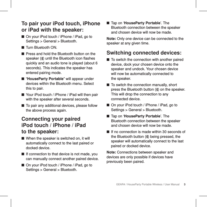 3GEAR4 / HouseParty Portable Wireless / User ManualTo pair your iPod touch, iPhone or iPad with the speaker: ■On your iPod touch / iPhone / iPad, go to Settings > General > Bluetooth. ■Turn Bluetooth ON. ■Press and hold the Bluetooth button on the speaker ( ) until the Bluetooth icon flashes quickly and an audio tone is played (about 6 seconds). This indicates the speaker has entered pairing mode. ■&ldquo;HouseParty Portable&rdquo; will appear under devices within the Bluetooth menu. Select this to pair. ■Your iPod touch / iPhone / iPad will then pair with the speaker after several seconds. ■To pair any additional devices, please follow the above process again.Connecting your paired  iPod touch / iPhone / iPad  to the speaker: ■When the speaker is switched on, it will automatically connect to the last paired or docked device. ■If connection to that device is not made, you can manually connect another paired device. ■On your iPod touch / iPhone / iPad, go to Settings > General > Bluetooth. ■Tap on &lsquo;HouseParty Portable&rsquo;. The Bluetooth connection between the speaker and chosen device will now be made.Note: Only one device can be connected to the speaker at any given time.Switching connected devices: ■To switch the connection with another paired device, dock your chosen device onto the speaker and undock. Your chosen device  will now be automatically connected to  the speaker. ■To switch the connection manually, short press the Bluetooth button ( ) on the speaker. This will drop the connection to any connected device.  ■On your iPod touch / iPhone / iPad, go to Settings > General > Bluetooth. ■Tap on &lsquo;HouseParty Portable&rsquo;. The Bluetooth connection between the speaker and chosen device will now be made. ■If no connection is made within 30 seconds of the Bluetooth button ( ) being pressed, the speaker will automatically connect to the last paired or docked device.Note: Connections between speaker and devices are only possible if devices have previously been paired.