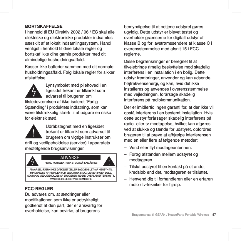57Brugermanual til GEAR4 / HouseParty Portable WirelessBORTSKAFFELSEI henhold til EU Direktiv 2002 / 96 / EC skal alle elektriske og elektroniske produkter indsamles s&aelig;rskilt af et lokalt indsamlingssystem. Handl venligst i henhold til dine lokale regler og bortskaf ikke dine gamle produkter med dit almindelige husholdningsaffald.Kasser ikke batterier sammen med dit normale husholdningsaffald. F&oslash;lg lokale regler for sikker afskaffelse.Lynsymbolet med pilehoved i en ligesidet trekant er tilt&aelig;nkt som advarsel til brugeren om tilstedev&aelig;relsen af ikke-isoleret &ldquo;Farlig Sp&aelig;nding&rdquo; i produktets indfatning, som kan v&aelig;re tilstr&aelig;kkelig st&aelig;rk til at udg&oslash;re en risiko for elektrisk st&oslash;d.Udr&aring;bstegnet med en ligesidet trekant er tilt&aelig;nkt som advarsel til brugeren om vigtige instrukser om drift og vedligeholdelse (service) i apparatets medf&oslash;lgende brugsanvisninger.ADVARSELRISIKO FOR ELEKTRISK ST&Oslash;D; M&Aring; IKKE &Aring;BNESADVARSEL: FJERN IKKE D&AElig;KSLET (ELLER BAGD&AElig;KSLET) AF HENSYN TIL MINDSKELSE AF RISIKOEN FOR ELEKTRISK ST&Oslash;D. DER ER INGEN DELE, SOM SKAL VEDLIGEHOLDES AF BRUGEREN INDENI. OVERLAD EFTERSYN TIL KVALIFICEREDE SERVICETEKNIKERE.FCC-REGLERDu advares om, at &aelig;ndringer eller modifikationer, som ikke er udtrykkeligt godkendt af den part, der er ansvarlig for overholdelse, kan bevirke, at brugerens bemyndigelse til at betjene udstyret g&oslash;res ugyldig. Dette udstyr er blevet testet og overholder gr&aelig;nserne for digitalt udstyr af klasse B og for lavstr&oslash;mssendere af klasse C i overensstemmelse med afsnit 15 i FCC-reglerne.Disse begr&aelig;nsninger er beregnet til at tilvejebringe rimelig beskyttelse mod skadelig interferens i en installation i en bolig. Dette udstyr frembringer, anvender og kan udsende h&oslash;jfrekvensenergi, og kan, hvis det ikke installeres og anvendes i overensstemmelse med vejledningen, for&aring;rsage skadelig interferens p&aring; radiokommunikation.Der er imidlertid ingen garanti for, at der ikke vil opst&aring; interferens i en bestemt installation. Hvis dette udstyr for&aring;rsager skadelig interferens p&aring; radio- eller tv-modtagelse, hvilket kan afg&oslash;res ved at slukke og t&aelig;nde for udstyret, opfordres brugeren til at pr&oslash;ve at afhj&aelig;lpe interferensen med en eller flere af f&oslash;lgende metoder: ‒ Vend eller flyt modtageantennen. ‒ For&oslash;g afstanden mellem udstyret og modtageren. ‒ Tilslut udstyret til en kontakt p&aring; et andet kredsl&oslash;b end det, modtageren er tilsluttet. ‒ Henvend dig til forhandleren eller en erfaren radio / tv-tekniker for hj&aelig;lp.