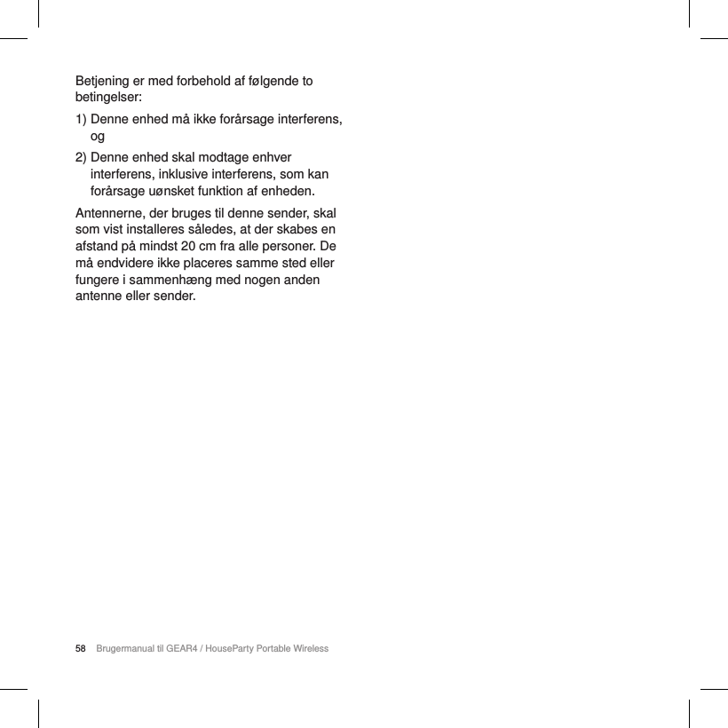 58 Brugermanual til GEAR4 / HouseParty Portable WirelessBetjening er med forbehold af f&oslash;lgende to betingelser:1)  Denne enhed m&aring; ikke for&aring;rsage interferens, og2)  Denne enhed skal modtage enhver interferens, inklusive interferens, som kan for&aring;rsage u&oslash;nsket funktion af enheden.Antennerne, der bruges til denne sender, skal som vist installeres s&aring;ledes, at der skabes en afstand p&aring; mindst 20 cm fra alle personer. De m&aring; endvidere ikke placeres samme sted eller fungere i sammenh&aelig;ng med nogen anden antenne eller sender.