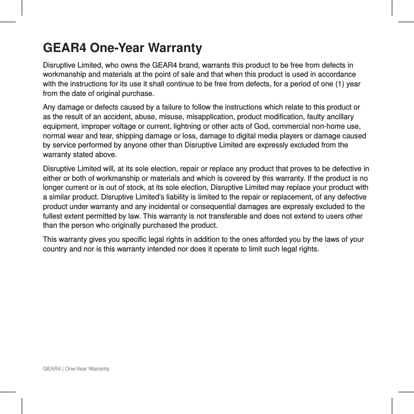 GEAR4 One-Year WarrantyDisruptive Limited, who owns the GEAR4 brand, warrants this product to be free from defects in workmanship and materials at the point of sale and that when this product is used in accordance with the instructions for its use it shall continue to be free from defects, for a period of one (1) year from the date of original purchase.  Any damage or defects caused by a failure to follow the instructions which relate to this product or as the result of an accident, abuse, misuse, misapplication, product modification, faulty ancillary equipment, improper voltage or current, lightning or other acts of God, commercial non-home use, normal wear and tear, shipping damage or loss, damage to digital media players or damage caused by service performed by anyone other than Disruptive Limited are expressly excluded from the warranty stated above.Disruptive Limited will, at its sole election, repair or replace any product that proves to be defective in either or both of workmanship or materials and which is covered by this warranty. If the product is no longer current or is out of stock, at its sole election, Disruptive Limited may replace your product with a similar product. Disruptive Limited&rsquo;s liability is limited to the repair or replacement, of any defective product under warranty and any incidental or consequential damages are expressly excluded to the fullest extent permitted by law. This warranty is not transferable and does not extend to users other than the person who originally purchased the product.This warranty gives you specific legal rights in addition to the ones afforded you by the laws of your country and nor is this warranty intended nor does it operate to limit such legal rights.GEAR4 | One-Year Warranty