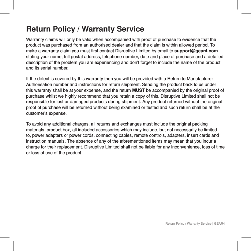Return Policy / Warranty ServiceWarranty claims will only be valid when accompanied with proof of purchase to evidence that the product was purchased from an authorised dealer and that the claim is within allowed period. To make a warranty claim you must first contact Disruptive Limited by email to support@gear4.com stating your name, full postal address, telephone number, date and place of purchase and a detailed description of the problem you are experiencing and don&rsquo;t forget to include the name of the product and its serial number. If the defect is covered by this warranty then you will be provided with a Return to Manufacturer Authorisation number and instructions for return shipment. Sending the product back to us under this warranty shall be at your expense, and the return MUST be accompanied by the original proof of purchase whilst we highly recommend that you retain a copy of this. Disruptive Limited shall not be responsible for lost or damaged products during shipment. Any product returned without the original proof of purchase will be returned without being examined or tested and such return shall be at the customer&rsquo;s expense.To avoid any additional charges, all returns and exchanges must include the original packing materials, product box, all included accessories which may include, but not necessarily be limited to, power adapters or power cords, connecting cables, remote controls, adapters, insert cards and instruction manuals. The absence of any of the aforementioned items may mean that you incur a charge for their replacement. Disruptive Limited shall not be liable for any inconvenience, loss of time or loss of use of the product.  Return Policy / Warranty Service | GEAR4
