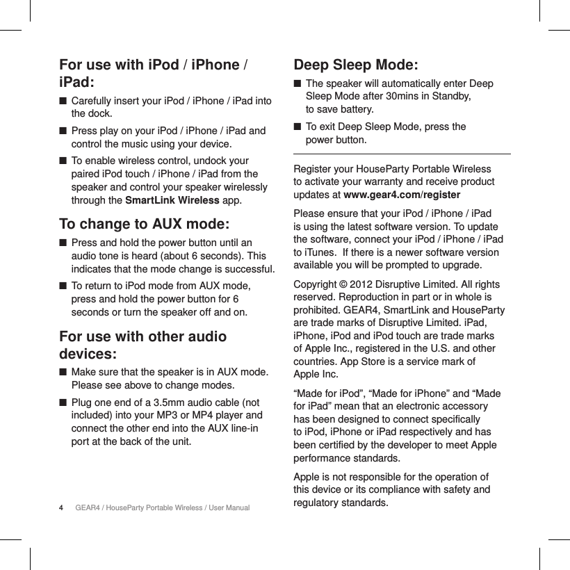 4GEAR4 / HouseParty Portable Wireless / User ManualFor use with iPod / iPhone / iPad: ■Carefully insert your iPod / iPhone / iPad into the dock. ■Press play on your iPod / iPhone / iPad and control the music using your device. ■To enable wireless control, undock your paired iPod touch / iPhone / iPad from the speaker and control your speaker wirelessly through the SmartLink Wireless app.To change to AUX mode: ■Press and hold the power button until an audio tone is heard (about 6 seconds). This indicates that the mode change is successful. ■To return to iPod mode from AUX mode, press and hold the power button for 6 seconds or turn the speaker off and on.For use with other audio devices: ■Make sure that the speaker is in AUX mode. Please see above to change modes. ■Plug one end of a 3.5mm audio cable (not included) into your MP3 or MP4 player and connect the other end into the AUX line-in port at the back of the unit.Deep Sleep Mode: ■The speaker will automatically enter Deep Sleep Mode after 30mins in Standby,  to save battery. ■To exit Deep Sleep Mode, press the  power button. Register your HouseParty Portable Wireless to activate your warranty and receive product updates at www.gear4.com/registerPlease ensure that your iPod / iPhone / iPad is using the latest software version. To update the software, connect your iPod / iPhone / iPad to iTunes. If there is a newer software version available you will be prompted to upgrade.Copyright &copy; 2012 Disruptive Limited. All rights reserved. Reproduction in part or in whole is prohibited. GEAR4, SmartLink and HouseParty are trade marks of Disruptive Limited. iPad, iPhone, iPod and iPod touch are trade marks of Apple Inc., registered in the U.S. and other countries. App Store is a service mark of  Apple Inc.&ldquo;Made for iPod&rdquo;, &ldquo;Made for iPhone&rdquo; and &ldquo;Made for iPad&rdquo; mean that an electronic accessory has been designed to connect specifically to iPod, iPhone or iPad respectively and has been certified by the developer to meet Apple performance standards.Apple is not responsible for the operation of this device or its compliance with safety and regulatory standards.