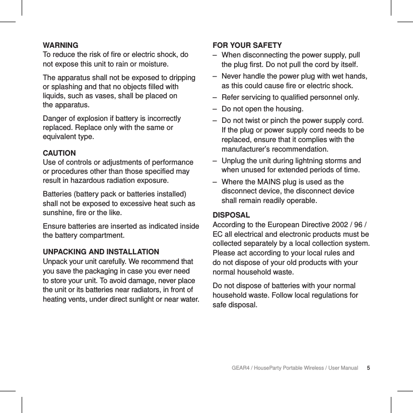 5GEAR4 / HouseParty Portable Wireless / User ManualWARNINGTo reduce the risk of fire or electric shock, do not expose this unit to rain or moisture.The apparatus shall not be exposed to dripping or splashing and that no objects filled with liquids, such as vases, shall be placed on  the apparatus.Danger of explosion if battery is incorrectly replaced. Replace only with the same or equivalent type. CAUTIONUse of controls or adjustments of performance or procedures other than those specified may result in hazardous radiation exposure.Batteries (battery pack or batteries installed) shall not be exposed to excessive heat such as sunshine, fire or the like.Ensure batteries are inserted as indicated inside the battery compartment.UNPACKING AND INSTALLATIONUnpack your unit carefully. We recommend that you save the packaging in case you ever need to store your unit. To avoid damage, never place the unit or its batteries near radiators, in front of heating vents, under direct sunlight or near water.FOR YOUR SAFETY ‒ When disconnecting the power supply, pull the plug first. Do not pull the cord by itself. ‒ Never handle the power plug with wet hands, as this could cause fire or electric shock. ‒ Refer servicing to qualified personnel only. ‒ Do not open the housing. ‒ Do not twist or pinch the power supply cord. If the plug or power supply cord needs to be replaced, ensure that it complies with the manufacturer&rsquo;s recommendation. ‒ Unplug the unit during lightning storms and when unused for extended periods of time. ‒ Where the MAINS plug is used as the disconnect device, the disconnect device shall remain readily operable.DISPOSALAccording to the European Directive 2002 / 96 / EC all electrical and electronic products must be collected separately by a local collection system. Please act according to your local rules and do not dispose of your old products with your normal household waste.Do not dispose of batteries with your normal household waste. Follow local regulations for safe disposal.