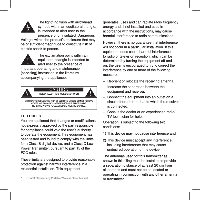 6GEAR4 / HouseParty Portable Wireless / User ManualThe lightning flash with arrowhead symbol, within an equilateral triangle, is intended to alert user to the presence of uninsulated &lsquo;Dangerous Voltage&rsquo; within the product&rsquo;s enclosure that may be of sufficient magnitude to constitute risk of electric shock to person.The exclamation point within an equilateral triangle is intended to alert user to the presence of important operating and maintenance (servicing) instruction in the literature accompanying the appliance.CAUTIONRISK OF ELECTRIC SHOCK DO NOT OPENCAUTION: TO REDUCE THE RISK OF ELECTRIC SHOCK, DO NOT REMOVE  COVER (OR BACK). NO USER-SERVICEABLE PARTS INSIDE.  REFER SERVICING TO QUALIFIED SERVICE PERSONNEL.FCC RULES You are cautioned that changes or modifications not expressly approved by the part responsible for compliance could void the user&rsquo;s authority to operate the equipment. This equipment has been tested and found to comply with the limits for a Class B digital device, and a Class C Low Power Transmitter, pursuant to part 15 of the FCC rules.These limits are designed to provide reasonable protection against harmful interference in a residential installation. This equipment generates, uses and can radiate radio frequency energy and, if not installed and used in accordance with the instructions, may cause harmful interference to radio communications.However, there is no guarantee that interference will not occur in a particular installation. If this equipment does cause harmful interference to radio or television reception, which can be determined by turning the equipment off and on, the user is encouraged to try to correct the interference by one or more of the following measures:   ‒ Reorient or relocate the receiving antenna. ‒ Increase the separation between the equipment and receiver. ‒ Connect the equipment into an outlet on a circuit different from that to which the receiver is connected. ‒ Consult the dealer or an experienced radio/TV technician for help.Operation is subject to the following two conditions:1) This device may not cause interference and2)  This device must accept any interference, including interference that may cause undesired operation of the device.The antennas used for this transmitter as shown in this filing must be installed to provide a separation distance of at least 20 cm from all persons and must not be co-located or operating in conjunction with any other antenna or transmitter.
