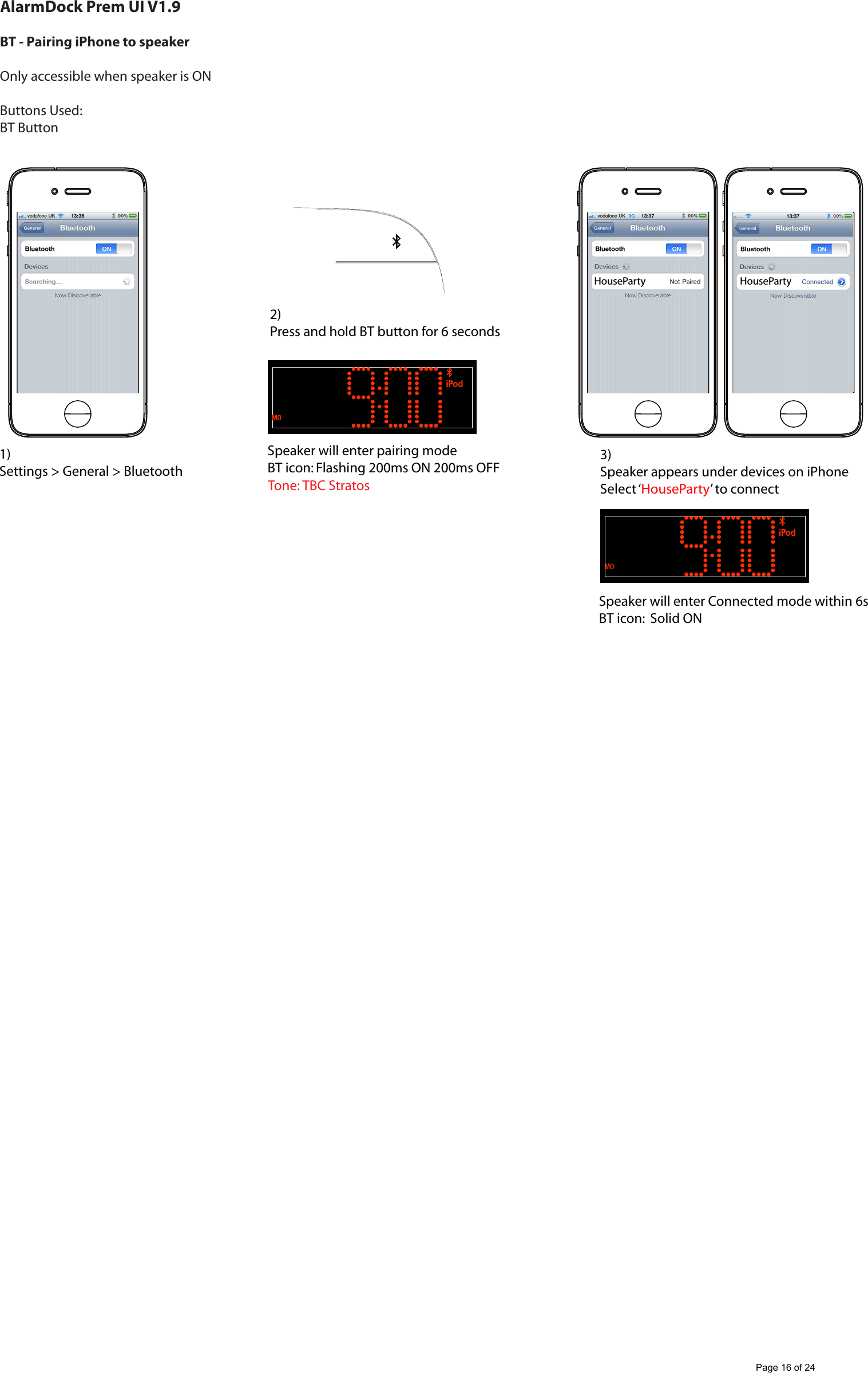 AlarmDock Prem UI V1.9BT - Pairing iPhone to speaker Only accessible when speaker is ONButtons Used:BT Button1)Settings > General > Bluetooth2)Press and hold BT button for 6 secondsSpeaker will enter pairing modeBT icon: Flashing 200ms ON 200ms OFFSpeaker will enter Connected mode within 6sBT icon:  Solid ON3)Speaker appears under devices on iPhoneSelect &lsquo;HouseParty&rsquo; to connectHouseParty HousePartyTone: TBC StratosPage 16 of 24