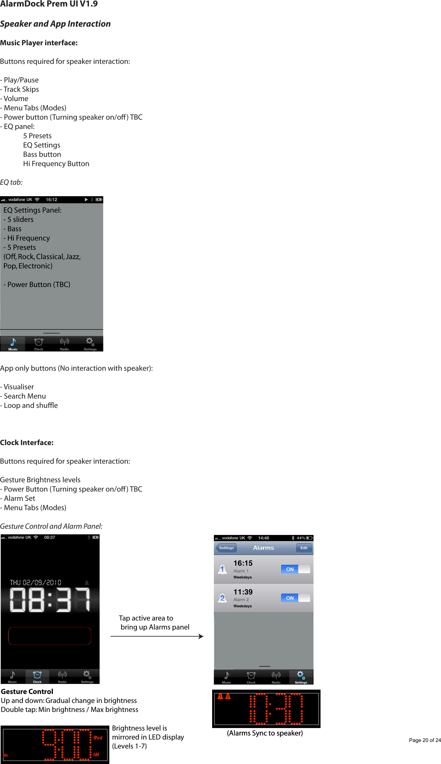 AlarmDock Prem UI V1.9Speaker and App InteractionMusic Player interface:Buttons required for speaker interaction:- Play/Pause- Track Skips- Volume- Menu Tabs (Modes)- Power button (Turning speaker on/o) TBC- EQ panel:  5 Presets  EQ Settings  Bass button  Hi Frequency ButtonEQ tab:App only buttons (No interaction with speaker):- Visualiser- Search Menu- Loop and shueClock Interface:Buttons required for speaker interaction:Gesture Brightness levels- Power Button (Turning speaker on/o) TBC- Alarm Set- Menu Tabs (Modes)Gesture Control and Alarm Panel:EQ Settings Panel:- 5 sliders- Bass- Hi Frequency- 5 Presets (Off, Rock, Classical, Jazz, Pop, Electronic)- Power Button (TBC)Tap active area to bring up Alarms panelGesture ControlUp and down: Gradual change in brightnessDouble tap: Min brightness / Max brightnessBrightness level is mirrored in LED display(Levels 1-7)(Alarms Sync to speaker)(Alarms Sync to speaker)Page 20 of 24