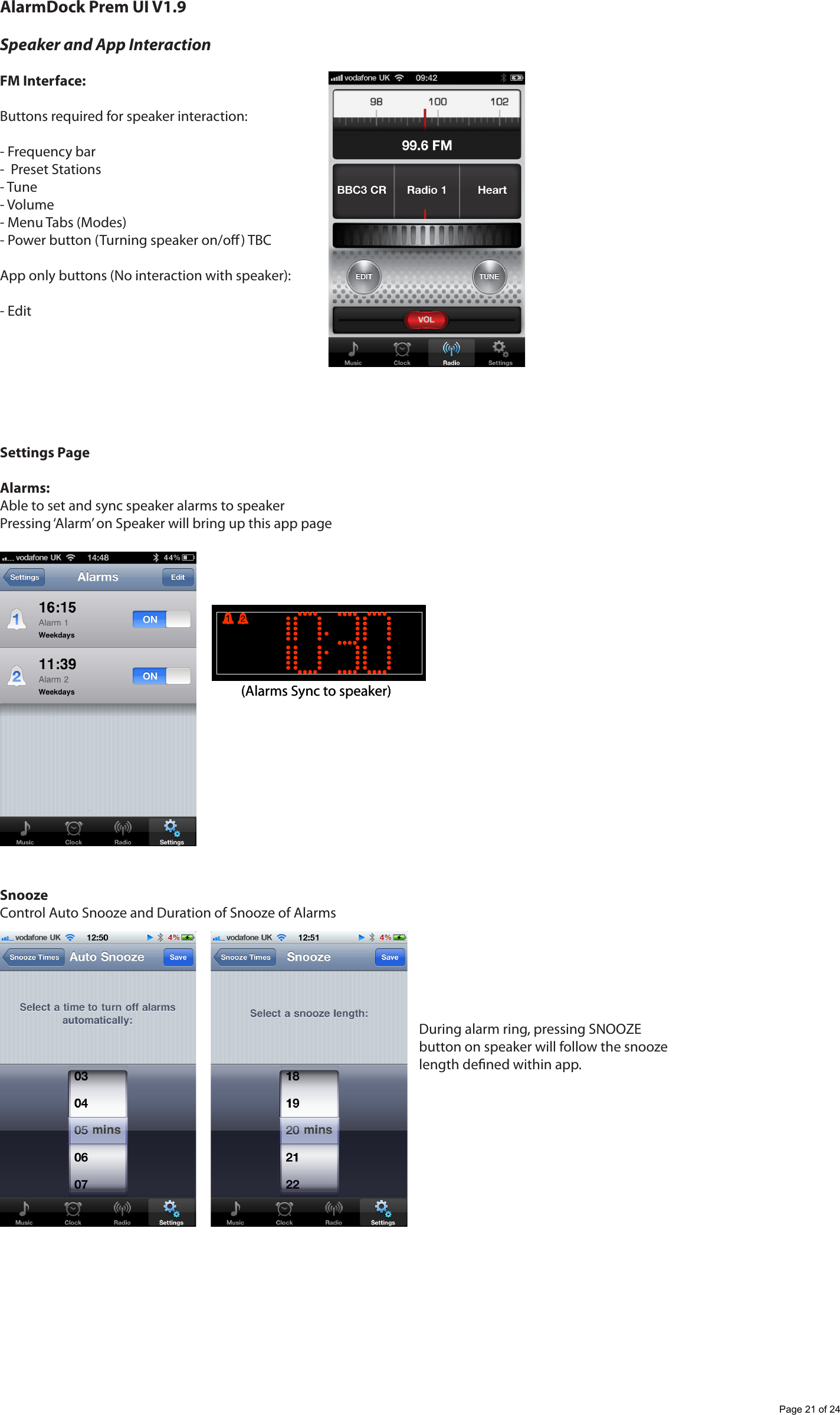 AlarmDock Prem UI V1.9Speaker and App InteractionFM Interface:Buttons required for speaker interaction:- Frequency bar-  Preset Stations- Tune- Volume- Menu Tabs (Modes)- Power button (Turning speaker on/o) TBCApp only buttons (No interaction with speaker):- EditSettings PageAlarms:Able to set and sync speaker alarms to speakerPressing &lsquo;Alarm&rsquo; on Speaker will bring up this app pageSnoozeControl Auto Snooze and Duration of Snooze of Alarms(Alarms Sync to speaker)(Alarms Sync to speaker)During alarm ring, pressing SNOOZE button on speaker will follow the snooze length dened within app. Page 21 of 24