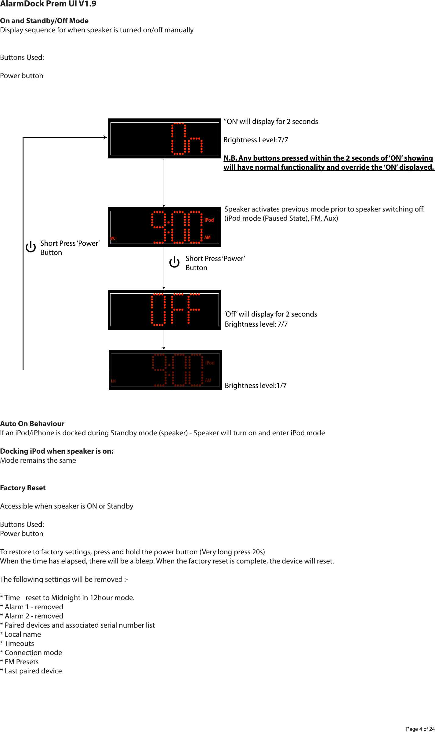 AlarmDock Prem UI V1.9On and Standby/O ModeDisplay sequence for when speaker is turned on/o manuallyButtons Used:Power buttonAuto On BehaviourIf an iPod/iPhone is docked during Standby mode (speaker) - Speaker will turn on and enter iPod mode Docking iPod when speaker is on:Mode remains the sameFactory ResetAccessible when speaker is ON or StandbyButtons Used:Power buttonTo restore to factory settings, press and hold the power button (Very long press 20s) When the time has elapsed, there will be a bleep. When the factory reset is complete, the device will reset.The following settings will be removed :-* Time - reset to Midnight in 12hour mode.* Alarm 1 - removed* Alarm 2 - removed* Paired devices and associated serial number list* Local name* Timeouts* Connection mode* FM Presets* Last paired deviceBrightness level: 7/7 &lsquo;Off&rsquo; will display for 2 secondsBrightness level:1/7 &lsquo;&rsquo;ON&rsquo; will display for 2 secondsBrightness Level: 7/7 N.B. Any buttons pressed within the 2 seconds of &lsquo;ON&rsquo; showingwill have normal functionality and override the &lsquo;ON&rsquo; displayed. Short Press &lsquo;Power&rsquo; ButtonShort Press &lsquo;Power&rsquo; ButtonSpeaker activates previous mode prior to speaker switching o.(iPod mode (Paused State), FM, Aux)Page 4 of 24