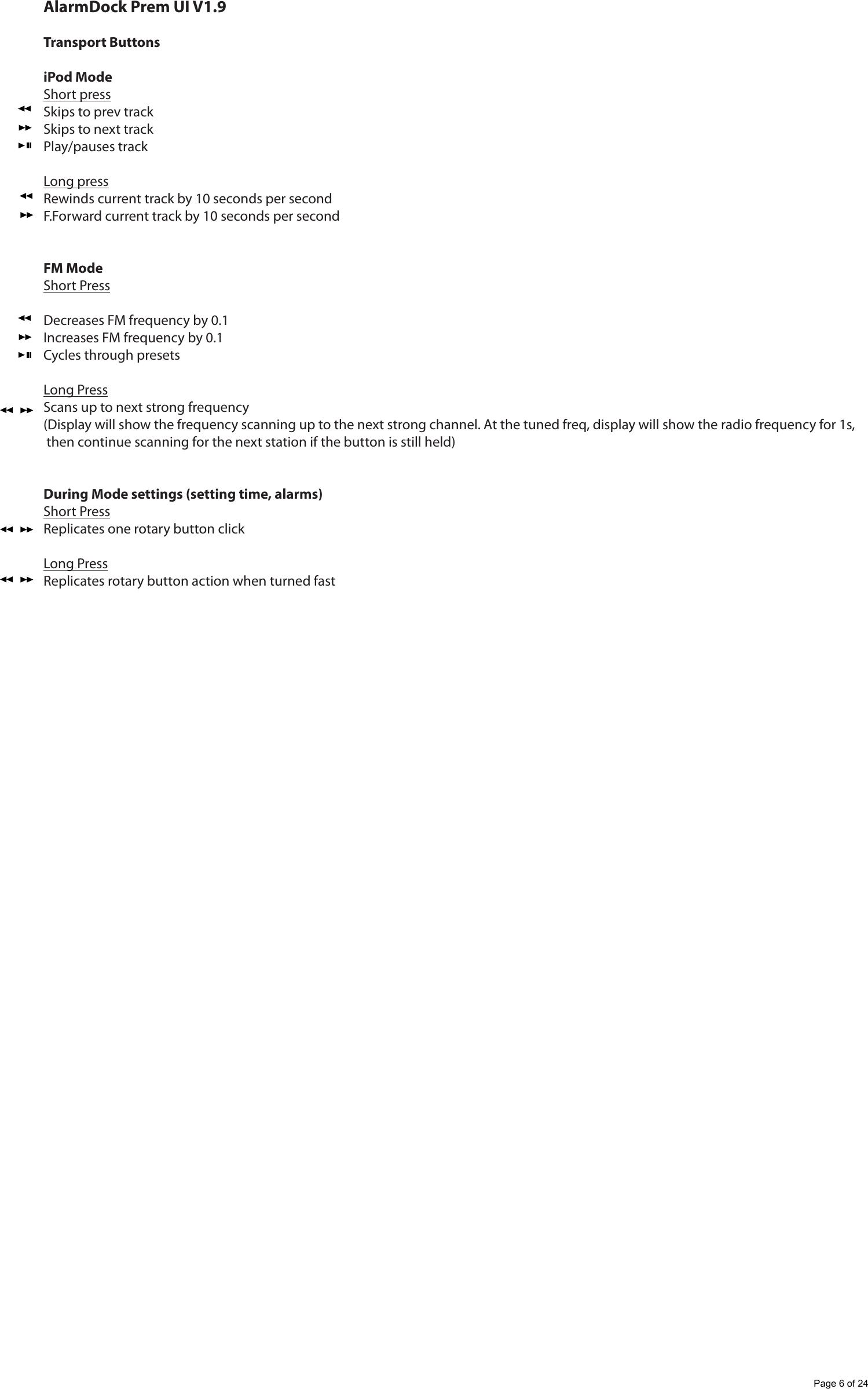 AlarmDock Prem UI V1.9Transport ButtonsiPod ModeShort pressSkips to prev trackSkips to next trackPlay/pauses trackLong pressRewinds current track by 10 seconds per secondF.Forward current track by 10 seconds per secondFM ModeShort PressDecreases FM frequency by 0.1Increases FM frequency by 0.1Cycles through presetsLong PressScans up to next strong frequency(Display will show the frequency scanning up to the next strong channel. At the tuned freq, display will show the radio frequency for 1s, then continue scanning for the next station if the button is still held)During Mode settings (setting time, alarms)Short PressReplicates one rotary button clickLong PressReplicates rotary button action when turned fastPage 6 of 24
