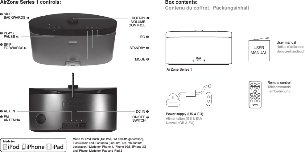 AirZone Series 1 controls: Box contents: Contenu du coffret | PackungsinhaltMade for iPod touch (1st, 2nd, 3rd and 4th generation), iPod classic and iPod nano (2nd, 3rd, 4th, 5th and 6th generation). Made for iPhone 4, iPhone 3GS, iPhone 3G and iPhone. Made for iPad and iPad 2AirZone Series 1 !!SKIP  BACKWARDS     11 AUX IN "!!PLAY /  PAUSE USERMANUALUser manual Notice d&rsquo;utilisation BenutzerhandbuchSTANDBY #EQ $MODE %Power supply (UK &amp; EU) Alimentation (GB &amp; EU) Netzteil (GB &amp; EU)&amp;!!SKIP FORWARDS ROTARY VOLUME CONTROLRemote control T&eacute;l&eacute;commande Fernbedienung'!!FM ANTENNA(!AUX IN DC IN )ON/OFF 11 SWITCH  *!