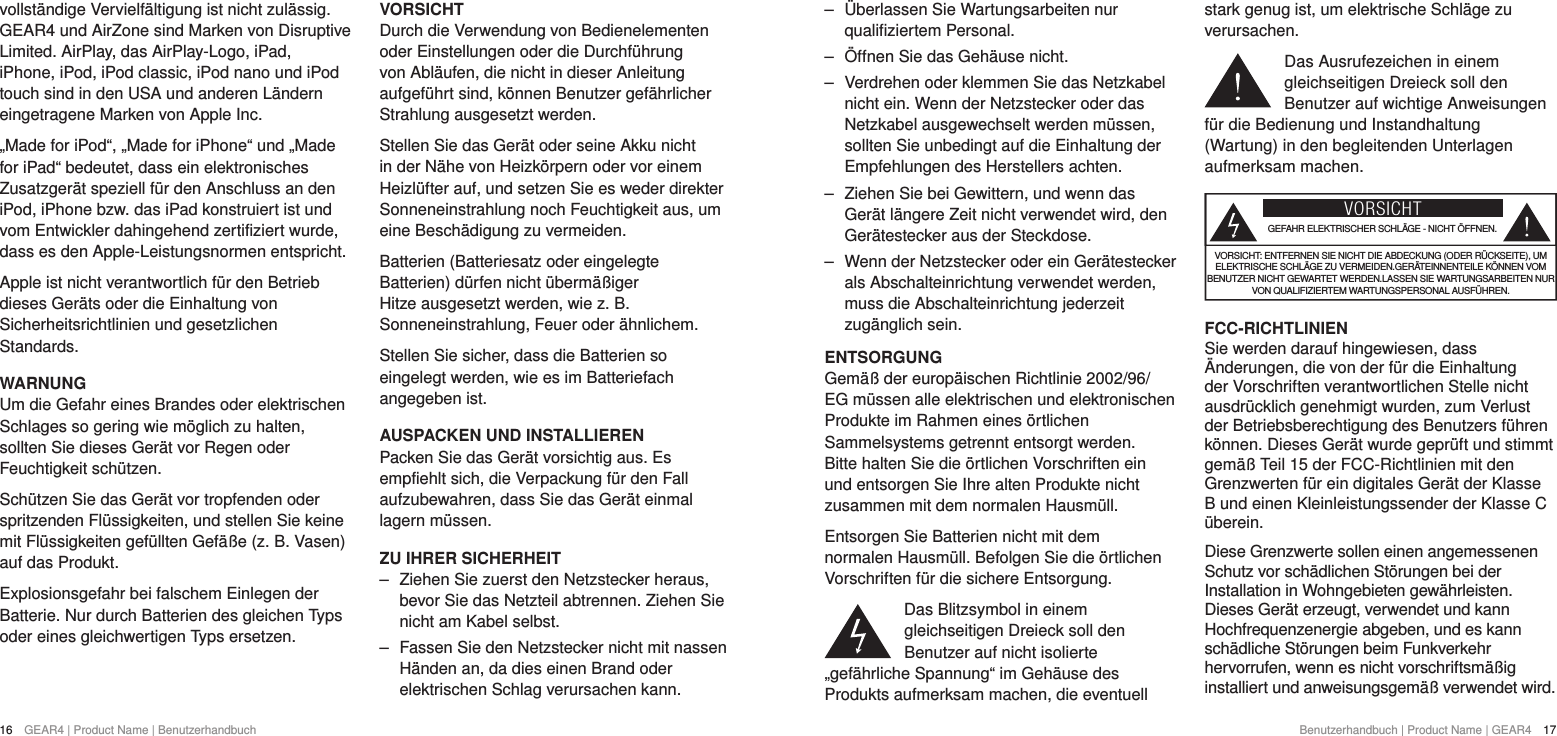 16  GEAR4 | Product Name | Benutzerhandbuch Benutzerhandbuch | Product Name | GEAR4  17 ‒ &Uuml;berlassen Sie Wartungsarbeiten nur qualifiziertem Personal.  ‒ &Ouml;ffnen Sie das Geh&auml;use nicht. ‒ Verdrehen oder klemmen Sie das Netzkabel nicht ein. Wenn der Netzstecker oder das Netzkabel ausgewechselt werden m&uuml;ssen, sollten Sie unbedingt auf die Einhaltung der Empfehlungen des Herstellers achten. ‒ Ziehen Sie bei Gewittern, und wenn das Ger&auml;t l&auml;ngere Zeit nicht verwendet wird, den Ger&auml;testecker aus der Steckdose. ‒ Wenn der Netzstecker oder ein Ger&auml;testecker als Abschalteinrichtung verwendet werden, muss die Abschalteinrichtung jederzeit zug&auml;nglich sein.ENTSORGUNGGem&auml;&szlig; der europ&auml;ischen Richtlinie 2002/96/EG m&uuml;ssen alle elektrischen und elektronischen Produkte im Rahmen eines &ouml;rtlichen Sammelsystems getrennt entsorgt werden. Bitte halten Sie die &ouml;rtlichen Vorschriften ein und entsorgen Sie Ihre alten Produkte nicht zusammen mit dem normalen Hausm&uuml;ll.Entsorgen Sie Batterien nicht mit dem normalen Hausm&uuml;ll. Befolgen Sie die &ouml;rtlichen Vorschriften f&uuml;r die sichere Entsorgung.Das Blitzsymbol in einem gleichseitigen Dreieck soll den Benutzer auf nicht isolierte &bdquo;gef&auml;hrliche Spannung&ldquo; im Geh&auml;use des Produkts aufmerksam machen, die eventuell stark genug ist, um elektrische Schl&auml;ge zu verursachen.Das Ausrufezeichen in einem gleichseitigen Dreieck soll den Benutzer auf wichtige Anweisungen f&uuml;r die Bedienung und Instandhaltung (Wartung) in den begleitenden Unterlagen aufmerksam machen.VORSICHTGEFAHR ELEKTRISCHER SCHL&Auml;GE - NICHT &Ouml;FFNEN.VORSICHT: ENTFERNEN SIE NICHT DIE ABDECKUNG (ODER R&Uuml;CKSEITE), UM ELEKTRISCHE SCHL&Auml;GE ZU VERMEIDEN.GER&Auml;TEINNENTEILE K&Ouml;NNEN VOM BENUTZER NICHT GEWARTET WERDEN.LASSEN SIE WARTUNGSARBEITEN NUR VON QUALIFIZIERTEM WARTUNGSPERSONAL AUSF&Uuml;HREN.FCC-RICHTLINIENSie werden darauf hingewiesen, dass &Auml;nderungen, die von der f&uuml;r die Einhaltung der Vorschriften verantwortlichen Stelle nicht ausdr&uuml;cklich genehmigt wurden, zum Verlust der Betriebsberechtigung des Benutzers f&uuml;hren k&ouml;nnen. Dieses Ger&auml;t wurde gepr&uuml;ft und stimmt gem&auml;&szlig; Teil 15 der FCC-Richtlinien mit den Grenzwerten f&uuml;r ein digitales Ger&auml;t der Klasse B und einen Kleinleistungssender der Klasse C &uuml;berein.Diese Grenzwerte sollen einen angemessenen Schutz vor sch&auml;dlichen St&ouml;rungen bei der Installation in Wohngebieten gew&auml;hrleisten. Dieses Ger&auml;t erzeugt, verwendet und kann Hochfrequenzenergie abgeben, und es kann sch&auml;dliche St&ouml;rungen beim Funkverkehr hervorrufen, wenn es nicht vorschriftsm&auml;&szlig;ig installiert und anweisungsgem&auml;&szlig; verwendet wird.vollst&auml;ndige Vervielf&auml;ltigung ist nicht zul&auml;ssig. GEAR4 und AirZone sind Marken von Disruptive Limited. AirPlay, das AirPlay-Logo, iPad, iPhone, iPod, iPod classic, iPod nano und iPod touch sind in den USA und anderen L&auml;ndern eingetragene Marken von Apple Inc.&bdquo;Made for iPod&ldquo;, &bdquo;Made for iPhone&ldquo; und &bdquo;Made for iPad&ldquo; bedeutet, dass ein elektronisches Zusatzger&auml;t speziell f&uuml;r den Anschluss an den iPod, iPhone bzw. das iPad konstruiert ist und vom Entwickler dahingehend zertifiziert wurde, dass es den Apple-Leistungsnormen entspricht.Apple ist nicht verantwortlich f&uuml;r den Betrieb dieses Ger&auml;ts oder die Einhaltung von Sicherheitsrichtlinien und gesetzlichen Standards.WARNUNGUm die Gefahr eines Brandes oder elektrischen Schlages so gering wie m&ouml;glich zu halten, sollten Sie dieses Ger&auml;t vor Regen oder Feuchtigkeit sch&uuml;tzen.Sch&uuml;tzen Sie das Ger&auml;t vor tropfenden oder spritzenden Fl&uuml;ssigkeiten, und stellen Sie keine mit Fl&uuml;ssigkeiten gef&uuml;llten Gef&auml;&szlig;e (z. B. Vasen) auf das Produkt.Explosionsgefahr bei falschem Einlegen der Batterie. Nur durch Batterien des gleichen Typs oder eines gleichwertigen Typs ersetzen.VORSICHTDurch die Verwendung von Bedienelementen oder Einstellungen oder die Durchf&uuml;hrung von Abl&auml;ufen, die nicht in dieser Anleitung aufgef&uuml;hrt sind, k&ouml;nnen Benutzer gef&auml;hrlicher Strahlung ausgesetzt werden.Stellen Sie das Ger&auml;t oder seine Akku nicht in der N&auml;he von Heizk&ouml;rpern oder vor einem Heizl&uuml;fter auf, und setzen Sie es weder direkter Sonneneinstrahlung noch Feuchtigkeit aus, um eine Besch&auml;digung zu vermeiden.Batterien (Batteriesatz oder eingelegte Batterien) d&uuml;rfen nicht &uuml;berm&auml;&szlig;iger Hitze ausgesetzt werden, wie z. B. Sonneneinstrahlung, Feuer oder &auml;hnlichem.Stellen Sie sicher, dass die Batterien so eingelegt werden, wie es im Batteriefach angegeben ist.AUSPACKEN UND INSTALLIERENPacken Sie das Ger&auml;t vorsichtig aus. Es empfiehlt sich, die Verpackung f&uuml;r den Fall aufzubewahren, dass Sie das Ger&auml;t einmal lagern m&uuml;ssen. ZU IHRER SICHERHEIT ‒ Ziehen Sie zuerst den Netzstecker heraus, bevor Sie das Netzteil abtrennen. Ziehen Sie nicht am Kabel selbst. ‒ Fassen Sie den Netzstecker nicht mit nassen H&auml;nden an, da dies einen Brand oder elektrischen Schlag verursachen kann.