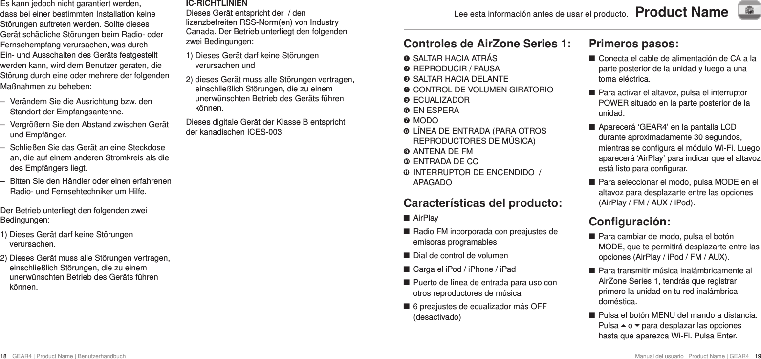 18  GEAR4 | Product Name | BenutzerhandbuchManual del usuario | Product Name | GEAR4  19Lee esta informaci&oacute;n antes de usar el producto.  Product NameControles de AirZone Series 1:   SALTAR HACIA ATR&Aacute;S "  REPRODUCIR / PAUSA &amp;  SALTAR HACIA DELANTE *  CONTROL DE VOLUMEN GIRATORIO $  ECUALIZADOR #  EN ESPERA %  MODO     L&Iacute;NEA DE ENTRADA (PARA OTROS REPRODUCTORES DE M&Uacute;SICA)'  ANTENA DE FM )!  ENTRADA DE CC 11   INTERRUPTOR DE ENCENDIDO  / APAGADOCaracter&iacute;sticas del producto: +AirPlay +Radio FM incorporada con preajustes de emisoras programables +Dial de control de volumen +Carga el iPod / iPhone / iPad +Puerto de l&iacute;nea de entrada para uso con otros reproductores de m&uacute;sica +6 preajustes de ecualizador m&aacute;s OFF (desactivado)Primeros pasos: +Conecta el cable de alimentaci&oacute;n de CA a la parte posterior de la unidad y luego a una toma el&eacute;ctrica. +Para activar el altavoz, pulsa el interruptor POWER situado en la parte posterior de la unidad.  +Aparecer&aacute; &lsquo;GEAR4&rsquo; en la pantalla LCD durante aproximadamente 30 segundos, mientras se configura el m&oacute;dulo Wi-Fi. Luego aparecer&aacute; &lsquo;AirPlay&rsquo; para indicar que el altavoz est&aacute; listo para configurar.  +Para seleccionar el modo, pulsa MODE en el altavoz para desplazarte entre las opciones (AirPlay / FM / AUX / iPod).Conﬁguraci&oacute;n: +Para cambiar de modo, pulsa el bot&oacute;n MODE, que te permitir&aacute; desplazarte entre las opciones (AirPlay / iPod / FM / AUX). +Para transmitir m&uacute;sica inal&aacute;mbricamente al AirZone Series 1, tendr&aacute;s que registrar primero la unidad en tu red inal&aacute;mbrica dom&eacute;stica.  +Pulsa el bot&oacute;n MENU del mando a distancia. Pulsa   o   para desplazar las opciones hasta que aparezca Wi-Fi. Pulsa Enter. Es kann jedoch nicht garantiert werden, dass bei einer bestimmten Installation keine St&ouml;rungen auftreten werden. Sollte dieses Ger&auml;t sch&auml;dliche St&ouml;rungen beim Radio- oder Fernsehempfang verursachen, was durch Ein- und Ausschalten des Ger&auml;ts festgestellt werden kann, wird dem Benutzer geraten, die St&ouml;rung durch eine oder mehrere der folgenden Ma&szlig;nahmen zu beheben: ‒ Ver&auml;ndern Sie die Ausrichtung bzw. den Standort der Empfangsantenne. ‒ Vergr&ouml;&szlig;ern Sie den Abstand zwischen Ger&auml;t und Empf&auml;nger. ‒ Schlie&szlig;en Sie das Ger&auml;t an eine Steckdose an, die auf einem anderen Stromkreis als die des Empf&auml;ngers liegt. ‒ Bitten Sie den H&auml;ndler oder einen erfahrenen Radio- und Fernsehtechniker um Hilfe.Der Betrieb unterliegt den folgenden zwei Bedingungen:1)  Dieses Ger&auml;t darf keine St&ouml;rungen verursachen.2)  Dieses Ger&auml;t muss alle St&ouml;rungen vertragen, einschlie&szlig;lich St&ouml;rungen, die zu einem unerw&uuml;nschten Betrieb des Ger&auml;ts f&uuml;hren k&ouml;nnen.IC-RICHTLINIENDieses Ger&auml;t entspricht der  / den lizenzbefreiten RSS-Norm(en) von Industry Canada. Der Betrieb unterliegt den folgenden zwei Bedingungen:1)  Dieses Ger&auml;t darf keine St&ouml;rungen verursachen und2)  dieses Ger&auml;t muss alle St&ouml;rungen vertragen, einschlie&szlig;lich St&ouml;rungen, die zu einem unerw&uuml;nschten Betrieb des Ger&auml;ts f&uuml;hren k&ouml;nnen.Dieses digitale Ger&auml;t der Klasse B entspricht der kanadischen ICES-003.