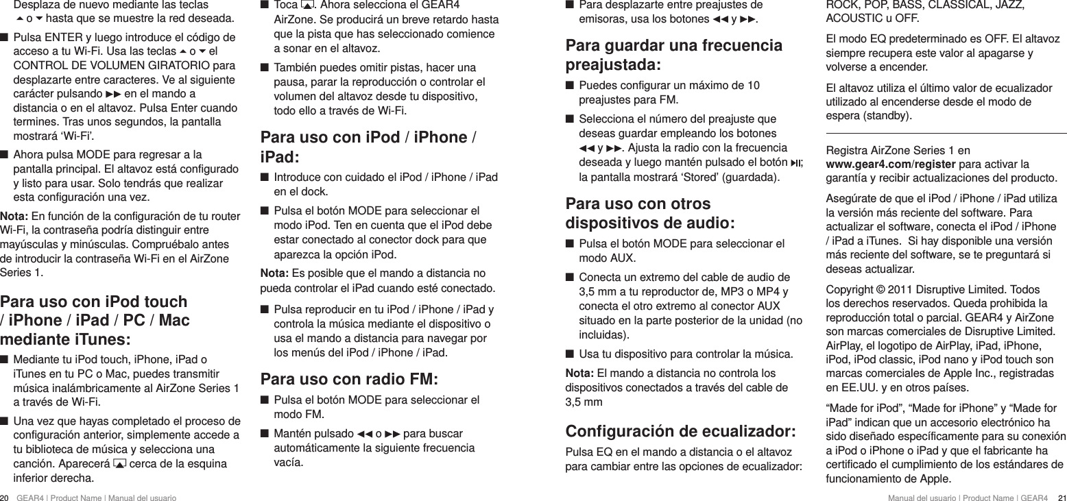 20  GEAR4 | Product Name | Manual del usuario Manual del usuario | Product Name | GEAR4   21 +Para desplazarte entre preajustes de emisoras, usa los botones   y  .Para guardar una frecuencia preajustada: +Puedes configurar un m&aacute;ximo de 10 preajustes para FM. +Selecciona el n&uacute;mero del preajuste que deseas guardar empleando los botones   y  . Ajusta la radio con la frecuencia deseada y luego mant&eacute;n pulsado el bot&oacute;n  ; la pantalla mostrar&aacute; &lsquo;Stored&rsquo; (guardada).Para uso con otros dispositivos de audio: +Pulsa el bot&oacute;n MODE para seleccionar el modo AUX. +Conecta un extremo del cable de audio de 3,5 mm a tu reproductor de, MP3 o MP4 y conecta el otro extremo al conector AUX situado en la parte posterior de la unidad (no incluidas). +Usa tu dispositivo para controlar la m&uacute;sica.Nota: El mando a distancia no controla los dispositivos conectados a trav&eacute;s del cable de 3,5 mmConﬁguraci&oacute;n de ecualizador:Pulsa EQ en el mando a distancia o el altavoz para cambiar entre las opciones de ecualizador: ROCK, POP, BASS, CLASSICAL, JAZZ, ACOUSTIC u OFF.El modo EQ predeterminado es OFF. El altavoz siempre recupera este valor al apagarse y volverse a encender.El altavoz utiliza el &uacute;ltimo valor de ecualizador utilizado al encenderse desde el modo de espera (standby).Registra AirZone Series 1 en  www.gear4.com/register para activar la garant&iacute;a y recibir actualizaciones del producto.Aseg&uacute;rate de que el iPod / iPhone / iPad utiliza la versi&oacute;n m&aacute;s reciente del software. Para actualizar el software, conecta el iPod / iPhone / iPad a iTunes. Si hay disponible una versi&oacute;n m&aacute;s reciente del software, se te preguntar&aacute; si deseas actualizar.Copyright &copy; 2011 Disruptive Limited. Todos los derechos reservados. Queda prohibida la reproducci&oacute;n total o parcial. GEAR4 y AirZone son marcas comerciales de Disruptive Limited. AirPlay, el logotipo de AirPlay, iPad, iPhone, iPod, iPod classic, iPod nano y iPod touch son marcas comerciales de Apple Inc., registradas en EE.UU. y en otros pa&iacute;ses.&ldquo;Made for iPod&rdquo;, &ldquo;Made for iPhone&rdquo; y &ldquo;Made for iPad&rdquo; indican que un accesorio electr&oacute;nico ha sido dise&ntilde;ado espec&iacute;ficamente para su conexi&oacute;n a iPod o iPhone o iPad y que el fabricante ha certificado el cumplimiento de los est&aacute;ndares de funcionamiento de Apple.Desplaza de nuevo mediante las teclas   o   hasta que se muestre la red deseada.  +Pulsa ENTER y luego introduce el c&oacute;digo de acceso a tu Wi-Fi. Usa las teclas   o   el CONTROL DE VOLUMEN GIRATORIO para desplazarte entre caracteres. Ve al siguiente car&aacute;cter pulsando   en el mando a distancia o en el altavoz. Pulsa Enter cuando termines. Tras unos segundos, la pantalla mostrar&aacute; &lsquo;Wi-Fi&rsquo;.  +Ahora pulsa MODE para regresar a la pantalla principal. El altavoz est&aacute; configurado y listo para usar. Solo tendr&aacute;s que realizar esta configuraci&oacute;n una vez. Nota: En funci&oacute;n de la configuraci&oacute;n de tu router Wi-Fi, la contrase&ntilde;a podr&iacute;a distinguir entre may&uacute;sculas y min&uacute;sculas. Compru&eacute;balo antes de introducir la contrase&ntilde;a Wi-Fi en el AirZone Series 1.Para uso con iPod touch / iPhone / iPad / PC / Mac mediante iTunes: +Mediante tu iPod touch, iPhone, iPad o iTunes en tu PC o Mac, puedes transmitir m&uacute;sica inal&aacute;mbricamente al AirZone Series 1 a trav&eacute;s de Wi-Fi.  +Una vez que hayas completado el proceso de configuraci&oacute;n anterior, simplemente accede a tu biblioteca de m&uacute;sica y selecciona una canci&oacute;n. Aparecer&aacute;   cerca de la esquina inferior derecha. +Toca  . Ahora selecciona el GEAR4 AirZone. Se producir&aacute; un breve retardo hasta que la pista que has seleccionado comience a sonar en el altavoz. +Tambi&eacute;n puedes omitir pistas, hacer una pausa, parar la reproducci&oacute;n o controlar el volumen del altavoz desde tu dispositivo, todo ello a trav&eacute;s de Wi-Fi.Para uso con iPod / iPhone / iPad: +Introduce con cuidado el iPod / iPhone / iPad en el dock. +Pulsa el bot&oacute;n MODE para seleccionar el modo iPod. Ten en cuenta que el iPod debe estar conectado al conector dock para que aparezca la opci&oacute;n iPod.Nota: Es posible que el mando a distancia no pueda controlar el iPad cuando est&eacute; conectado. +Pulsa reproducir en tu iPod / iPhone / iPad y controla la m&uacute;sica mediante el dispositivo o usa el mando a distancia para navegar por los men&uacute;s del iPod / iPhone / iPad.Para uso con radio FM: +Pulsa el bot&oacute;n MODE para seleccionar el modo FM. +Mant&eacute;n pulsado   o   para buscar autom&aacute;ticamente la siguiente frecuencia vac&iacute;a.