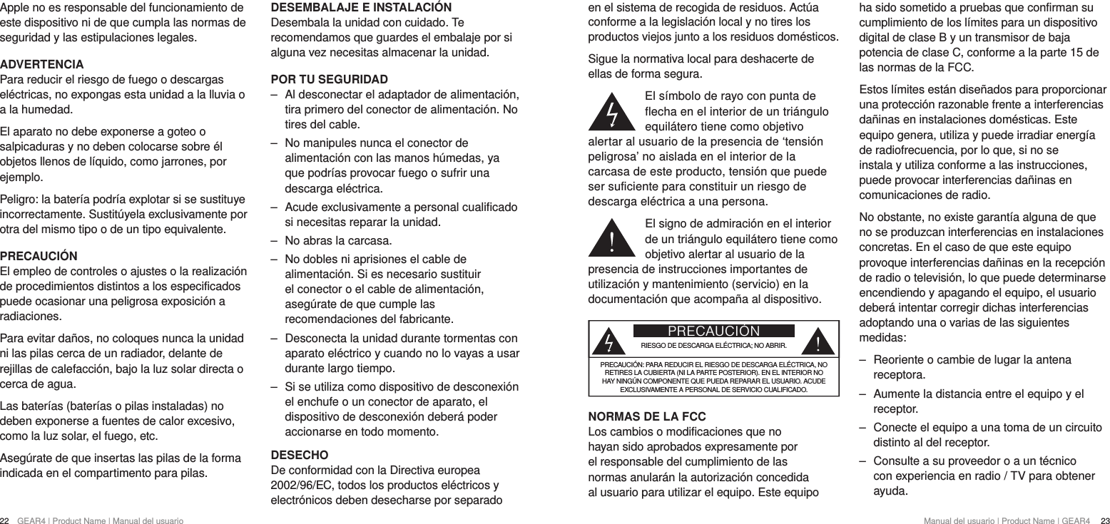 22  GEAR4 | Product Name | Manual del usuario Manual del usuario | Product Name | GEAR4   23en el sistema de recogida de residuos. Act&uacute;a conforme a la legislaci&oacute;n local y no tires los productos viejos junto a los residuos dom&eacute;sticos.Sigue la normativa local para deshacerte de ellas de forma segura.El s&iacute;mbolo de rayo con punta de flecha en el interior de un tri&aacute;ngulo equil&aacute;tero tiene como objetivo alertar al usuario de la presencia de &lsquo;tensi&oacute;n peligrosa&rsquo; no aislada en el interior de la carcasa de este producto, tensi&oacute;n que puede ser suficiente para constituir un riesgo de descarga el&eacute;ctrica a una persona.El signo de admiraci&oacute;n en el interior de un tri&aacute;ngulo equil&aacute;tero tiene como objetivo alertar al usuario de la presencia de instrucciones importantes de utilizaci&oacute;n y mantenimiento (servicio) en la documentaci&oacute;n que acompa&ntilde;a al dispositivo.PRECAUCI&Oacute;NRIESGO DE DESCARGA EL&Eacute;CTRICA; NO ABRIR.PRECAUCI&Oacute;N: PARA REDUCIR EL RIESGO DE DESCARGA EL&Eacute;CTRICA, NO RETIRES LA CUBIERTA (NI LA PARTE POSTERIOR). EN EL INTERIOR NO HAY NING&Uacute;N COMPONENTE QUE PUEDA REPARAR EL USUARIO. ACUDE EXCLUSIVAMENTE A PERSONAL DE SERVICIO CUALIFICADO.NORMAS DE LA FCCLos cambios o modificaciones que no hayan sido aprobados expresamente por el responsable del cumplimiento de las normas anular&aacute;n la autorizaci&oacute;n concedida al usuario para utilizar el equipo. Este equipo ha sido sometido a pruebas que confirman su cumplimiento de los l&iacute;mites para un dispositivo digital de clase B y un transmisor de baja potencia de clase C, conforme a la parte 15 de las normas de la FCC.Estos l&iacute;mites est&aacute;n dise&ntilde;ados para proporcionar una protecci&oacute;n razonable frente a interferencias da&ntilde;inas en instalaciones dom&eacute;sticas. Este equipo genera, utiliza y puede irradiar energ&iacute;a de radiofrecuencia, por lo que, si no se instala y utiliza conforme a las instrucciones, puede provocar interferencias da&ntilde;inas en comunicaciones de radio.No obstante, no existe garant&iacute;a alguna de que no se produzcan interferencias en instalaciones concretas. En el caso de que este equipo provoque interferencias da&ntilde;inas en la recepci&oacute;n de radio o televisi&oacute;n, lo que puede determinarse encendiendo y apagando el equipo, el usuario deber&aacute; intentar corregir dichas interferencias adoptando una o varias de las siguientes medidas: ‒ Reoriente o cambie de lugar la antena receptora. ‒ Aumente la distancia entre el equipo y el receptor. ‒ Conecte el equipo a una toma de un circuito distinto al del receptor. ‒ Consulte a su proveedor o a un t&eacute;cnico con experiencia en radio / TV para obtener ayuda.Apple no es responsable del funcionamiento de este dispositivo ni de que cumpla las normas de seguridad y las estipulaciones legales.ADVERTENCIAPara reducir el riesgo de fuego o descargas el&eacute;ctricas, no expongas esta unidad a la lluvia o a la humedad.El aparato no debe exponerse a goteo o salpicaduras y no deben colocarse sobre &eacute;l objetos llenos de l&iacute;quido, como jarrones, por ejemplo.Peligro: la bater&iacute;a podr&iacute;a explotar si se sustituye incorrectamente. Sustit&uacute;yela exclusivamente por otra del mismo tipo o de un tipo equivalente.PRECAUCI&Oacute;NEl empleo de controles o ajustes o la realizaci&oacute;n de procedimientos distintos a los especificados puede ocasionar una peligrosa exposici&oacute;n a radiaciones.Para evitar da&ntilde;os, no coloques nunca la unidad ni las pilas cerca de un radiador, delante de rejillas de calefacci&oacute;n, bajo la luz solar directa o cerca de agua.Las bater&iacute;as (bater&iacute;as o pilas instaladas) no deben exponerse a fuentes de calor excesivo, como la luz solar, el fuego, etc.Aseg&uacute;rate de que insertas las pilas de la forma indicada en el compartimento para pilas.DESEMBALAJE E INSTALACI&Oacute;NDesembala la unidad con cuidado. Te recomendamos que guardes el embalaje por si alguna vez necesitas almacenar la unidad.POR TU SEGURIDAD ‒ Al desconectar el adaptador de alimentaci&oacute;n, tira primero del conector de alimentaci&oacute;n. No tires del cable. ‒ No manipules nunca el conector de alimentaci&oacute;n con las manos h&uacute;medas, ya que podr&iacute;as provocar fuego o sufrir una descarga el&eacute;ctrica. ‒ Acude exclusivamente a personal cualificado si necesitas reparar la unidad.  ‒ No abras la carcasa. ‒ No dobles ni aprisiones el cable de alimentaci&oacute;n. Si es necesario sustituir el conector o el cable de alimentaci&oacute;n, aseg&uacute;rate de que cumple las recomendaciones del fabricante. ‒ Desconecta la unidad durante tormentas con aparato el&eacute;ctrico y cuando no lo vayas a usar durante largo tiempo. ‒ Si se utiliza como dispositivo de desconexi&oacute;n el enchufe o un conector de aparato, el dispositivo de desconexi&oacute;n deber&aacute; poder accionarse en todo momento.DESECHODe conformidad con la Directiva europea 2002/96/EC, todos los productos el&eacute;ctricos y electr&oacute;nicos deben desecharse por separado 