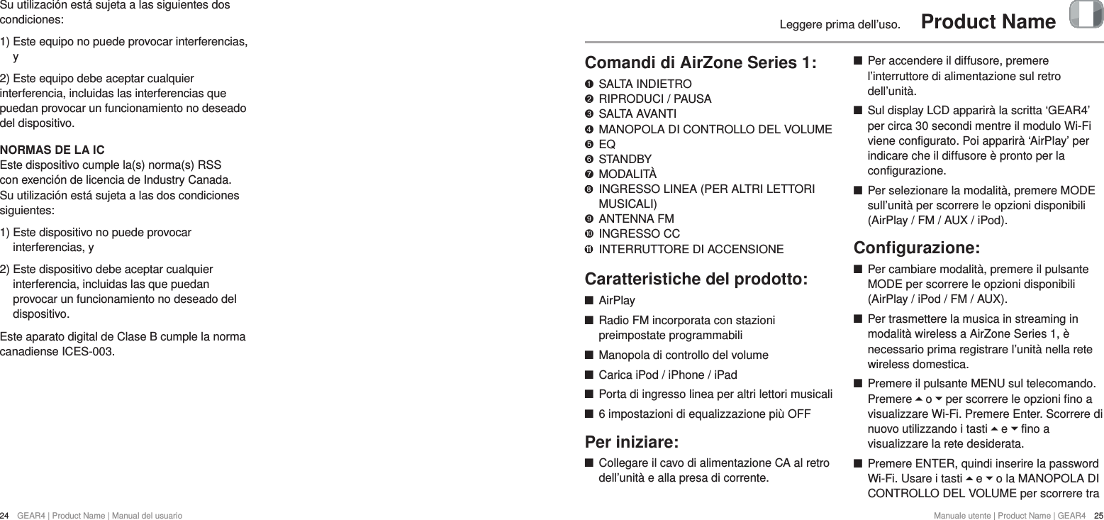 24  GEAR4 | Product Name | Manual del usuarioManuale utente | Product Name | GEAR4  25Leggere prima dell&rsquo;uso.  Product NameComandi di AirZone Series 1:   SALTA INDIETRO "  RIPRODUCI / PAUSA &amp;  SALTA AVANTI *  MANOPOLA DI CONTROLLO DEL VOLUME $  EQ #  STANDBY %  MODALIT&Agrave;     INGRESSO LINEA (PER ALTRI LETTORI MUSICALI)'  ANTENNA FM )  INGRESSO CC 11  INTERRUTTORE DI ACCENSIONECaratteristiche del prodotto: +AirPlay +Radio FM incorporata con stazioni preimpostate programmabili +Manopola di controllo del volume +Carica iPod / iPhone / iPad +Porta di ingresso linea per altri lettori musicali +6 impostazioni di equalizzazione pi&ugrave; OFFPer iniziare: +Collegare il cavo di alimentazione CA al retro dell&rsquo;unit&agrave; e alla presa di corrente. +Per accendere il diffusore, premere l&rsquo;interruttore di alimentazione sul retro dell&rsquo;unit&agrave;.  +Sul display LCD apparir&agrave; la scritta &lsquo;GEAR4&rsquo; per circa 30 secondi mentre il modulo Wi-Fi viene configurato. Poi apparir&agrave; &lsquo;AirPlay&rsquo; per indicare che il diffusore &egrave; pronto per la configurazione.  +Per selezionare la modalit&agrave;, premere MODE sull&rsquo;unit&agrave; per scorrere le opzioni disponibili (AirPlay / FM / AUX / iPod).Conﬁgurazione: +Per cambiare modalit&agrave;, premere il pulsante MODE per scorrere le opzioni disponibili (AirPlay / iPod / FM / AUX). +Per trasmettere la musica in streaming in modalit&agrave; wireless a AirZone Series 1, &egrave; necessario prima registrare l&rsquo;unit&agrave; nella rete wireless domestica.  +Premere il pulsante MENU sul telecomando. Premere   o   per scorrere le opzioni fino a visualizzare Wi-Fi. Premere Enter. Scorrere di nuovo utilizzando i tasti   e   fino a visualizzare la rete desiderata.  +Premere ENTER, quindi inserire la password Wi-Fi. Usare i tasti   e   o la MANOPOLA DI CONTROLLO DEL VOLUME per scorrere tra Su utilizaci&oacute;n est&aacute; sujeta a las siguientes dos condiciones:1)  Este equipo no puede provocar interferencias, y2) Este equipo debe aceptar cualquier interferencia, incluidas las interferencias que puedan provocar un funcionamiento no deseado del dispositivo.NORMAS DE LA ICEste dispositivo cumple la(s) norma(s) RSS con exenci&oacute;n de licencia de Industry Canada. Su utilizaci&oacute;n est&aacute; sujeta a las dos condiciones siguientes: 1)  Este dispositivo no puede provocar interferencias, y 2)  Este dispositivo debe aceptar cualquier interferencia, incluidas las que puedan provocar un funcionamiento no deseado del dispositivo.Este aparato digital de Clase B cumple la norma canadiense ICES-003.