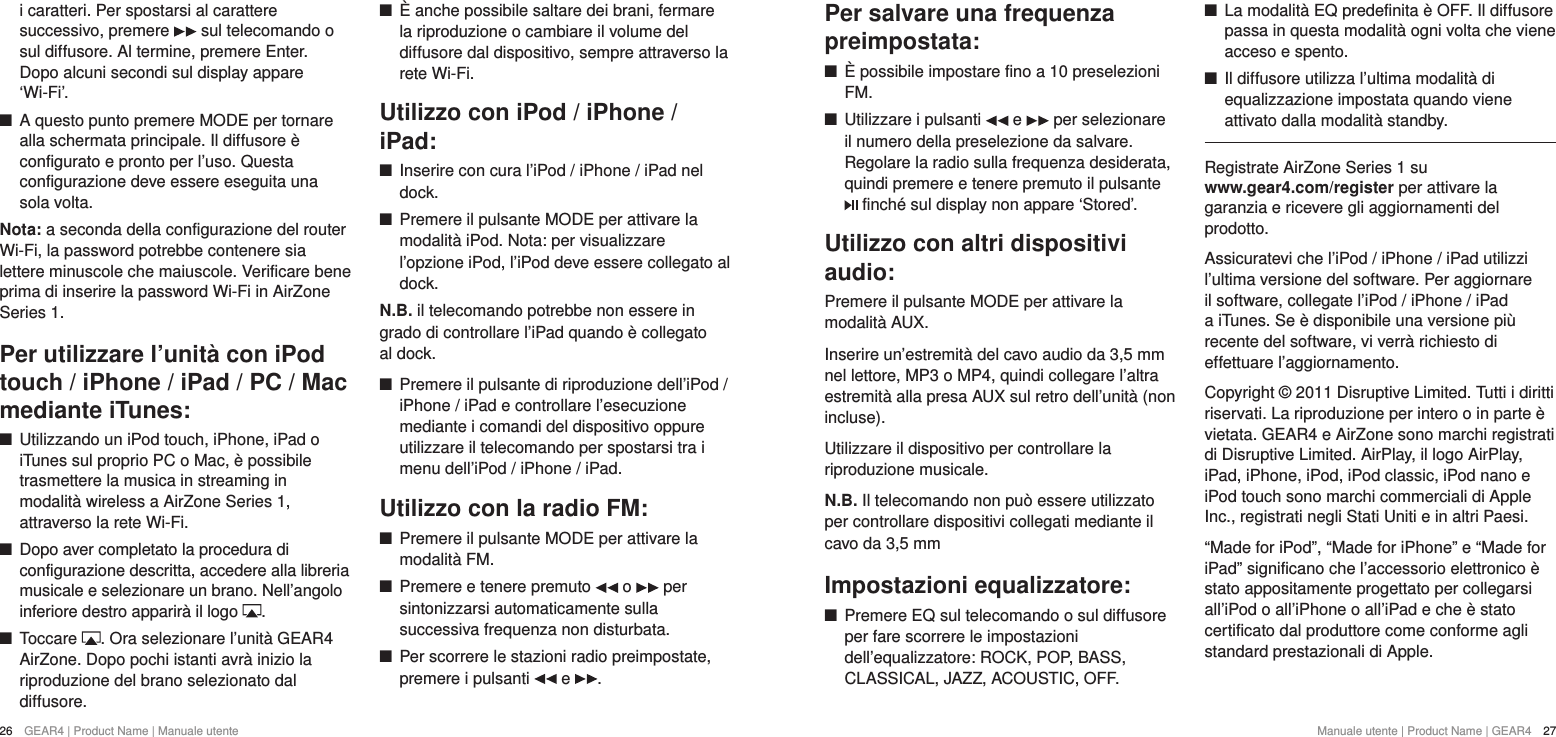 26  GEAR4 | Product Name | Manuale utente Manuale utente | Product Name | GEAR4  27Per salvare una frequenza preimpostata: +&Egrave; possibile impostare fino a 10 preselezioni FM. +Utilizzare i pulsanti   e   per selezionare il numero della preselezione da salvare. Regolare la radio sulla frequenza desiderata, quindi premere e tenere premuto il pulsante  finch&eacute; sul display non appare &lsquo;Stored&rsquo;.Utilizzo con altri dispositivi audio:Premere il pulsante MODE per attivare la modalit&agrave; AUX.Inserire un&rsquo;estremit&agrave; del cavo audio da 3,5 mm nel lettore, MP3 o MP4, quindi collegare l&rsquo;altra estremit&agrave; alla presa AUX sul retro dell&rsquo;unit&agrave; (non incluse).Utilizzare il dispositivo per controllare la riproduzione musicale.N.B. Il telecomando non pu&ograve; essere utilizzato per controllare dispositivi collegati mediante il cavo da 3,5 mmImpostazioni equalizzatore: +Premere EQ sul telecomando o sul diffusore per fare scorrere le impostazioni dell&rsquo;equalizzatore: ROCK, POP, BASS, CLASSICAL, JAZZ, ACOUSTIC, OFF. +La modalit&agrave; EQ predefinita &egrave; OFF. Il diffusore passa in questa modalit&agrave; ogni volta che viene acceso e spento. +Il diffusore utilizza l&rsquo;ultima modalit&agrave; di equalizzazione impostata quando viene attivato dalla modalit&agrave; standby.Registrate AirZone Series 1 su  www.gear4.com/register per attivare la garanzia e ricevere gli aggiornamenti del prodotto.Assicuratevi che l&rsquo;iPod / iPhone / iPad utilizzi l&rsquo;ultima versione del software. Per aggiornare il software, collegate l&rsquo;iPod / iPhone / iPad a iTunes. Se &egrave; disponibile una versione pi&ugrave; recente del software, vi verr&agrave; richiesto di effettuare l&rsquo;aggiornamento.Copyright &copy; 2011 Disruptive Limited. Tutti i diritti riservati. La riproduzione per intero o in parte &egrave; vietata. GEAR4 e AirZone sono marchi registrati di Disruptive Limited. AirPlay, il logo AirPlay, iPad, iPhone, iPod, iPod classic, iPod nano e iPod touch sono marchi commerciali di Apple Inc., registrati negli Stati Uniti e in altri Paesi.&ldquo;Made for iPod&rdquo;, &ldquo;Made for iPhone&rdquo; e &ldquo;Made for iPad&rdquo; significano che l&rsquo;accessorio elettronico &egrave; stato appositamente progettato per collegarsi all&rsquo;iPod o all&rsquo;iPhone o all&rsquo;iPad e che &egrave; stato certificato dal produttore come conforme agli standard prestazionali di Apple.i caratteri. Per spostarsi al carattere successivo, premere   sul telecomando o sul diffusore. Al termine, premere Enter. Dopo alcuni secondi sul display appare &lsquo;Wi-Fi&rsquo;.  +A questo punto premere MODE per tornare alla schermata principale. Il diffusore &egrave; configurato e pronto per l&rsquo;uso. Questa configurazione deve essere eseguita una sola volta. Nota: a seconda della configurazione del router Wi-Fi, la password potrebbe contenere sia lettere minuscole che maiuscole. Verificare bene prima di inserire la password Wi-Fi in AirZone Series 1.Per utilizzare l&rsquo;unit&agrave; con iPod touch / iPhone / iPad / PC / Mac mediante iTunes: +Utilizzando un iPod touch, iPhone, iPad o iTunes sul proprio PC o Mac, &egrave; possibile trasmettere la musica in streaming in modalit&agrave; wireless a AirZone Series 1, attraverso la rete Wi-Fi.  +Dopo aver completato la procedura di configurazione descritta, accedere alla libreria musicale e selezionare un brano. Nell&rsquo;angolo inferiore destro apparir&agrave; il logo  . +Toccare  . Ora selezionare l&rsquo;unit&agrave; GEAR4 AirZone. Dopo pochi istanti avr&agrave; inizio la riproduzione del brano selezionato dal diffusore. +&Egrave; anche possibile saltare dei brani, fermare la riproduzione o cambiare il volume del diffusore dal dispositivo, sempre attraverso la rete Wi-Fi.Utilizzo con iPod / iPhone / iPad: +Inserire con cura l&rsquo;iPod / iPhone / iPad nel dock. +Premere il pulsante MODE per attivare la modalit&agrave; iPod. Nota: per visualizzare l&rsquo;opzione iPod, l&rsquo;iPod deve essere collegato al dock.N.B. il telecomando potrebbe non essere in grado di controllare l&rsquo;iPad quando &egrave; collegato al dock. +Premere il pulsante di riproduzione dell&rsquo;iPod / iPhone / iPad e controllare l&rsquo;esecuzione mediante i comandi del dispositivo oppure utilizzare il telecomando per spostarsi tra i menu dell&rsquo;iPod / iPhone / iPad.Utilizzo con la radio FM: +Premere il pulsante MODE per attivare la modalit&agrave; FM. +Premere e tenere premuto   o   per sintonizzarsi automaticamente sulla successiva frequenza non disturbata. +Per scorrere le stazioni radio preimpostate, premere i pulsanti   e  .