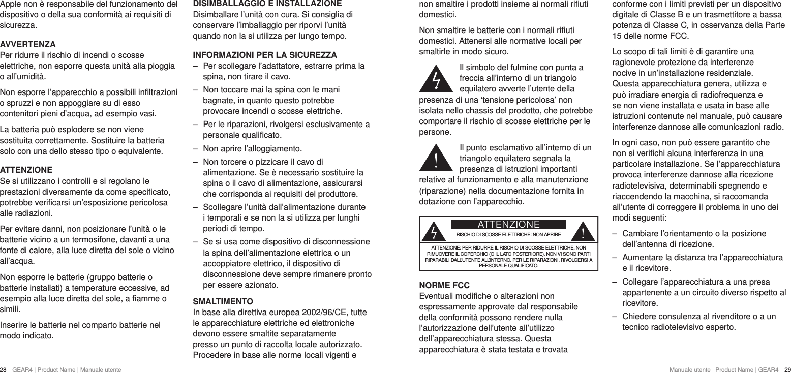 28  GEAR4 | Product Name | Manuale utente Manuale utente | Product Name | GEAR4  29Apple non &egrave; responsabile del funzionamento del dispositivo o della sua conformit&agrave; ai requisiti di sicurezza.AVVERTENZAPer ridurre il rischio di incendi o scosse elettriche, non esporre questa unit&agrave; alla pioggia o all&rsquo;umidit&agrave;.Non esporre l&rsquo;apparecchio a possibili infiltrazioni o spruzzi e non appoggiare su di esso contenitori pieni d&rsquo;acqua, ad esempio vasi.La batteria pu&ograve; esplodere se non viene sostituita correttamente. Sostituire la batteria solo con una dello stesso tipo o equivalente.ATTENZIONESe si utilizzano i controlli e si regolano le prestazioni diversamente da come specificato, potrebbe verificarsi un&rsquo;esposizione pericolosa alle radiazioni.Per evitare danni, non posizionare l&rsquo;unit&agrave; o le batterie vicino a un termosifone, davanti a una fonte di calore, alla luce diretta del sole o vicino all&rsquo;acqua.Non esporre le batterie (gruppo batterie o batterie installati) a temperature eccessive, ad esempio alla luce diretta del sole, a fiamme o simili. Inserire le batterie nel comparto batterie nel modo indicato.DISIMBALLAGGIO E INSTALLAZIONE Disimballare l&rsquo;unit&agrave; con cura. Si consiglia di conservare l&rsquo;imballaggio per riporvi l&rsquo;unit&agrave; quando non la si utilizza per lungo tempo.INFORMAZIONI PER LA SICUREZZA ‒ Per scollegare l&rsquo;adattatore, estrarre prima la spina, non tirare il cavo. ‒ Non toccare mai la spina con le mani bagnate, in quanto questo potrebbe provocare incendi o scosse elettriche. ‒ Per le riparazioni, rivolgersi esclusivamente a personale qualificato.  ‒ Non aprire l&rsquo;alloggiamento. ‒ Non torcere o pizzicare il cavo di alimentazione. Se &egrave; necessario sostituire la spina o il cavo di alimentazione, assicurarsi che corrisponda ai requisiti del produttore. ‒ Scollegare l&rsquo;unit&agrave; dall&rsquo;alimentazione durante i temporali e se non la si utilizza per lunghi periodi di tempo. ‒ Se si usa come dispositivo di disconnessione la spina dell&rsquo;alimentazione elettrica o un accoppiatore elettrico, il dispositivo di disconnessione deve sempre rimanere pronto per essere azionato.SMALTIMENTOIn base alla direttiva europea 2002/96/CE, tutte le apparecchiature elettriche ed elettroniche devono essere smaltite separatamente presso un punto di raccolta locale autorizzato. Procedere in base alle norme locali vigenti e non smaltire i prodotti insieme ai normali rifiuti domestici.Non smaltire le batterie con i normali rifiuti domestici. Attenersi alle normative locali per smaltirle in modo sicuro.Il simbolo del fulmine con punta a freccia all&rsquo;interno di un triangolo equilatero avverte l&rsquo;utente della presenza di una &lsquo;tensione pericolosa&rsquo; non isolata nello chassis del prodotto, che potrebbe comportare il rischio di scosse elettriche per le persone.Il punto esclamativo all&rsquo;interno di un triangolo equilatero segnala la presenza di istruzioni importanti relative al funzionamento e alla manutenzione (riparazione) nella documentazione fornita in dotazione con l&rsquo;apparecchio.ATTENZIONERISCHIO DI SCOSSE ELETTRICHE: NON APRIREATTENZIONE: PER RIDURRE IL RISCHIO DI SCOSSE ELETTRICHE, NON RIMUOVERE IL COPERCHIO (O IL LATO POSTERIORE). NON VI SONO PARTI RIPARABILI DALL&rsquo;UTENTE ALL&rsquo;INTERNO. PER LE RIPARAZIONI, RIVOLGERSI A PERSONALE QUALIFICATO.NORME FCCEventuali modifiche o alterazioni non espressamente approvate dal responsabile della conformit&agrave; possono rendere nulla l&rsquo;autorizzazione dell&rsquo;utente all&rsquo;utilizzo dell&rsquo;apparecchiatura stessa. Questa apparecchiatura &egrave; stata testata e trovata conforme con i limiti previsti per un dispositivo digitale di ClasseB e un trasmettitore a bassa potenza di Classe C, in osservanza della Parte 15 delle norme FCC.Lo scopo di tali limiti &egrave; di garantire una ragionevole protezione da interferenze nocive in un&rsquo;installazione residenziale. Questa apparecchiatura genera, utilizza e pu&ograve; irradiare energia di radiofrequenza e se non viene installata e usata in base alle istruzioni contenute nel manuale, pu&ograve; causare interferenze dannose alle comunicazioni radio.In ogni caso, non pu&ograve; essere garantito che non si verifichi alcuna interferenza in una particolare installazione. Se l&rsquo;apparecchiatura provoca interferenze dannose alla ricezione radiotelevisiva, determinabili spegnendo e riaccendendo la macchina, si raccomanda all&rsquo;utente di correggere il problema in uno dei modi seguenti: ‒ Cambiare l&rsquo;orientamento o la posizione dell&rsquo;antenna di ricezione. ‒ Aumentare la distanza tra l&rsquo;apparecchiatura e il ricevitore. ‒ Collegare l&rsquo;apparecchiatura a una presa appartenente a un circuito diverso rispetto al ricevitore. ‒ Chiedere consulenza al rivenditore o a un tecnico radiotelevisivo esperto.