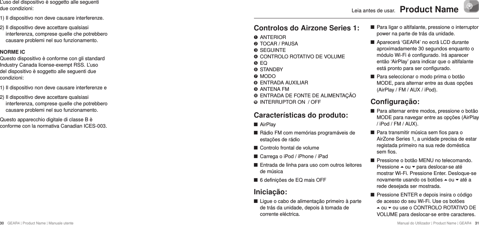 30  GEAR4 | Product Name | Manuale utenteManual do Utilizador | Product Name | GEAR4  31Leia antes de usar.  Product NameControlos do Airzone Series 1:   ANTERIOR "  TOCAR / PAUSA &amp;  SEGUINTE *  CONTROLO ROTATIVO DE VOLUME $  EQ #  STANDBY %  MODO    ENTRADA AUXILIAR '  ANTENA FM )  ENTRADA DE FONTE DE ALIMENTA&Ccedil;&Atilde;O 11  INTERRUPTOR ON  / OFFCaracter&iacute;sticas do produto: +AirPlay +R&aacute;dio FM com mem&oacute;rias program&aacute;veis de esta&ccedil;&otilde;es de r&aacute;dio +Controlo frontal de volume +Carrega o iPod / iPhone / iPad +Entrada de linha para uso com outros leitores de m&uacute;sica +6 defini&ccedil;&otilde;es de EQ mais OFFInicia&ccedil;&atilde;o: +Ligue o cabo de alimenta&ccedil;&atilde;o primeiro &agrave; parte de tr&aacute;s da unidade, depois &agrave; tomada de corrente el&eacute;ctrica.  +Para ligar o altifalante, pressione o interruptor power na parte de tr&aacute;s da unidade.  +Aparecer&aacute; &lsquo;GEAR4&rsquo; no ecr&atilde; LCD durante aproximadamente 30 segundos enquanto o m&oacute;dulo Wi-Fi &eacute; configurado. Ir&aacute; aparecer ent&atilde;o &lsquo;AirPlay&rsquo; para indicar que o altifalante est&aacute; pronto para ser configurado.  +Para seleccionar o modo prima o bot&atilde;o MODE, para alternar entre as duas op&ccedil;&otilde;es (AirPlay / FM / AUX / iPod).Conﬁgura&ccedil;&atilde;o: +Para alternar entre modos, pressione o bot&atilde;o MODE para navegar entre as op&ccedil;&otilde;es (AirPlay / iPod / FM / AUX). +Para transmitir m&uacute;sica sem fios para o AirZone Series 1, a unidade precisa de estar registada primeiro na sua rede dom&eacute;stica sem fios.  +Pressione o bot&atilde;o MENU no telecomando. Pressione   ou   para deslocar-se at&eacute; mostrar Wi-Fi. Pressione Enter. Desloque-se novamente usando os bot&otilde;es   ou   at&eacute; a rede desejada ser mostrada.  +Pressione ENTER e depois insira o c&oacute;digo de acesso do seu Wi-Fi. Use os bot&otilde;es   ou   ou use o CONTROLO ROTATIVO DE VOLUME para deslocar-se entre caracteres. L&rsquo;uso del dispositivo &egrave; soggetto alle seguenti due condizioni:1) Il dispositivo non deve causare interferenze.2)  Il dispositivo deve accettare qualsiasi interferenza, comprese quelle che potrebbero causare problemi nel suo funzionamento.NORME ICQuesto dispositivo &egrave; conforme con gli standard Industry Canada license-exempt RSS. L&rsquo;uso del dispositivo &egrave; soggetto alle seguenti due condizioni:1) Il dispositivo non deve causare interferenze e2)  Il dispositivo deve accettare qualsiasi interferenza, comprese quelle che potrebbero causare problemi nel suo funzionamento.Questo apparecchio digitale di classe B &egrave; conforme con la normativa Canadian ICES-003.