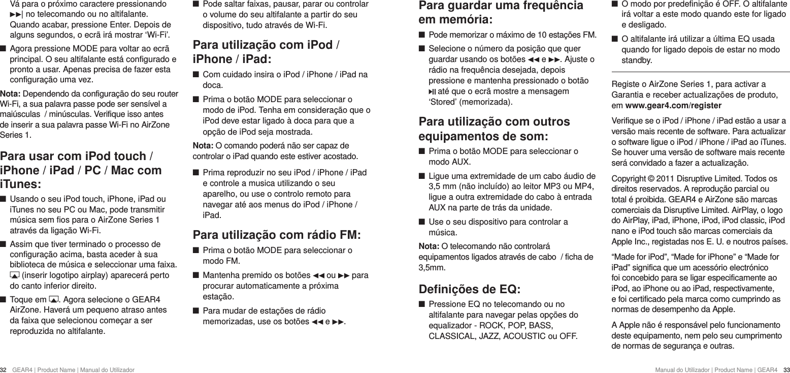 32  GEAR4 | Product Name | Manual do Utilizador Manual do Utilizador | Product Name | GEAR4  33Para guardar uma frequ&ecirc;ncia em mem&oacute;ria: +Pode memorizar o m&aacute;ximo de 10 esta&ccedil;&otilde;es FM. +Selecione o n&uacute;mero da posi&ccedil;&atilde;o que quer guardar usando os bot&otilde;es   e  . Ajuste o r&aacute;dio na frequ&ecirc;ncia desejada, depois pressione e mantenha pressionado o bot&atilde;o  at&eacute; que o ecr&atilde; mostre a mensagem &lsquo;Stored&rsquo; (memorizada).Para utiliza&ccedil;&atilde;o com outros equipamentos de som: +Prima o bot&atilde;o MODE para seleccionar o modo AUX.  +Ligue uma extremidade de um cabo &aacute;udio de 3,5 mm (n&atilde;o inclu&iacute;do) ao leitor MP3 ou MP4, ligue a outra extremidade do cabo &agrave; entrada AUX na parte de tr&aacute;s da unidade. +Use o seu dispositivo para controlar a m&uacute;sica.Nota: O telecomando n&atilde;o controlar&aacute; equipamentos ligados atrav&eacute;s de cabo  / ficha de 3,5mm.Deﬁni&ccedil;&otilde;es de EQ: +Pressione EQ no telecomando ou no altifalante para navegar pelas op&ccedil;&otilde;es do equalizador - ROCK, POP, BASS, CLASSICAL, JAZZ, ACOUSTIC ou OFF. +O modo por predefini&ccedil;&atilde;o &eacute; OFF. O altifalante ir&aacute; voltar a este modo quando este for ligado e desligado. +O altifalante ir&aacute; utilizar a &uacute;ltima EQ usada quando for ligado depois de estar no modo standby.Registe o AirZone Series 1, para activar a Garantia e receber actualiza&ccedil;&otilde;es de produto, em www.gear4.com/registerVerifique se o iPod / iPhone / iPad est&atilde;o a usar a vers&atilde;o mais recente de software. Para actualizar o software ligue o iPod / iPhone / iPad ao iTunes. Se houver uma vers&atilde;o de software mais recente ser&aacute; convidado a fazer a actualiza&ccedil;&atilde;o.Copyright &copy; 2011 Disruptive Limited. Todos os direitos reservados. A reprodu&ccedil;&atilde;o parcial ou total &eacute; proibida. GEAR4 e AirZone s&atilde;o marcas comerciais da Disruptive Limited. AirPlay, o logo do AirPlay, iPad, iPhone, iPod, iPod classic, iPod nano e iPod touch s&atilde;o marcas comerciais da Apple Inc., registadas nos E. U. e noutros pa&iacute;ses.&ldquo;Made for iPod&rdquo;, &ldquo;Made for iPhone&rdquo; e &ldquo;Made for iPad&rdquo; significa que um acess&oacute;rio electr&oacute;nico foi concebido para se ligar especificamente ao iPod, ao iPhone ou ao iPad, respectivamente, e foi certificado pela marca como cumprindo as normas de desempenho da Apple.A Apple n&atilde;o &eacute; respons&aacute;vel pelo funcionamento deste equipamento, nem pelo seu cumprimento de normas de seguran&ccedil;a e outras.V&aacute; para o pr&oacute;ximo caractere pressionando | no telecomando ou no altifalante. Quando acabar, pressione Enter. Depois de alguns segundos, o ecr&atilde; ir&aacute; mostrar &lsquo;Wi-Fi&rsquo;.  +Agora pressione MODE para voltar ao ecr&atilde; principal. O seu altifalante est&aacute; configurado e pronto a usar. Apenas precisa de fazer esta configura&ccedil;&atilde;o uma vez. Nota: Dependendo da configura&ccedil;&atilde;o do seu router Wi-Fi, a sua palavra passe pode ser sens&iacute;vel a mai&uacute;sculas  / min&uacute;sculas. Verifique isso antes de inserir a sua palavra passe Wi-Fi no AirZone Series 1.Para usar com iPod touch / iPhone / iPad / PC / Mac com iTunes: +Usando o seu iPod touch, iPhone, iPad ou iTunes no seu PC ou Mac, pode transmitir m&uacute;sica sem fios para o AirZone Series 1 atrav&eacute;s da liga&ccedil;&atilde;o Wi-Fi.  +Assim que tiver terminado o processo de configura&ccedil;&atilde;o acima, basta aceder &agrave; sua biblioteca de m&uacute;sica e seleccionar uma faixa.  (inserir logotipo airplay) aparecer&aacute; perto do canto inferior direito. +Toque em  . Agora selecione o GEAR4 AirZone. Haver&aacute; um pequeno atraso antes da faixa que selecionou come&ccedil;ar a ser reproduzida no altifalante. +Pode saltar faixas, pausar, parar ou controlar o volume do seu altifalante a partir do seu dispositivo, tudo atrav&eacute;s de Wi-Fi.Para utiliza&ccedil;&atilde;o com iPod / iPhone / iPad: +Com cuidado insira o iPod / iPhone / iPad na doca. +Prima o bot&atilde;o MODE para seleccionar o modo de iPod. Tenha em considera&ccedil;&atilde;o que o iPod deve estar ligado &agrave; doca para que a op&ccedil;&atilde;o de iPod seja mostrada.Nota: O comando poder&aacute; n&atilde;o ser capaz de controlar o iPad quando este estiver acostado. +Prima reproduzir no seu iPod / iPhone / iPad e controle a musica utilizando o seu aparelho, ou use o controlo remoto para navegar at&eacute; aos menus do iPod / iPhone / iPad.Para utiliza&ccedil;&atilde;o com r&aacute;dio FM: +Prima o bot&atilde;o MODE para seleccionar o modo FM.  +Mantenha premido os bot&otilde;es   ou   para procurar automaticamente a pr&oacute;xima esta&ccedil;&atilde;o. +Para mudar de esta&ccedil;&otilde;es de r&aacute;dio memorizadas, use os bot&otilde;es   e  .