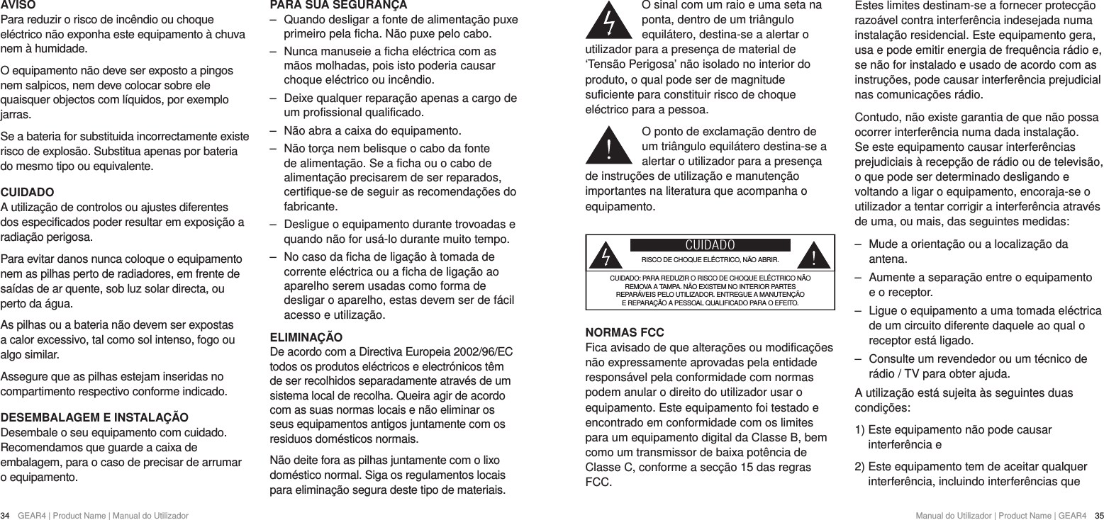 34  GEAR4 | Product Name | Manual do Utilizador Manual do Utilizador | Product Name | GEAR4  35O sinal com um raio e uma seta na ponta, dentro de um tri&acirc;ngulo equil&aacute;tero, destina-se a alertar o utilizador para a presen&ccedil;a de material de &lsquo;Tens&atilde;o Perigosa&rsquo; n&atilde;o isolado no interior do produto, o qual pode ser de magnitude suficiente para constituir risco de choque el&eacute;ctrico para a pessoa.O ponto de exclama&ccedil;&atilde;o dentro de um tri&acirc;ngulo equil&aacute;tero destina-se a alertar o utilizador para a presen&ccedil;a de instru&ccedil;&otilde;es de utiliza&ccedil;&atilde;o e manuten&ccedil;&atilde;o importantes na literatura que acompanha o equipamento.CUIDADORISCO DE CHOQUE EL&Eacute;CTRICO, N&Atilde;O ABRIR.CUIDADO: PARA REDUZIR O RISCO DE CHOQUE EL&Eacute;CTRICO N&Atilde;O  REMOVA A TAMPA. N&Atilde;O EXISTEM NO INTERIOR PARTES  REPAR&Aacute;VEIS PELO UTILIZADOR. ENTREGUE A MANUTEN&Ccedil;&Atilde;O  E REPARA&Ccedil;&Atilde;O A PESSOAL QUALIFICADO PARA O EFEITO.NORMAS FCCFica avisado de que altera&ccedil;&otilde;es ou modifica&ccedil;&otilde;es n&atilde;o expressamente aprovadas pela entidade respons&aacute;vel pela conformidade com normas podem anular o direito do utilizador usar o equipamento. Este equipamento foi testado e encontrado em conformidade com os limites para um equipamento digital da Classe B, bem como um transmissor de baixa pot&ecirc;ncia de Classe C, conforme a sec&ccedil;&atilde;o 15 das regras FCC.Estes limites destinam-se a fornecer protec&ccedil;&atilde;o razo&aacute;vel contra interfer&ecirc;ncia indesejada numa instala&ccedil;&atilde;o residencial. Este equipamento gera, usa e pode emitir energia de frequ&ecirc;ncia r&aacute;dio e, se n&atilde;o for instalado e usado de acordo com as instru&ccedil;&otilde;es, pode causar interfer&ecirc;ncia prejudicial nas comunica&ccedil;&otilde;es r&aacute;dio.Contudo, n&atilde;o existe garantia de que n&atilde;o possa ocorrer interfer&ecirc;ncia numa dada instala&ccedil;&atilde;o. Se este equipamento causar interfer&ecirc;ncias prejudiciais &agrave; recep&ccedil;&atilde;o de r&aacute;dio ou de televis&atilde;o, o que pode ser determinado desligando e voltando a ligar o equipamento, encoraja-se o utilizador a tentar corrigir a interfer&ecirc;ncia atrav&eacute;s de uma, ou mais, das seguintes medidas: ‒ Mude a orienta&ccedil;&atilde;o ou a localiza&ccedil;&atilde;o da antena. ‒ Aumente a separa&ccedil;&atilde;o entre o equipamento e o receptor. ‒ Ligue o equipamento a uma tomada el&eacute;ctrica de um circuito diferente daquele ao qual o receptor est&aacute; ligado. ‒ Consulte um revendedor ou um t&eacute;cnico de r&aacute;dio / TV para obter ajuda.A utiliza&ccedil;&atilde;o est&aacute; sujeita &agrave;s seguintes duas condi&ccedil;&otilde;es:1)  Este equipamento n&atilde;o pode causar interfer&ecirc;ncia e2)  Este equipamento tem de aceitar qualquer interfer&ecirc;ncia, incluindo interfer&ecirc;ncias que AVISOPara reduzir o risco de inc&ecirc;ndio ou choque el&eacute;ctrico n&atilde;o exponha este equipamento &agrave; chuva nem &agrave; humidade.O equipamento n&atilde;o deve ser exposto a pingos nem salpicos, nem deve colocar sobre ele quaisquer objectos com l&iacute;quidos, por exemplo jarras.Se a bateria for substituida incorrectamente existe risco de explos&atilde;o. Substitua apenas por bateria do mesmo tipo ou equivalente.CUIDADOA utiliza&ccedil;&atilde;o de controlos ou ajustes diferentes dos especificados poder resultar em exposi&ccedil;&atilde;o a radia&ccedil;&atilde;o perigosa.Para evitar danos nunca coloque o equipamento nem as pilhas perto de radiadores, em frente de sa&iacute;das de ar quente, sob luz solar directa, ou perto da &aacute;gua.As pilhas ou a bateria n&atilde;o devem ser expostas a calor excessivo, tal como sol intenso, fogo ou algo similar.Assegure que as pilhas estejam inseridas no compartimento respectivo conforme indicado.DESEMBALAGEM E INSTALA&Ccedil;&Atilde;ODesembale o seu equipamento com cuidado. Recomendamos que guarde a caixa de embalagem, para o caso de precisar de arrumar o equipamento.PARA SUA SEGURAN&Ccedil;A ‒ Quando desligar a fonte de alimenta&ccedil;&atilde;o puxe primeiro pela ficha. N&atilde;o puxe pelo cabo. ‒ Nunca manuseie a ficha el&eacute;ctrica com as m&atilde;os molhadas, pois isto poderia causar choque el&eacute;ctrico ou inc&ecirc;ndio. ‒ Deixe qualquer repara&ccedil;&atilde;o apenas a cargo de um profissional qualificado. ‒ N&atilde;o abra a caixa do equipamento. ‒ N&atilde;o tor&ccedil;a nem belisque o cabo da fonte de alimenta&ccedil;&atilde;o. Se a ficha ou o cabo de alimenta&ccedil;&atilde;o precisarem de ser reparados, certifique-se de seguir as recomenda&ccedil;&otilde;es do fabricante. ‒ Desligue o equipamento durante trovoadas e quando n&atilde;o for us&aacute;-lo durante muito tempo. ‒ No caso da ficha de liga&ccedil;&atilde;o &agrave; tomada de corrente el&eacute;ctrica ou a ficha de liga&ccedil;&atilde;o ao aparelho serem usadas como forma de desligar o aparelho, estas devem ser de f&aacute;cil acesso e utiliza&ccedil;&atilde;o.ELIMINA&Ccedil;&Atilde;ODe acordo com a Directiva Europeia 2002/96/EC todos os produtos el&eacute;ctricos e electr&oacute;nicos t&ecirc;m de ser recolhidos separadamente atrav&eacute;s de um sistema local de recolha. Queira agir de acordo com as suas normas locais e n&atilde;o eliminar os seus equipamentos antigos juntamente com os residuos dom&eacute;sticos normais.N&atilde;o deite fora as pilhas juntamente com o lixo dom&eacute;stico normal. Siga os regulamentos locais para elimina&ccedil;&atilde;o segura deste tipo de materiais.