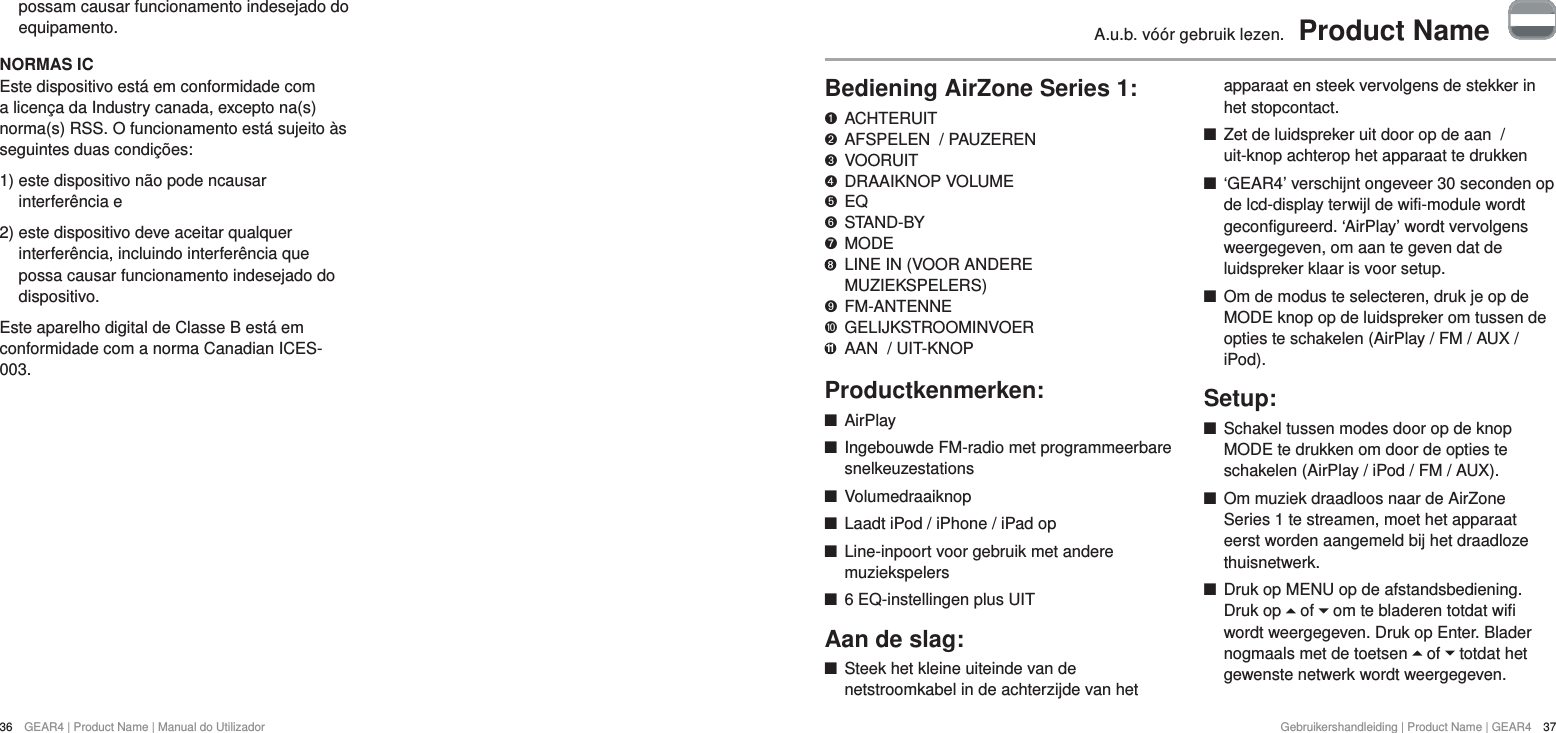 36  GEAR4 | Product Name | Manual do UtilizadorGebruikershandleiding | Product Name | GEAR4  37A.u.b. v&oacute;&oacute;r gebruik lezen.  Product NameBediening AirZone Series 1:   ACHTERUIT "  AFSPELEN  / PAUZEREN &amp;  VOORUIT *  DRAAIKNOP VOLUME $  EQ #  STAND-BY %  MODE     LINE IN (VOOR ANDERE MUZIEKSPELERS)'  FM-ANTENNE )  GELIJKSTROOMINVOER 11  AAN  / UIT-KNOPProductkenmerken: +AirPlay +Ingebouwde FM-radio met programmeerbare snelkeuzestations +Volumedraaiknop +Laadt iPod / iPhone / iPad op +Line-inpoort voor gebruik met andere muziekspelers +6 EQ-instellingen plus UITAan de slag: +Steek het kleine uiteinde van de netstroomkabel in de achterzijde van het apparaat en steek vervolgens de stekker in het stopcontact. +Zet de luidspreker uit door op de aan  / uit-knop achterop het apparaat te drukken  +&lsquo;GEAR4&rsquo; verschijnt ongeveer 30 seconden op de lcd-display terwijl de wifi-module wordt geconfigureerd. &lsquo;AirPlay&rsquo; wordt vervolgens weergegeven, om aan te geven dat de luidspreker klaar is voor setup.  +Om de modus te selecteren, druk je op de MODE knop op de luidspreker om tussen de opties te schakelen (AirPlay / FM / AUX / iPod).Setup: +Schakel tussen modes door op de knop MODE te drukken om door de opties te schakelen (AirPlay / iPod / FM / AUX). +Om muziek draadloos naar de AirZone Series 1 te streamen, moet het apparaat eerst worden aangemeld bij het draadloze thuisnetwerk.  +Druk op MENU op de afstandsbediening. Druk op   of   om te bladeren totdat wifi wordt weergegeven. Druk op Enter. Blader nogmaals met de toetsen   of   totdat het gewenste netwerk wordt weergegeven. possam causar funcionamento indesejado do equipamento.NORMAS ICEste dispositivo est&aacute; em conformidade com a licen&ccedil;a da Industry canada, excepto na(s) norma(s) RSS. O funcionamento est&aacute; sujeito &agrave;s seguintes duas condi&ccedil;&otilde;es:1)  este dispositivo n&atilde;o pode ncausar interfer&ecirc;ncia e2)  este dispositivo deve aceitar qualquer interfer&ecirc;ncia, incluindo interfer&ecirc;ncia que possa causar funcionamento indesejado do dispositivo.Este aparelho digital de Classe B est&aacute; em conformidade com a norma Canadian ICES-003.