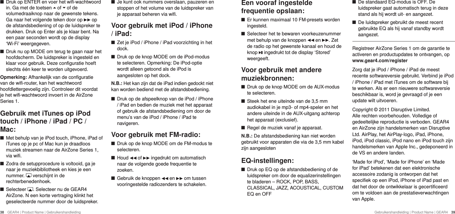 38  GEAR4 | Product Name | Gebruikershandleiding Gebruikershandleiding | Product Name | GEAR4  39Een vooraf ingestelde frequentie opslaan: +Er kunnen maximaal 10 FM-presets worden ingesteld. +Selecteer het te bewaren voorkeuzenummer met behulp van de knoppen   en  . Zet de radio op het gewenste kanaal en houd de knop   ingedrukt tot de display &lsquo;Stored&rsquo; weergeeft.Voor gebruik met andere muziekbronnen: +Druk op de knop MODE om de AUX-modus te selecteren. +Steek het ene uiteinde van de 3,5 mm audiokabel in je mp3- of mp4-speler en het andere uiteinde in de AUX-uitgang achterop het apparaat (exclusief). +Regel de muziek vanaf je apparaat.N.B.: De afstandsbediening kan niet worden gebruikt voor apparaten die via de 3,5 mm kabel zijn aangeslotenEQ-instellingen: +Druk op EQ op de afstandsbediening of de luidspreker om door de equalizerinstellingen te bladeren &ndash; ROCK, POP, BASS, CLASSICAL, JAZZ, ACOUSTICAL, CUSTOM EQ en OFF +De standaard EQ-modus is OFF. De luidspreker gaat automatisch terug in deze stand als hij wordt uit- en aangezet. +De luidspreker gebruikt de meest recent gebruikte EQ als hij vanaf standby wordt aangezet.Registreer AirZone Series 1 om de garantie te activeren en productupdates te ontvangen, op www.gear4.com/registerZorg dat je iPod / iPhone / iPad de meest recente softwareversie gebruikt. Verbind je iPod / iPhone / iPad met iTunes om de software bij te werken. Als er een nieuwere softwareversie beschikbaar is, word je gevraagd of je een update wilt uitvoeren.Copyright &copy; 2011 Disruptive Limited. Alle rechten voorbehouden. Volledige of gedeeltelijke reproductie is verboden. GEAR4 en AirZone zijn handelsmerken van Disruptive Ltd. AirPlay, het AirPlay-logo, iPad, iPhone, iPod, iPod classic, iPod nano en iPod touch zijn handelsmerken van Apple Inc., gedeponeerd in de VS en andere landen.&lsquo;Made for iPod&rsquo;, &lsquo;Made for iPhone&rsquo; en &lsquo;Made for iPad&rsquo; betekenen dat een elektronische accessoire zodanig is ontworpen dat het specifiek op een iPod, iPhone of iPad past en dat het door de ontwikkelaar is gecertificeerd om te voldoen aan de prestatieverwachtingen van Apple. +Druk op ENTER en voer het wifi-wachtwoord in. Ga met de toetsen   of   of de volumedraaiknop naar de gewenste tekens. Ga naar het volgende teken door op   op de afstandsbediening of op de luidspreker te drukken. Druk op Enter als je klaar bent. Na een paar seconden wordt op de display &lsquo;Wi-Fi&rsquo; weergegeven.  +Druk nu op MODE om terug te gaan naar het hoofdscherm. De luidspreker is ingesteld en klaar voor gebruik. Deze configuratie hoeft slechts &eacute;&eacute;n keer te worden uitgevoerd. Opmerking: Afhankelijk van de configuratie van de wifi-router, kan het wachtwoord hoofdlettergevoelig zijn. Controleer dit voordat je het wifi-wachtwoord invoert in de AirZone Series 1.Gebruik met iTunes op iPod touch / iPhone / iPad / PC / Mac: +Met behulp van je iPod touch, iPhone, iPad of iTunes op je pc of Mac kun je draadloos muziek streamen naar de AirZone Series 1, via wifi.  +Zodra de setupprocedure is voltooid, ga je naar je muziekbibliotheek en kies je een nummer.   verschijnt in de rechterbenedenhoek. +Selecteer  . Selecteer nu de GEAR4 AirZone. N een korte vertraging klinkt het geselecteerde nummer door de luidspreker. +Je kunt ook nummers overslaan, pauzeren en stoppen of het volume van de luidspreker van je apparaat beheren via wifi.Voor gebruik met iPod / iPhone / iPad: +Zet je iPod / iPhone / iPad voorzichting in het dock. +Druk op de knop MODE om de iPod-modus te selecteren. Opmerking: De iPod-optie wordt alleen getoond als de iPod is aangesloten op het dock.N.B.: Het kan zijn dat de iPad indien gedockt niet kan worden bediend met de afstandsbediening. +Druk op de afspeelknop van de iPod / iPhone / iPad en bedien de muziek met het apparaat of gebruik de afstandsbediening om door de menu&rsquo;s van de iPod / iPhone / iPad te navigeren.Voor gebruik met FM-radio: +Druk op de knop MODE om de FM-modus te selecteren. +Houd   of   ingedrukt om automatisch naar de volgende goede frequentie te zoeken. +Gebruik de knoppen   en   om tussen vooringestelde radiozenders te schakelen.