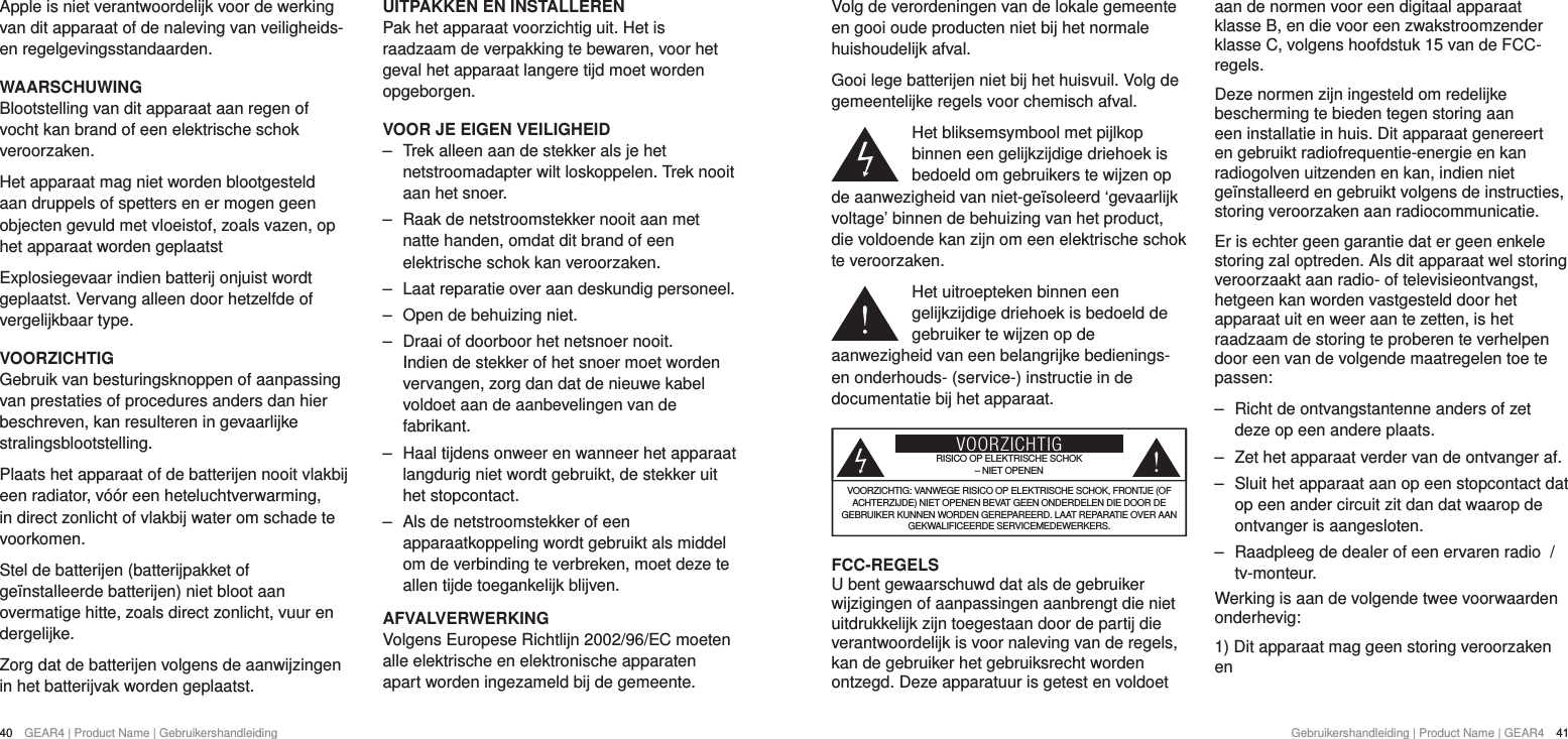 40  GEAR4 | Product Name | Gebruikershandleiding Gebruikershandleiding | Product Name | GEAR4  41Volg de verordeningen van de lokale gemeente en gooi oude producten niet bij het normale huishoudelijk afval.Gooi lege batterijen niet bij het huisvuil. Volg de gemeentelijke regels voor chemisch afval.Het bliksemsymbool met pijlkop binnen een gelijkzijdige driehoek is bedoeld om gebruikers te wijzen op de aanwezigheid van niet-ge&iuml;soleerd &lsquo;gevaarlijk voltage&rsquo; binnen de behuizing van het product, die voldoende kan zijn om een elektrische schok te veroorzaken.Het uitroepteken binnen een gelijkzijdige driehoek is bedoeld de gebruiker te wijzen op de aanwezigheid van een belangrijke bedienings- en onderhouds- (service-) instructie in de documentatie bij het apparaat.VOORZICHTIGRISICO OP ELEKTRISCHE SCHOK &ndash; NIET OPENENVOORZICHTIG: VANWEGE RISICO OP ELEKTRISCHE SCHOK, FRONTJE (OF ACHTERZIJDE) NIET OPENEN BEVAT GEEN ONDERDELEN DIE DOOR DE GEBRUIKER KUNNEN WORDEN GEREPAREERD. LAAT REPARATIE OVER AAN GEKWALIFICEERDE SERVICEMEDEWERKERS.FCC-REGELSU bent gewaarschuwd dat als de gebruiker wijzigingen of aanpassingen aanbrengt die niet uitdrukkelijk zijn toegestaan door de partij die verantwoordelijk is voor naleving van de regels, kan de gebruiker het gebruiksrecht worden ontzegd. Deze apparatuur is getest en voldoet aan de normen voor een digitaal apparaat klasse B, en die voor een zwakstroomzender klasse C, volgens hoofdstuk 15 van de FCC-regels.Deze normen zijn ingesteld om redelijke bescherming te bieden tegen storing aan een installatie in huis. Dit apparaat genereert en gebruikt radiofrequentie-energie en kan radiogolven uitzenden en kan, indien niet ge&iuml;nstalleerd en gebruikt volgens de instructies, storing veroorzaken aan radiocommunicatie.Er is echter geen garantie dat er geen enkele storing zal optreden. Als dit apparaat wel storing veroorzaakt aan radio- of televisieontvangst, hetgeen kan worden vastgesteld door het apparaat uit en weer aan te zetten, is het raadzaam de storing te proberen te verhelpen door een van de volgende maatregelen toe te passen: ‒ Richt de ontvangstantenne anders of zet deze op een andere plaats. ‒ Zet het apparaat verder van de ontvanger af. ‒ Sluit het apparaat aan op een stopcontact dat op een ander circuit zit dan dat waarop de ontvanger is aangesloten. ‒ Raadpleeg de dealer of een ervaren radio  / tv-monteur.Werking is aan de volgende twee voorwaarden onderhevig:1) Dit apparaat mag geen storing veroorzaken enApple is niet verantwoordelijk voor de werking van dit apparaat of de naleving van veiligheids- en regelgevingsstandaarden.WAARSCHUWINGBlootstelling van dit apparaat aan regen of vocht kan brand of een elektrische schok veroorzaken.Het apparaat mag niet worden blootgesteld aan druppels of spetters en er mogen geen objecten gevuld met vloeistof, zoals vazen, op het apparaat worden geplaatstExplosiegevaar indien batterij onjuist wordt geplaatst. Vervang alleen door hetzelfde of vergelijkbaar type.VOORZICHTIGGebruik van besturingsknoppen of aanpassing van prestaties of procedures anders dan hier beschreven, kan resulteren in gevaarlijke stralingsblootstelling.Plaats het apparaat of de batterijen nooit vlakbij een radiator, v&oacute;&oacute;r een heteluchtverwarming, in direct zonlicht of vlakbij water om schade te voorkomen.Stel de batterijen (batterijpakket of ge&iuml;nstalleerde batterijen) niet bloot aan overmatige hitte, zoals direct zonlicht, vuur en dergelijke.Zorg dat de batterijen volgens de aanwijzingen in het batterijvak worden geplaatst.UITPAKKEN EN INSTALLERENPak het apparaat voorzichtig uit. Het is raadzaam de verpakking te bewaren, voor het geval het apparaat langere tijd moet worden opgeborgen.VOOR JE EIGEN VEILIGHEID ‒ Trek alleen aan de stekker als je het netstroomadapter wilt loskoppelen. Trek nooit aan het snoer. ‒ Raak de netstroomstekker nooit aan met natte handen, omdat dit brand of een elektrische schok kan veroorzaken. ‒ Laat reparatie over aan deskundig personeel.  ‒ Open de behuizing niet. ‒ Draai of doorboor het netsnoer nooit. Indien de stekker of het snoer moet worden vervangen, zorg dan dat de nieuwe kabel voldoet aan de aanbevelingen van de fabrikant. ‒ Haal tijdens onweer en wanneer het apparaat langdurig niet wordt gebruikt, de stekker uit het stopcontact. ‒ Als de netstroomstekker of een apparaatkoppeling wordt gebruikt als middel om de verbinding te verbreken, moet deze te allen tijde toegankelijk blijven.AFVALVERWERKINGVolgens Europese Richtlijn 2002/96/EC moeten alle elektrische en elektronische apparaten apart worden ingezameld bij de gemeente. 